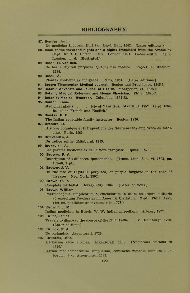 87. Bontius, Jacob. De medicina Indorum, libri iv. Lugd. Bat., 1642. (Later editions.) 88. Book of the thousand nights and a night; translated from the Arabic by Capt. Sir R. F. Burton. 12 v. London, 1894. (Aden edition. 17 v. London, n. d. Illustrated.) 89. Bosch, H. van den. De herba Digitali purpurea ejusque usu medico. Trajecti ad Rhenum, 1794. 90. Bossu, A. Plantes mOdicinales indigenes. Paris, 1854. (Later editions.) 91. Boston Thomsonian Medical Journal. Boston and Providence, 1845-6. 92. Botanic Advocate and Journal of Health. Montpelier, Vt., 1836-9. 93. Botanic Medical Reformer and House Physician. Phila., 1840-2. 94. Botanico-Medical Recorder. Columbus, 1S37-52. 95. Bouton, Louis. Medicinal plants . . . Isle of Mauritius. Mauritius, 1857. (2 ed. 1864. Issued in French and English.) 96. Bowker, P. F. The Indian vegetable family instructor. Boston, 1836. 97. Brandza, D. Histoire botanique et thSrapeutique des GentianacOes employees en medi- cine. Paris, 1869. 98. Brickenden, J. De radice scillae. Edinburgi, 1759. 99. Bronsvick, A. Les plantes mSdicinales de la flore francaise. Epinal, 1872. 100. Brotero, F. A. Description of Collicocca ipecacuanha. (Trans. Linn. Soc., vi, 1802, pp. 137-40, 1 pi.) 101. Brower, J. V. On the use of Digitalis purpurea, or purple foxglove in the cure of diseases. New York, 1802. 102. Brown, O. P. Complete herbalist. Jersey City, 1867. (Later editions.) 103. Brown, William. Pharmacopoeia simplicorum & efficaciorum in usum nosocomii militaris ad exercitum Foederatarum Americae Civitatum. 2 ed. Phila., 1781. (1st ed. published anonymously in 1778.) 104. Browne, J. M. Indian medicine, in Beach, W. W. Indian miscellany. Albany, 1877. 105. Bruce, James. Travels to discover the source of the Nile, 1768-73. 5 v. Edinburgh, 1790. (Later editions.) 106. Brunck, F. A. De coriandro. Argentorati, 1739. 107. Brunfels, Otho. Herbarum vivae eicones. Argentorati, 1530. (Numerous editions to 1546.) Iatrion medicamentorum simplicium, continens remedia omnium mor- borum. 3 v. Argentorati, 1533. ioo