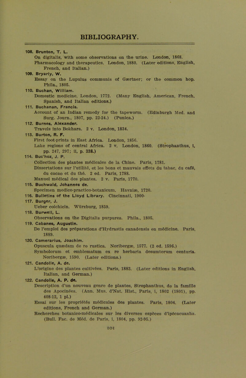 108. Brunton, T. L. On digitalis, with some observations on the urine. London, 1868. Pharmacology and therapeutics. London, 1880. (Later editions, English, French, and Italian.) 109. Bryarly, W. Essay on the Lupulus communis of Gaertner; or the common hop. Phila., 1805. 110. Buchan, William. Domestic medicine, London, 1772. (Many English, American, French, Spanish, and Italian editions.) 111. Buchanan, Francis. Account of an Indian remedy for the tapeworm. (Edinburgh Med. and Surg. Journ., 1807, pp. 22-24.) (Punica.) 112. Burnes, Alexander. Travels into Bokhara. 2 v. London, 1834. 113. Burton, R. F. First foot-prints in East Africa. London, 1856. Lake regions of central Africa. 2 v. London, 1860. (Strophanthus, i, pp. 247, 297; ii, p. 338.) 114. Buc’hoz, J. P. Collection des plantes mSdicales de la Chine. Paris, 1781. Dissertations sur 1’utilite, et les bons et mauvais effets du tabac, du caf6, du cacao et du th6. 2 ed. Paris, 1788. Manuel medical des plantes. 2 v. Paris, 1770. 115. Buchwald, Johannes de. Specimen medico-practico-botanicum. Havniae, 1720. 116. Bulletins of the Lloyd Library. Cincinnati, 1900- 117. Burger, J. Ueber colchicin. Wiirzburg, 1859. 118. Burwell, L. Observations on the Digitalis purpurea. Phila., 1805. 119. Cabanes, Augustin. De l’emploi des preparations d’Hydrastis canadensis en medicine. Paris, 1889. 120. Camerarius, Joachim. Opuscula qusedam de re rustica. Noribergae, 1577. (2 ed. 1596.) Symbolorum et emblematum ex re herbaria desumtorum centuria. Noribergae, 1590. (Later editions.) 121. Candolle, A. de. L’origine des plantes cultiv6es. Paris, 1883. (Later editions in English, Italian, and German.) 122. Candolle, A. P. de. Description d’un nouveau genre de plantes, Strophanthus, de la famille des Apocin6es. (Ann. Mus. d’Nat. Hist., Paris, i, 1802 (1801), pp. 408-12, 1 pi.) Essai sur les propri6t6s mOdicales des plantes. Paris, 1804. (Later editions, French and German.) Recherches botanico-mfidicales sur les diverses esp£ces d’ipgcacuanha. (Bull. Fac. de MOd. de Paris, i, 1804, pp. 92-95.) IOI