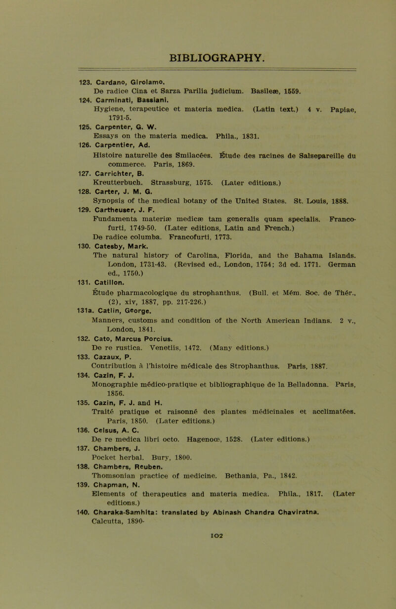 123. Cardano, Girolamo. De radice Cina et Sarza Parilia judicium. Basilese, 1559. 124. Carminati, Bassiani. Hygiene, terapeutice et materia medica. (Latin text.) 4 v. Papiae, 1791-5. 125. Carpenter, G. W. Essays on the materia medica. Phila., 1831. 126. Carpentier, Ad. Histoire naturelle des SmilacGes. Etude des racines de Salsepareille du commerce. Paris, 1869. 127. Carrichter, B. Kreutterbuch. Strassburg, 1575. (Later editions.) 128. Carter, J. M. G. Synopsis of the medical botany of the United States. St. Louis, 1888. 129. Cartheuser, J. F. Fundamenta materise medicae tarn generalis quam specialis. Franco- furti, 1749-50. (Later editions, Latin and French.) De radice columba. Francofurti, 1773. 130. Catesby, Mark. The natural history of Carolina, Florida, and the Bahama Islands. London, 1731-43. (Revised ed., London, 1754; 3d ed. 1771. German ed., 1750.) 131. Catillon. Etude pharmacologique du strophanthus. (Bull, et M6m. Soc. de Thgr., (2), xiv, 1887, pp. 217-226.) 131a. Catlin, George. Manners, customs and condition of the North American Indians. 2 v., London, 1841. 132. Cato, Marcus Porcius. De re rustica. Venetiis, 1472. (Many editions.) 133. Cazaux, P. Contribution a l’histoire medicale des Strophanthus. Paris, 1887. 134. Cazin, F. J. Monographic m6dico-pratique et bibliographique de la Belladonna. Paris, 1856. 135. Cazin, F. J. and H. Traite pratique et raisonne des plantes medicinales et acclimatges. Paris, 1850. (Later editions.) 136. Celsus, A. C. De re medica libri octo. Hagenooe, 1528. (Later editions.) 137. Chambers, J. Pocket herbal. Bury, 1800. 138. Chambers, Reuben. Thomsonian practice of medicine. Bethania, Pa., 1842. 139. Chapman, N. Elements of therapeutics and materia medica. Phila., 1817. (Later editions.) 140. Charaka-Samhita: translated by Abinash Chandra Chaviratna. Calcutta, 1890-