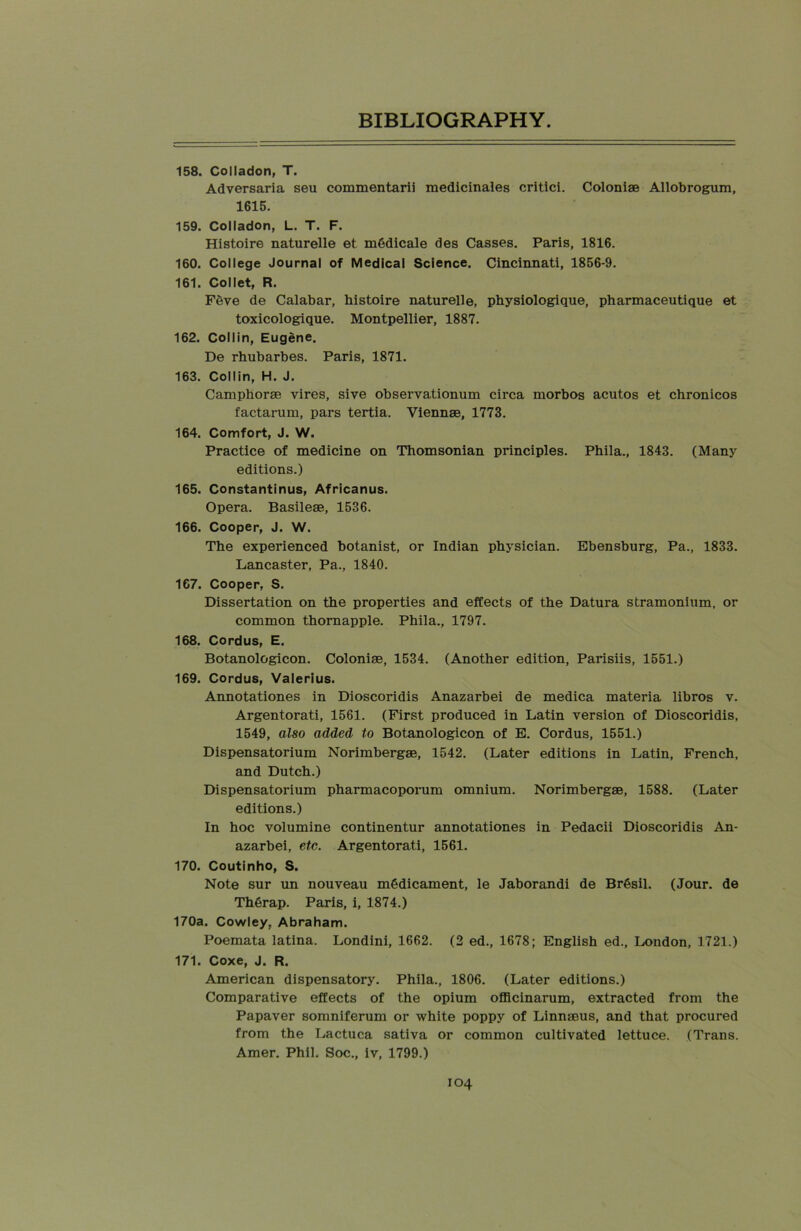 158. Colladon, T. Adversaria seu commentarii medicinales critici. Colonise Allobrogum, 1615. 159. Colladon, L. T. F. Histoire naturelle et m6dicale des Casses. Paris, 1816. 160. College Journal of Medical Science. Cincinnati, 1856-9. 161. Collet, R. Feve de Calabar, histoire naturelle, physiologique, pharmaceutique et toxicologique. Montpellier, 1887. 162. Collin, Eugene, De rhubarbes. Paris, 1871. 163. Collin, H. J. Camphorse vires, sive observationum circa morbos acutos et chronicos factarum, pars tertia. Viennse, 1773. 164. Comfort, J. W. Practice of medicine on Thomsonian principles. Phila., 1843. (Many editions.) 165. Constantinus, Africanus. Opera. Basilese, 1536. 166. Cooper, J. W. The experienced botanist, or Indian physician. Ebensburg, Pa., 1833. Lancaster, Pa., 1840. 167. Cooper, S. Dissertation on the properties and effects of the Datura stramonium, or common thornapple. Phila., 1797. 168. Cordus, E. Botanologicon. Coloniae, 1534. (Another edition, Parisiis, 1551.) 169. Cordus, Valerius. Annotationes in Dioscoridis Anazarbei de medica materia libros v. Argentorati, 1561. (First produced in Latin version of Dioscoridis, 1549, also added to Botanologicon of E. Cordus, 1551.) Dispensatorium Norimbergse, 1542. (Later editions in Latin, French, and Dutch.) Dispensatorium pharmacoporum omnium. Norimbergae, 1588. (Later editions.) In hoc volumine continentur annotationes in Pedacii Dioscoridis An- azarbei, etc. Argentorati, 1561. 170. Coutinho, S. Note sur un nouveau medicament, le Jaborandi de Br6sil. (Jour, de Th6rap. Paris, i, 1874.) 170a. Cowley, Abraham. Poemata latina. Londini, 1662. (2 ed., 1678; English ed., London, 1721.) 171. Coxe, J. R. American dispensatory. Phila., 1806. (Later editions.) Comparative effects of the opium officinarum, extracted from the Papaver somniferum or white poppy of Linnaeus, and that procured from the Lactuca sativa or common cultivated lettuce. (Trans. Amer. Phil. Soc., iv, 1799.)