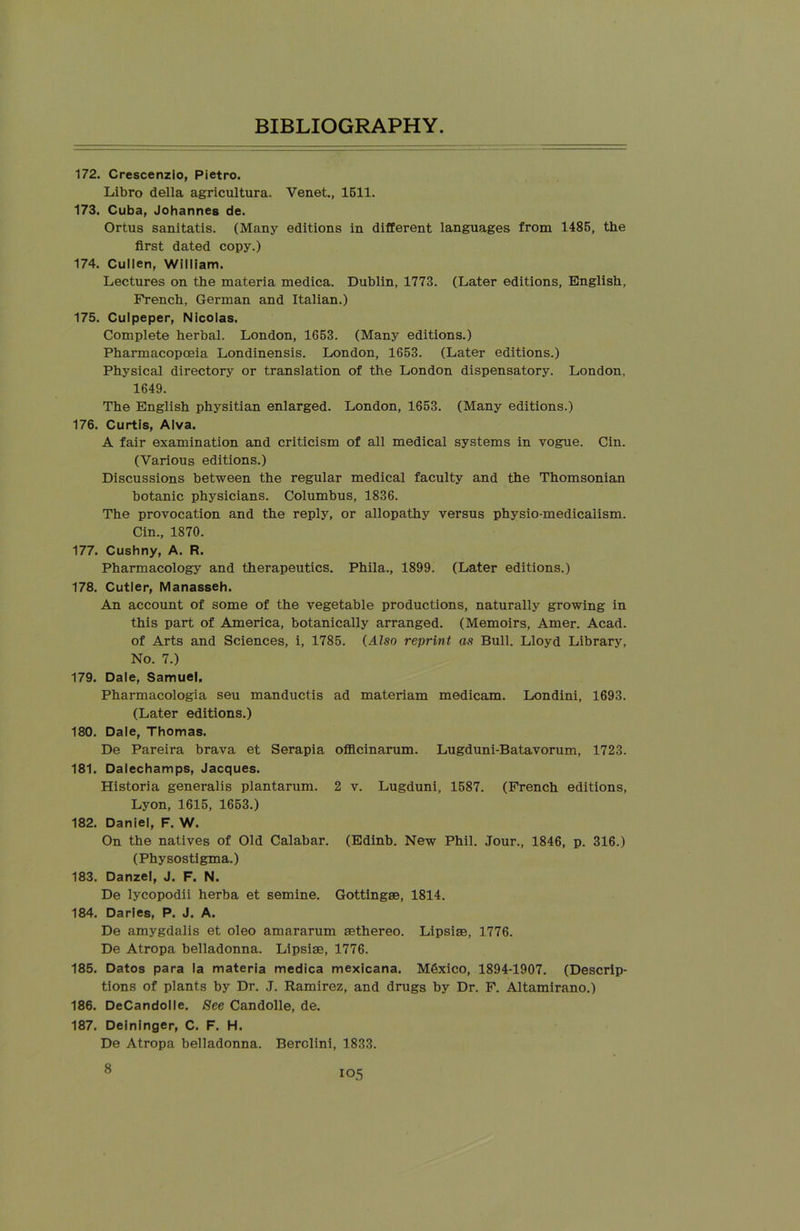 172. Crescenzio, Pietro. Libro della agricultura. Venet., 1511. 173. Cuba, Johannes de. Ortus sanitatis. (Many editions in different languages from 1485, the first dated copy.) 174. Cullen, William. Lectures on the materia medica. Dublin, 1773. (Later editions, English, French, German and Italian.) 175. Culpeper, Nicolas. Complete herbal. London, 1653. (Many editions.) Pharmacopoeia Londinensis. London, 1653. (Later editions.) Physical directory or translation of the London dispensatory. London, 1649. The English physitian enlarged. London, 1653. (Many editions.) 176. Curtis, Alva. A fair examination and criticism of all medical systems in vogue. Cin. (Various editions.) Discussions between the regular medical faculty and the Thomsonian botanic physicians. Columbus, 1836. The provocation and the reply, or allopathy versus physio-medicalism. Cin., 1870. 177. Cushny, A. R. Pharmacology and therapeutics. Phila., 1899. (Later editions.) 178. Cutler, Manasseh. An account of some of the vegetable productions, naturally growing in this part of America, botanically arranged. (Memoirs, Amer. Acad, of Arts and Sciences, i, 1785. (Also reprint as Bull. Lloyd Library, No. 7.) 179. Dale, Samuel. Pharmacologia seu manductis ad materiam medicam. Londini, 1693. (Later editions.) 180. Dale, Thomas. De Pareira brava et Serapia officinarum. Lugduni-Batavorum, 1723. 181. Dalechamps, Jacques. Historia generalis plantarum. 2 v. Lugduni, 1587. (French editions, Lyon, 1615, 1653.) 182. Daniel, F. W. On the natives of Old Calabar. (Edinb. New Phil. Jour., 1846, p. 316.) (Physostigma.) 183. Danzel, J. F. N. De lycopodii herba et semine. Gottingse, 1814. 184. Daries, P. J. A. De amygdalis et oleo amararum aethereo. Lipsise, 1776. De Atropa belladonna. Lipsise, 1776. 185. Datos para la materia medica mexicana. Mexico, 1894-1907. (Descrip- tions of plants by Dr. J. Ramirez, and drugs by Dr. F. Altamirano.) 186. DeCandolle. See Candolle, de. 187. Deininger, C. F. H. De Atropa belladonna. Berolini, 1833. 8