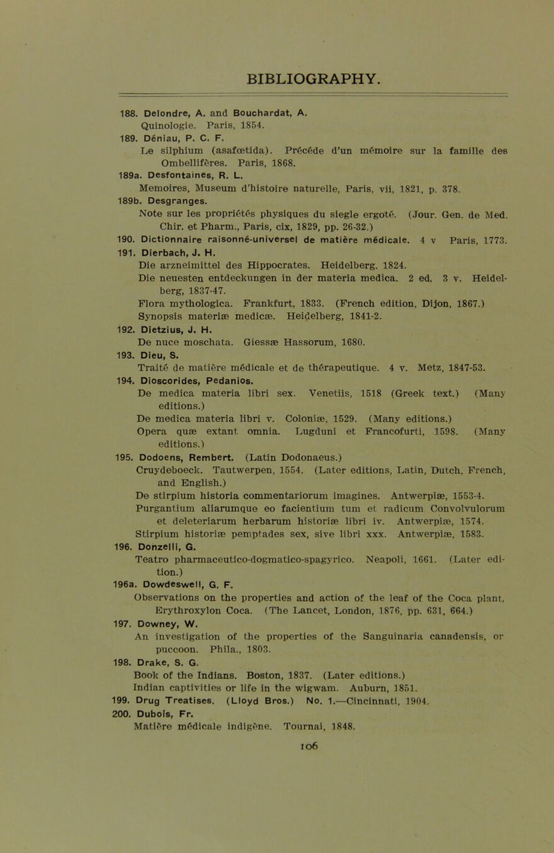 188. Delondre, A. and Bouchardat, A. Quinologie. Paris, 1854. 189. Deniau, P. C. F. Le silphium (asafoetida). Precede d’un memoire sur la famille des Ombelliferes. Paris, 1868. 189a. Desfontaines, R. L. Memoires, Museum d’histoire naturelle, Paris, vii, 1821, p. 378. 189b. Desgranges. Note sur les proprietes physiques du siegle ergote. (Jour. Gen. de Med. Chir. et Pharm., Paris, cix, 1829, pp. 26-32.) 190. Dictionnaire raisonne-universel de matiere medicale. 4 v Paris, 1773. 191. Dierbach, J. H. Die arzneimittel des Hippocrates. Heidelberg. 1824. Die neuesten entdeckungen in der materia medica. 2 ed. 3 v. Heidel- berg, 1837-47. Flora mythologica. Frankfurt, 1833. (French, edition, Dijon, 1867.) Synopsis materiae medicse. Heidelberg, 1841-2. 192. Dietzius, J. H. De nuce moschata. Giessae Hassorum, 1680. 193. Dieu, S. Traite de matiere mddicale et de therapeutique. 4 v. Metz, 1847-53. 194. Dioscorides, Pedanios. De medica materia libri sex. Venetiis, 1518 (Greek text.) (Many editions.) De medica materia libri y. Colonise, 1529. (Many editions.) Opera quae extant omnia. Lugduni et Francofurti, 1598. (Many editions.) 195. Dodoens, Rembert. (Latin Dodonaeus.) Cruydeboeck. Tautwerpen, 1554. (Later editions, Latin, Dutch, French, and English.) De stirpium historia commentariorum imagines. Antwerpiae, 1553-4. Purgantium aliarumque eo facientium turn et radicum Convolvulorum et deleteriarum herbarum historiae libri iv. Antwerpiae, 1574. Stirpium historiae pemptades sex, sive libri xxx. Antwerpiae, 1583. 196. Donzelli, G. Teatro pharmaceutico-dogmatico-spagyrico. Neapoli, 1661. (Later edi- tion.) 196a. Dowdeswell, G. F. Observations on the properties and action of the leaf of the Coca plant, Erythroxylon Coca. (The Lancet, London, 1876, pp. 631, 664.) 197. Downey, W. An investigation of the properties of the Sanguinaria canadensis, or puccoon. Phila., 1803. 198. Drake, S. G. Book of the Indians. Boston, 1837. (Later editions.) Indian captivities or life in the wigwam. Auburn, 1851. 199. Drug Treatises. (Lloyd Bros.) No. 1.—Cincinnati, 1904. 200. Dubois, Fr. Matiere mddicale indigene. Tournai, 1848.