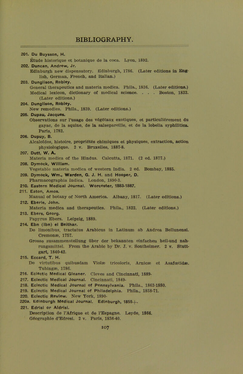 201. Du Buysson, H. Etude historique et botanique de la coca. Lyon, 1892. 202. Duncan, Andrew, Jr. Edinburgh new dispensatory. Edinburgh, 1786. (Later editions in Eng- lish, German, French, and Italian.) 203. Dunglison, Robley. General therapeutics and materia medica. Phila., 1836. (Later editions.) Medical lexicon, dictionary of medical science. . . . Boston, 1833. (Later editions.) 204. Dunglison, Robley. New remedies. Phila., 1839. (Later editions.) 205. Dupau, Jacques. Observations sur l’usage des v6g6taux exotiques, et particuli&rement du gayac, de la squine, de la salsepareille, et de la lobelia syphilitica. Paris, 1782. 206. Dupuy, B. Alcaloides, histoire, propri6t6s chimiques et physiques, extraction, action physiologique. 2 v. Bruxelles, 1887-8. 207. Dutt, W. A. Materia medica of the Hindus. Calcutta, 1871. (2 ed. 1877.) 208. Dymock, William. Vegetable materia medica of western India. 2 ed. Bombay, 1885. 209. Dymock, Wm., Warden, G. J. H. and Hooper, D. Pharmacographia Indica. London, 1890-3. 210. Eastern Medical Journal. Worcester, 1883-1887. 211. Eaton, Amos. Manual of botany of North America. Albany, 1817. (Later editions.) 212. Eberle, John. Materia medica and therapeutics. Phila., 1822. (Later editions.) 213. Ebers, Georg. Papyrus Ebers. Leipzig, 1889. 214. Ebn (Ibn) el Beithar. De limonibus, tractatus Arabicus in Latinum ab Andrea Bellunensi. Cremonae, 1757. Grosse zusammenstellung iiber der bekannten einfachen heil-und nah- rungsmittel. From the Arabic by Dr. J. v. Sontheimer. 2 v. Stutt- gart, 1840-42. 215. Eccard, T. H. De virtutibus quibusdam Violas tricoloris, Amicae et Asafoetidae. Tubingae, 1786. 216. Eclectic Medical Gleaner. Cleves and Cincinnati, 1889- 217. Eclectic Medical Journal. Cincinnati, 1849- 218. Eclectic Medical Journal of Pennsylvania. Phila., 1863-1880. 219. Eclectic Medical Journal of Philadelphia. Phila., 1858-71. 220. Eclectic Review. New York, 1890- 220a. Edinburgh Medical Journal. Edinburgh, 1855-j-. 221. Edrisi or Aldrisi. Description de 1’Afrique et de l’Espagne. Leyde, 1866. G6ographie d’Edresi. 2 v. Paris, 1836-40.