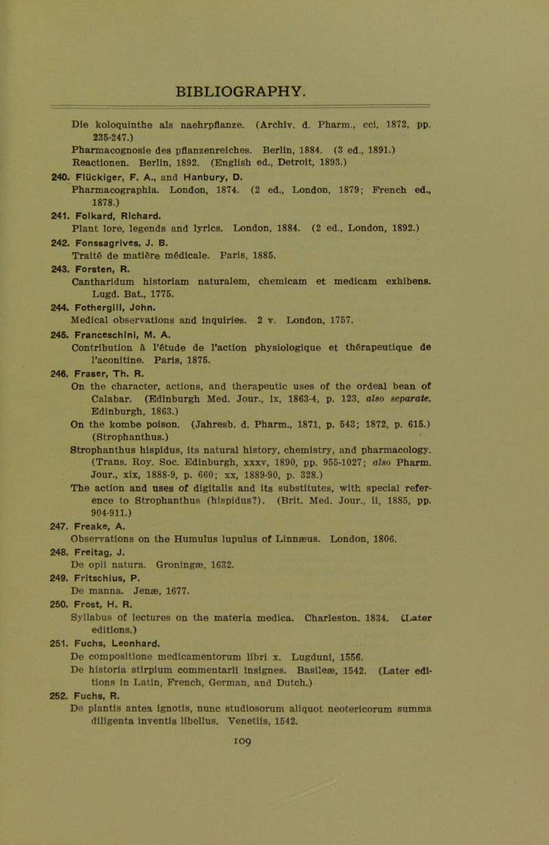 Die koloquinthe als naehrpflanze. (Archiv. d. Pharm., cci, 1872, pp. 235-247.) Pharmacognosie des pflanzenreiches. Berlin, 1884. (3 ed., 1891.) Reactionen. Berlin, 1892. (English ed., Detroit, 1893.) 240. Fliickiger, F. A., and Hanbury, D. Pharmacographia. London, 1874. (2 ed., London, 1879; French ed., 1878.) 241. Folkard, Richard. Plant lore, legends and lyrics. London, 1884. (2 ed., London, 1892.) 242. Fonssagrives, J. B. Trait6 de mati&re m6dicale. Paris, 1885. 243. Forsten, R. Cantharidum historiam naturalem, chemicam et medicam exhibens. Lugd. Bat., 1775. 244. Fothergill, John. Medical observations and inquiries. 2 v. London, 1757. 245. Franceschini, M. A. Contribution & l’6tude de Faction pnysiologique et th6rapeutique de l’aconitine. Paris, 1875. 246. Fraser, Th. R. On the character, actions, and therapeutic uses of the ordeal bean of Calabar. (Edinburgh Med. Jour., lx, 1863-4, p. 123, also separate, Edinburgh, 1863.) On the kombe poison. (Jahresb. d. Pharm., 1871, p. 543; 1872, p. 615.) (Strophanthus.) Strophanthus hispidus, its natural history, chemistry, and pharmacology. (Trans. Roy. Soc. Edinburgh, xxxv, 1890, pp. 955-1027; also Pharm. Jour., xix, 1888-9, p. 660; xx, 1889-90, p. 328.) The action and uses of digitalis and its substitutes, with special refer- ence to Strophanthus (hispidus?). (Brit. Med. Jour., ii, 1885, pp. 904-911.) 247. Freake, A. Observations on the Humulus lupulus of Linnaeus. London, 1806. 248. Freitag, J. De opii natura. Groningae, 1632. 249. Fritschius, P. De manna. Jenae, 1677. 250. Frost, H. R. Syllabus of lectures on the materia medica. Charleston. 1834. CLater editions.) 251. Fuchs, Leonhard. De compositione medicamentorum libri x. Lugduni, 1556. De historia stirpium commentarii insignes. Basileae, 1542. (Later edi- tions in Latin, French, German, and Dutch.) 252. Fuchs, R. De plantis antea ignotis, nunc studiosorum aliquot neotericorum summa diligenta inventis libcllus. Venetiis, 1542.