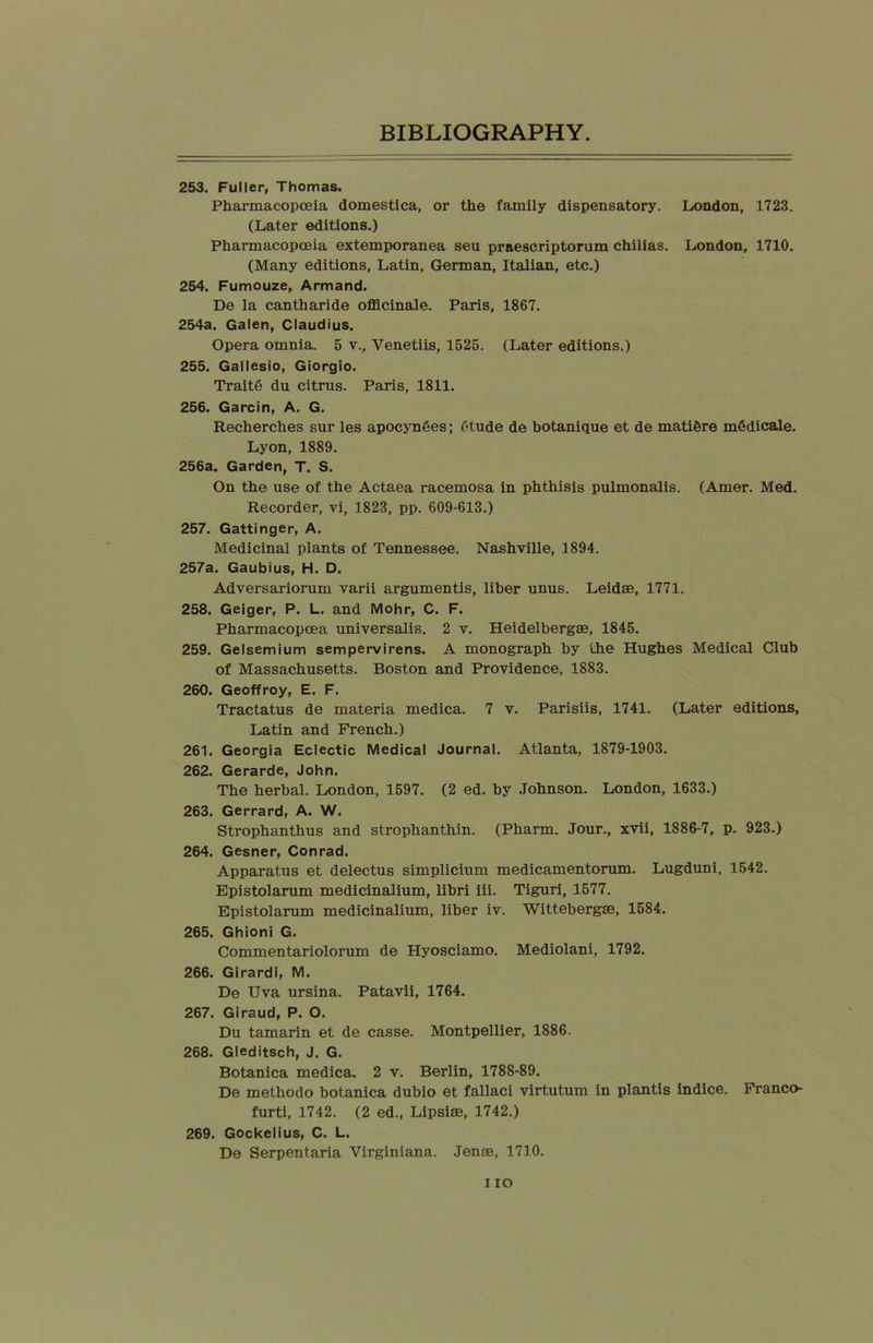 253. Fuller, Thomas. Pharmacopoeia domestica, or the family dispensatory. London, 1723. (Later editions.) Pharmacopoeia extemporanea seu praescriptorum chilias. London, 1710. (Many editions, Latin, German, Italian, etc.) 254. Fumouze, Armand. De la cantharide officinale. Paris, 1867. 254a. Galen, Claudius. Opera omnia. 5 v., Yenetiis, 1525. (Later editions.) 255. Gallesio, Giorgio. Traite du citrus. Paris, 1811. 256. Garcin, A. G. Recherches sur les apocynSes; (ttude de botanique et de mati&re mddicale. Lyon, 1889. 256a. Garden, T. S. On the use of the Actaea racemosa in phthisis pulmonalis. (Amer. Med. Recorder, vi, 1823, pp. 609-613.) 257. Gattinger, A. Medicinal plants of Tennessee. Nashville, 1894. 257a. Gaubius, H. D. Adversariorum varii argumentis, liber unus. Leidse, 1771. 258. Geiger, P. L. and Mohr, C. F. Pharmacopoea universalis. 2 v. Heidelbergae, 1845. 259. Gelsemium sempervirens. A monograph by the Hughes Medical Club of Massachusetts. Boston and Providence, 1883. 260. Geoffroy, E. F. Tractatus de materia medica. 7 v. Parisiis, 1741. (Later editions, Latin and French.) 261. Georgia Eclectic Medical Journal. Atlanta, 1879-1903. 262. Gerarde, John. The herbal. London, 1597. (2 ed. by Johnson. London, 1633.) 263. Gerrard, A. W. Strophanthus and strophanthin. (Pharm. Jour., xvii, 1886-7, p. 923.) 264. Gesner, Conrad. Apparatus et delectus simplicium medicamentorum. Lugduni, 1542. Epistolarum medicinalium, libri iii. Tiguri, 1577. Epistolarum medicinalium, liber iv. Wittebergse, 1584. 265. Ghioni G. Commentariolorum de Hyosciamo. Mediolani, 1792. 266. Girardi, M. De Uva ursina. Patavii, 1764. 267. Giraud, P. O. Du tamarin et de casse. Montpellier, 1886. 268. Gleditsch, J. G. Botanica medica. 2 v. Berlin, 1788-89. De methodo botanica dubio et fallaci virtutum in plantis indice. Franco- furti, 1742. (2 ed., Lipsiae, 1742.) 269. Gockelius, C. L. De Serpentaria Virginiana. .Tense, 1710. i io