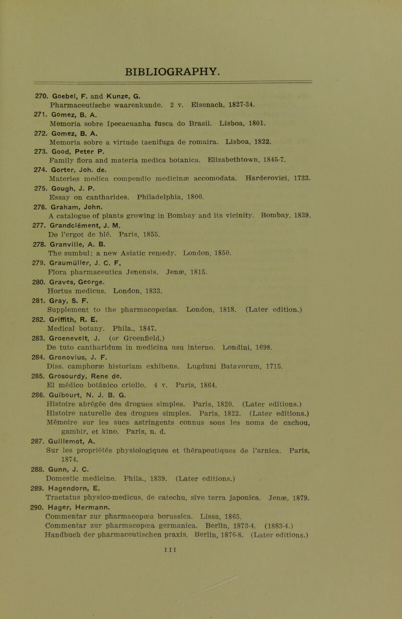 270. Goebel, F. and Kunze, G. Pharmaceutische waarenkunde. 2 v. Eisenach, 1827-34. 271. Gomez, B. A. Memoria sobre Ipecacuanha fusca do Brasil. Lisboa, 1801. 272. Gomez, B. A. Memoria sobre a virtude taenifuga de romaira. Lisboa, 1822. 273. Good, Peter P. Family flora and materia medica botanica. Elizabethtown, 1845-7. 274. Gorter, Joh. de. Materies medica compendio medicinae accomodata. Harderovici, 1733. 275. Gough, J. P. Essay on cantharides. Philadelphia, 1800. 276. Graham, John. A catalogue of plants growing in Bombay and its vicinity. Bombay, 1839. 277. Grandclement, J. M. De l’ergot de bid. Paris, 1855. 278. Granville, A. B. The sumbul; a new Asiatic remedy. London, 1850. 279. Graumuller, J. C. F. Flora pharmaceutica Jenensis. Jenae, 1815. 280. Graves, George. Hortus medicus. London, 1833. 281. Gray, S. F. Supplement to the pharmacopoeias. London, 1818. (Later edition.) 282. Griffith, R. E. Medical botany. Phila., 1847. 283. Groenevelt, J. (or Greenfield.) De tuto cantharidum in medicina usu interno. Londini, 1698. 284. Gronovius, J. F. Diss. camphorae historian! exhibens. Lugduni Batavorum, 1715. 285. Grosourdy, Rene de. El medico botilnico criollo. 4 v. Paris, 1864. 286. Guibourt, N, J. B. G. Histoire abregee des drogues simples. Paris, 1820. (Later editions.) Histoire naturelle des drogues simples. Paris, 1822. (Later editions.) M6moire sur les sues astringents connus sous les noms de cachou, gambir, et kino. Paris, n. d. 287. Guillemot, A. Sur les proprieties physiologiques et therapeutiques de l’arnica. Paris, 1874. 288. Gunn, J. C. Domestic medicine. Phila., 1839. (Later editions.) 289. Hagendorn, E. Tractatus physico-medicus, de catechu, sive terra japonica. Jenae, 1879. 290. Hager, Hermann. Commentar zur pharmacopoea borussica. Lissa, 1865. Commentar zur pharmacopoea germanica. Berlin, 1873-4. (1883-4.) Handbuch der pharmaceutischen praxis. Berlin, 1876-8. (Later editions.)