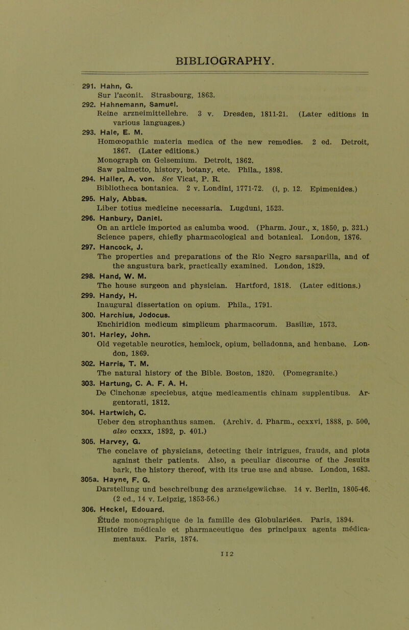 291. Hahn, G. Sur l’aconit. Strasbourg, 1863. 292. Hahnemann, Samuel. Reine arzneimittellehre. 3 v. Dresden, 1811-21. (Later editions in various languages.) 293. Hale, E. M. Homoeopathic materia medica of the new remedies. 2 ed. Detroit, 1867. (Later editions.) Monograph on Gelsemium. Detroit, 1862. Saw palmetto, history, botany, etc. Phila., 1898. 294. Haller, A. von. See Yicat, P. R. Bibliotheca bontanica. 2 v. Londini, 1771-72. (i, p. 12. Epimenides.) 295. Haly, Abbas. Liber totius medicine necessaria. Lugduni, 1523. 296. Hanbury, Daniel. On an article imported as calumba wood. (Pharm. Jour., x, 1850, p. 321.) Science papers, chiefly pharmacological and botanical. London, 1876. 297. Hancock, J. The properties and preparations of the Rio Negro sarsaparilla, and of the angustura bark, practically examined. London, 1829. 298. Hand, W. M. The house surgeon and physician. Hartford, 1818. (Later editions.) 299. Handy, H. Inaugural dissertation on opium. Phila., 1791. 300. Harchius, Jodocus. Enchiridion medicum simplicum pharmacorum. Basiliae, 1573. 301. Harley, John. Old vegetable neurotics, hemlock, opium, belladonna, and henbane. Lon- don, 1869. 302. Harris, T. M. The natural history of the Bible. Boston, 1820. (Pomegranite.) 303. Hartung, C. A. F. A. H. De Cinchonae speciebus, atque medicamentis chinam supplentibus. Ar- gentorati, 1812. 304. Hartwich, C. Ueber den strophanthus samen. (Archiv. d. Pharm., ccxxvi, 1888, p. 500, also ccxxx, 1892, p. 401.) 305. Harvey, G. The conclave of physicians, detecting their intrigues, frauds, and plots against their patients. Also, a peculiar discourse of the Jesuits bark, the history thereof, with its true use and abuse. London, 1683. 305a. Hayne, F. G. Darstellung und beschreibung des arzneigewiichse. 14 v. Berlin, 1805-46. (2 ed., 14 v. Leipzig, 1853-56.) 306. Heckel, Edouard. Etude monographique de la famille des Globularifees. Paris, 1894. Histoire m6dicale et pharmaceutique des principaux agents m6dica- mentaux. Paris, 1874.