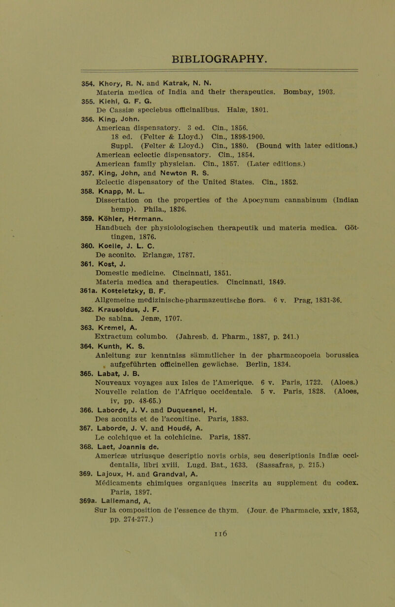 354. Khory, R. N. and Katrak, N. N. Materia medica of India and their therapeutics. Bombay, 1903. 355. Kiehl, G. F. G. De Cassiae speciebus officinalibus. Halae, 1801. 356. King, John. American dispensatory. 3 ed. Cin., 1856. 18 ed. (Felter & Lloyd.) Cin., 1898-1900. Suppl. (Felter & Lloyd.) Cin., 1880. (Bound with later editions.) American eclectic dispensatory. Cin., 1854. American family physician. Cin., 1857. (Later editions.) 357. King, John, and Newton R. S. Eclectic dispensatory of the United States. Cin., 1852. 358. Knapp, M. L. Dissertation on the properties of the Apocynum cannabinum (Indian hemp). Phila., 1826. 359. Kohler, Hermann. Handbuch der physiolologischen therapeutik und materia medica. Got- tingen, 1876. 360. Koelle, J. L. C. De aconito. Erlangae, 1787. 361. Kost, J. Domestic medicine. Cincinnati, 1851. Materia medica and therapeutics. Cincinnati, 1849. 361a. Kosteletzky, B. F. Allgemeine medizinische-pharmazeutische flora. 6 v. Prag, 1831-36. 362. Krausoldus, J. F. De sabina. Jense, 1707. 363. Kremel, A. Extractum columbo. (Jahresb. d. Pharm., 1887, p. 241.) 364. Kunth, K. S. Anleitung zur kenntniss sammtlicher in der pharmacopoeia borussica . aufgefiihrten officinellen gewiichse. Berlin, 1834. 365. Labat, J. B. Nouveaux voyages aux Isles de l’Amerique. 6 v. Paris, 1722. (Aloes.) Nouvelle relation de 1’Afrique occidentale. 5 v. Paris, 1828. (Aloes, iv, pp. 48-65.) 366. Laborde, J. V. and Duquesnel, H. Des aconits et de l’aconitine. Paris, 1883. 367. Laborde, J. V. and Houde, A. Le colchique et la colchicine. Paris, 1887. 368. Laet, Joannis de. Americae utriusque descriptio novis orbis, seu descriptionis Indiae occi- dentalis, libri xviii. Lugd. Bat., 1633. (Sassafras, p. 215.) 369. Lajoux, H. and Grandval, A. MOdicaments chimiques organiques inscrits au supplement du codex. Paris, 1897. 369a. Lallemand, A. Sur la composition de l’essence de thym. (Jour, de Pharmacie, xxiv, 1853, pp. 274-277.)