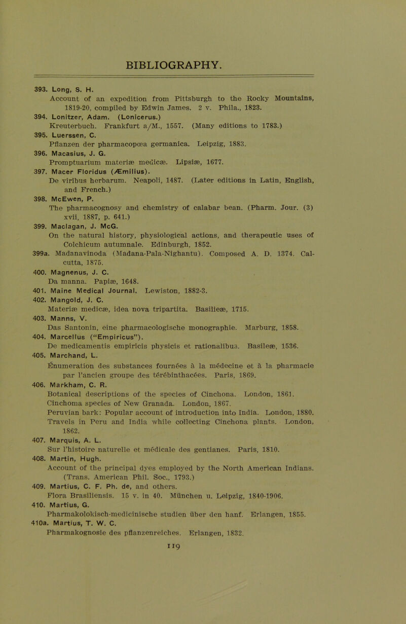 393. Long, S. H. Account of an expedition from Pittsburgh to the Rocky Mountains, 1819-20, compiled by Edwin James. 2 v. Phila., 1823. 394. Lonitzer, Adam. (Lonicerus.) Kreuterbuch. Frankfurt a/M., 1557. (Many editions to 1783.) 395. Luerssen, C. Pflanzen der pharmacopcea germanica. Leipzig, 1883. 396. Macasius, J. G. Promptuarium materias medicae. Lipsiae, 1677. 397. Macer Floridus (/Emilius). De viribus herbarum. Neapoli, 1487. (Later editions in Latin, English, and French.) 398. McEwen, P. The pharmacognosy and chemistry of calabar bean. (Pharm. Jour. (3) xvii, 1887, p. 641.) 399. Maclagan, J. McG. On the natural history, physiological actions, and therapeutic uses of Colchicum autumnale. Edinburgh, 1852. 399a. Madanavinoda (Madana-Pala-Nighantu). Composed A. D. 1374. Cal- cutta, 1875. 400. Magnenus, J. C. Da manna. Papiae, 1648. 401. Maine Medical Journal. Lewiston, 1882-3. 402. Mangold, J. C. Materise medicae, idea nova tripartita. Basilieae, 1715. 403. Manns, V. Das Santonin, eine pharmacologische monographie. Marburg, 1858. 404. Marcellus (“Empiricus”). De medicamentis empiricis physicis et rationalibus. Basileae, 1536. 405. Marchand, L. Enumeration des substances fournees h la mgdecine et a la pharmacie par 1’ancien groupe des terebinthacdes. Paris, 1869. 406. Markham, C. R. Botanical descriptions of the species of Cinchona. London, 1861. Cinchoma species of New Granada. London, 1867. Peruvian bark: Popular account of introduction into India. London, 1880. Travels in Peru and India while collecting Cinchona plants. London, 1862. 407. Marquis, A. L. Sur l’histoire naturelle et medicale des gentianes. Paris, 1810. 408. Martin, Hugh. Account of the principal dyes employed by the North American Indians. (Trans. American Phil. Soc., 1793.) 409. Martius, C. F. Ph. de, and others. Flora Brasiliensis. 15 v. in 40. Miinchen u. Leipzig, 1840-1906. 410. Martius, G. Pharmakolokisch-medicinische studien iiber den hanf. Erlangen, 1855. 410a. Martius, T. W. C. Pharmakognosie des pflanzenreiches. Erlangen, 1832.
