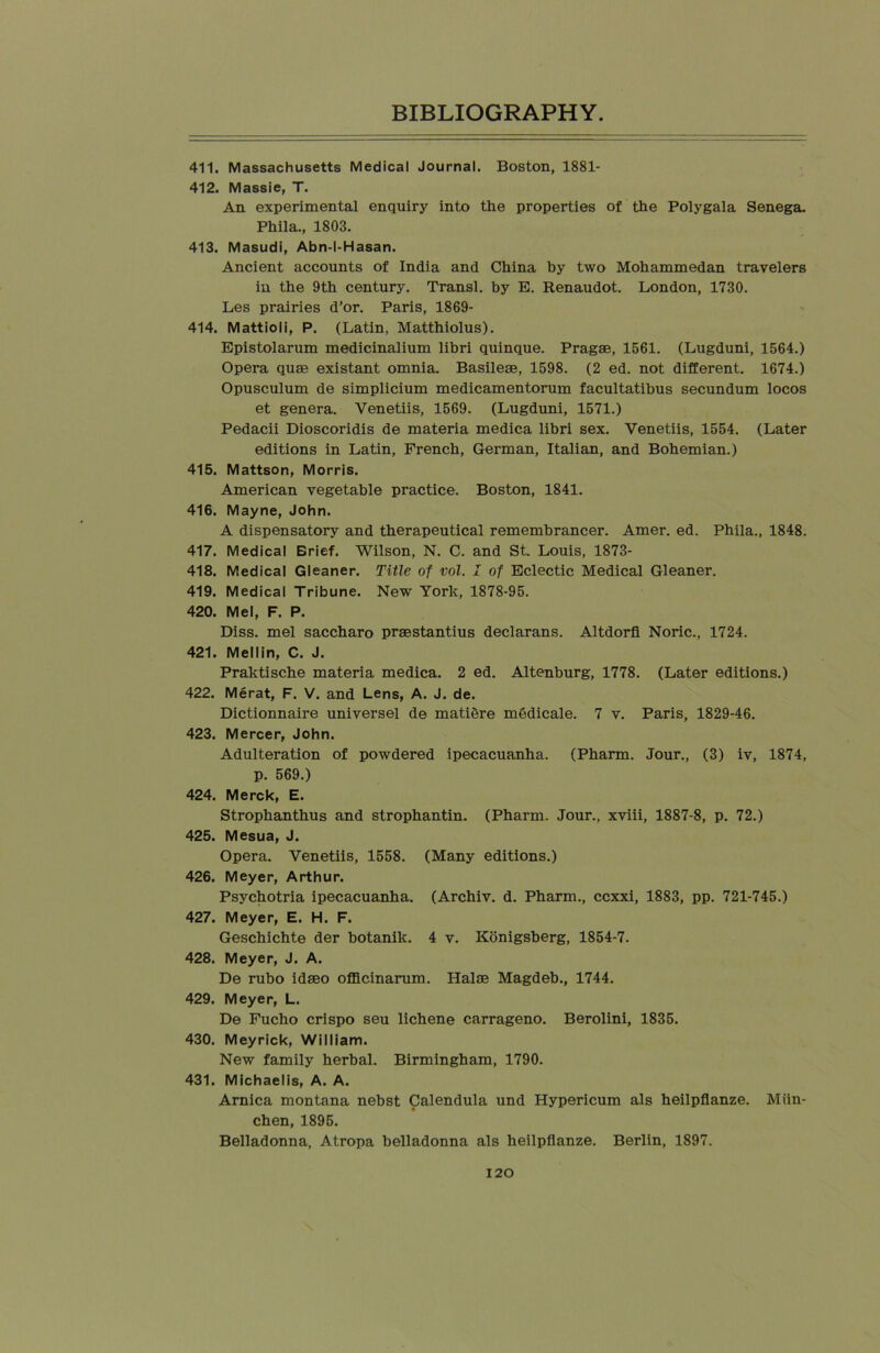 411. Massachusetts Medical Journal. Boston, 1881- 412. Massie, T. An experimental enquiry into the properties of the Polygala Senega. Phila., 1803. 413. Masudi, Abn-I-Hasan. Ancient accounts of India and China by two Mohammedan travelers in the 9th century. Transl. by E. Renaudot. London, 1730. Les prairies d’or. Paris, 1869- 414. Mattioli, P. (Latin, Matthiolus). Epistolarum medicinalium libri quinque. Pragae, 1561. (Lugduni, 1564.) Opera qum existant omnia. Basileae, 1598. (2 ed. not different. 1674.) Opusculum de simplicium medicamentorum facultatibus secundum locos et genera. Venetiis, 1569. (Lugduni, 1571.) Pedacii Dioscoridis de materia medica libri sex. Venetiis, 1554. (Later editions in Latin, French, German, Italian, and Bohemian.) 415. Mattson, Morris. American vegetable practice. Boston, 1841. 416. Mayne, John. A dispensatory and therapeutical remembrancer. Amer. ed. Phila., 1848. 417. Medical Brief. Wilson, N. C. and St. Louis, 1873- 418. Medical Gleaner. Title of vol. I of Eclectic Medical Gleaner. 419. Medical Tribune. New York, 1878-95. 420. Mel, F. P. Diss. mel saccharo praestantius declarans. Altdorfi Noric., 1724. 421. Mellin, C. J. Praktische materia medica. 2 ed. Altenburg, 1778. (Later editions.) 422. Merat, F. V. and Lens, A. J. de. Dictionnaire universel de matiere medicale. 7 v. Paris, 1829-46. 423. Mercer, John. Adulteration of powdered ipecacuanha. (Pharm. Jour., (3) iv, 1874, p. 569.) 424. Merck, E. Strophanthus and strophantin. (Pharm. Jour., xviii, 1887-8, p. 72.) 425. Mesua, J. Opera. Venetiis, 1558. (Many editions.) 426. Meyer, Arthur. Psychotria ipecacuanha. (Archiv. d. Pharm., ccxxi, 1883, pp. 721-745.) 427. Meyer, E. H. F. Geschichte der botanik. 4 v. Konigsberg, 1854-7. 428. Meyer, J. A. De rubo idaeo officinarum. Halm Magdeb., 1744. 429. Meyer, L. De Fucho crispo seu lichene carrageno. Berolini, 1835. 430. Meyrick, William. New family herbal. Birmingham, 1790. 431. Michaelis, A. A. Arnica montana nebst Calendula und Hypericum als heilpflanze. Miin- chen, 1895. Belladonna, Atropa belladonna als heilpflanze. Berlin, 1897.