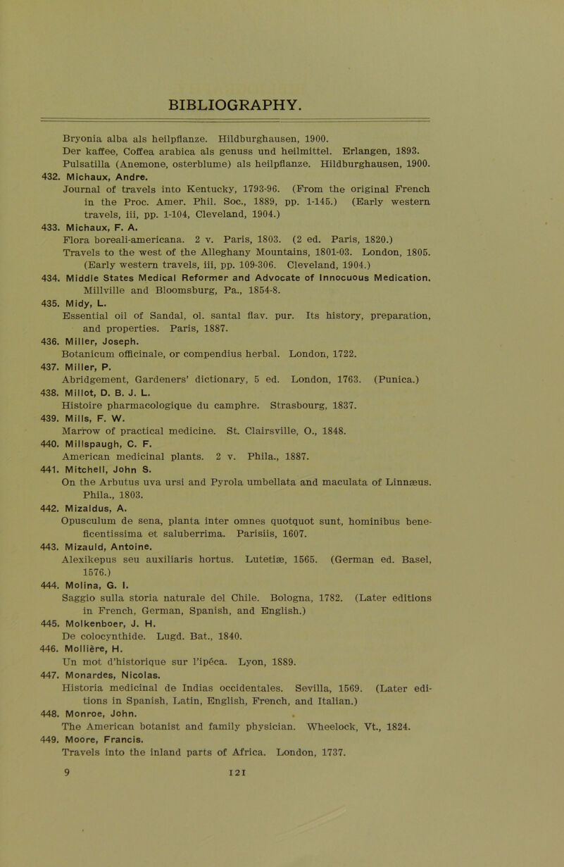Bryonia alba als heilpflanze. Hildburghausen, 1900. Der kaffee, Coffea arabica als genuss und heilmittel. Erlangen, 1893. Pulsatilla (Anemone, osterblume) als heilpflanze. Hildburghausen, 1900. 432. Michaux, Andre. Journal of travels into Kentucky, 1793-96. (Prom the original French in the Proc. Amer. Phil. Soc., 1889, pp. 1-145.) (Early western travels, iii, pp. 1-104, Cleveland, 1904.) 433. Michaux, F. A. Flora boreali-americana. 2 v. Paris, 1803. (2 ed. Paris, 1820.) Travels to the west of the Alleghany Mountains, 1801-03. London, 1805. (Early western travels, iii, pp. 109-306. Cleveland, 1904.) 434. Middle States Medical Reformer and Advocate of Innocuous Medication. Millville and Bloomsburg, Pa., 1854-8. 435. Midy, L. Essential oil of Sandal, ol. santal flav. pur. Its history, preparation, and properties. Paris, 1887. 436. Miller, Joseph. Botanicum officinale, or compendius herbal. London, 1722. 437. Miller, P. Abridgement, Gardeners’ dictionary, 5 ed. London, 1763. (Punica.) 438. Mil lot, D. B. J. L. Histoire pharmacologique du camphre. Strasbourg, 1837. 439. Mills, F. W. Marrow of practical medicine. St. Clairsville, O., 1848. 440. Millspaugh, C. F. American medicinal plants. 2 v. Phila., 1887. 441. Mitchell, John S. On the Arbutus uva ursi and Pyrola umbellata and maculata of Linnaeus. Phila., 1803. 442. Mizaldus, A. Opusculum de sena, planta inter omnes quotquot sunt, hominibus bene- ficentissima et saluberrima. Parisiis, 1607. 443. Mizauld, Antoine. Alexikepus seu auxiliaris hortus. Lutetiae, 1565. (German ed. Basel, 1576.) 444. Molina, G. I. Saggio sulla storia naturale del Chile. Bologna, 1782. (Later editions in French, German, Spanish, and English.) 445. Molkenboer, J. H. De colocynthide. Lugd. Bat., 1840. 446. Molliere, H. Un mot d’historique sur l’ipeca. Lyon, 1889. 447. Monardes, Nicolas. Historia medicinal de Indias occidentales. Sevilla, 1569. (Later edi- tions in Spanish, Latin, English, French, and Italian.) 448. Monroe, John. The American botanist and family physician. Wheelock, Vt., 1824. 449. Moore, Francis. Travels into the inland parts of Africa. London, 1737. 9 I 2 I