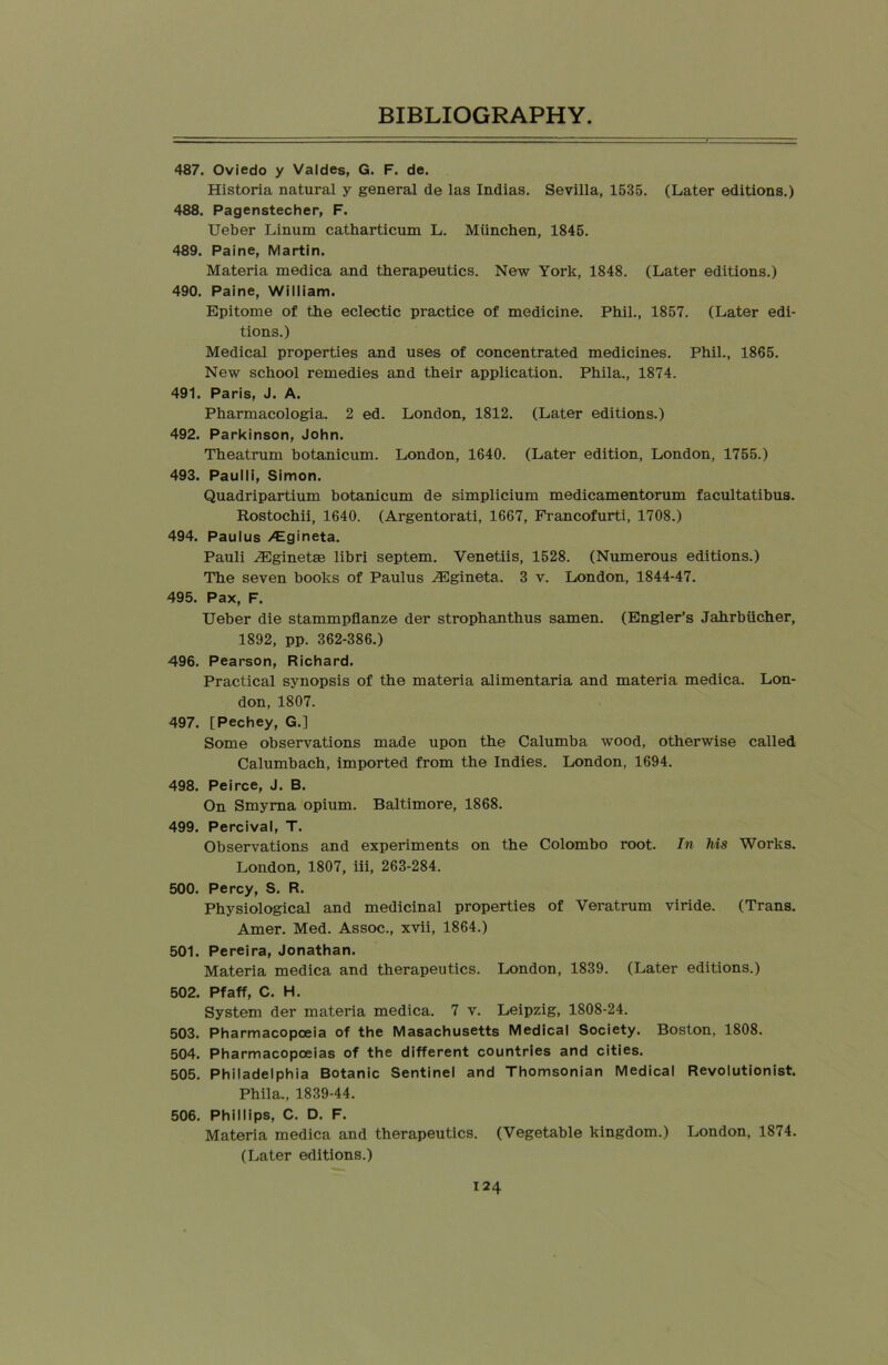 487. Oviedo y Valdes, G. F. de. Historia natural y general de las Indias. Sevilla, 1535. (Later editions.) 488. Pagenstecher, F. Ueber Linum catharticum L. Miinchen, 1845. 489. Paine, Martin. Materia medica and therapeutics. New York, 1848. (Later editions.) 490. Paine, William. Epitome of the eclectic practice of medicine. Phil., 1857. (Later edi- tions.) Medical properties and uses of concentrated medicines. Phil., 1865. New school remedies and their application. Phila., 1874. 491. Paris, J. A. Pharmacologia. 2 ed. London, 1812. (Later editions.) 492. Parkinson, John. Theatrum botanicum. London, 1640. (Later edition, London, 1755.) 493. Paulli, Simon. Quadripartium botanicum de simplicium medicamentorum facultatibus. Rostochii, 1640. (Argentorati, 1667, Francofurti, 1708.) 494. Paulus >*Egineta. Pauli yFginetse libri septem. Venetiis, 1528. (Numerous editions.) The seven books of Paulus -SUgineta. 3 v. London, 1844-47. 495. Pax, F. Ueber die stammpflanze der strophanthus samen. (Engler’s Jahrbiicher, 1892, pp. 362-386.) 496. Pearson, Richard. Practical synopsis of the materia alimentaria and materia medica. Lon- don, 1807. 497. [Pechey, G.] Some observations made upon the Calumba wood, otherwise called Calumbach, imported from the Indies. London, 1694. 498. Peirce, J. B. On Smyrna opium. Baltimore, 1868. 499. Percival, T. Observations and experiments on the Colombo root. In Ms Works. London, 1807, iii, 263-284. 500. Percy, S. R. Physiological and medicinal properties of Veratrum viride. (Trans. Amer. Med. Assoc., xvii, 1864.) 501. Pereira, Jonathan. Materia medica and therapeutics. London, 1839. (Later editions.) 502. Pfaff, C. H. System der materia medica. 7 v. Leipzig, 1808-24. 503. Pharmacopoeia of the Masachusetts Medical Society. Boston, 1808. 504. Pharmacopoeias of the different countries and cities. 505. Philadelphia Botanic Sentinel and Thomsonian Medical Revolutionist. Phila., 1839-44. 506. Phillips, C. D. F. Materia medica and therapeutics. (Vegetable kingdom.) London, 1874. (Later editions.)