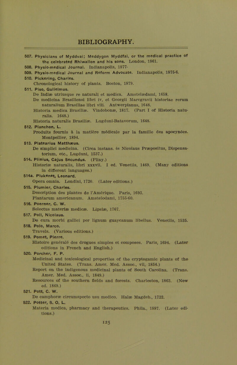 507. Physicians of Myddvai; Meddygon Myddfai, or the medical practice of the celebrated Rhiwallon and his sons. London, 1861. 508. Physio-medical Journal. Indianapolis, 1877- 509. Physio-medical Journal and Reform Advocate. Indianapolis, 1875-6. 510. Pickering, Charles. Chronological history of plants. Boston, 1879. 511. Piso, Gulielmus. De Indiae utriusque re natural! et medica. Amstelaedami, 1658. De medicina Brasiliensi libri iv, et Georgii Marcgravii historiae rerum naturalium Brasiliae libri viii. Antwerpianus, 1648. Historia medica Brasiliae. Vindobonae, 1817. (Part I of Historia natu- ralis. 1648.) Historia naturalis Brasiliae. Lugduni-Batavorum, 1648. 512. Planchon, L. Produits fournis a la matiere m6dicale par la famille des apocynees. Montpellier, 1894. 513. Platearius Matthaeus. De simplici medicina. (Circa instans. in Nicolaus Praepositus, Dispensa- torium, etc., Lugduni, 1537.) 514. Plinius, Cajus Secundus. (Pliny.) Historiae naturalis, libri xxxvii. I ed. Venetiis, 1469. (Many editions in different languages.) 514a. Plukenet, Leonard. Opera omnia. Londini, 1720. (Later editions.) 515. Plumier, Charles. Description des plantes de l’Amerique. Paris, 1693. Plantarum americanum. Amstelodami, 1755-60. 516. Poerner, C. W. Selectus materiae medicae. Lipsiae, 1767. 517. Poll, Nicolaus. De cura morbi gallici per lignum guaycanum libellus. Venetiis, 1535. 518. Polo, Marco. Travels. (Various editions.) 519. Pomet, Pierre. Histoire generate des drogues simples et composes. Paris, 1694. (Later editions in French and English.) 520. Porcher, F. P. Medicinal and toxicological properties of the cryptogamic plants of the United States. (Trans. Amer. Med. Assoc., vii, 1854.) Report on the indigenous medicinal plants of South Carolina. (Trans. Amer. Med. Assoc., ii, 1849.) Resources of the southern fields and forests. Charleston, 1863. (New ed. 1869.) 521. Pott, C. W. De camphorae circumspecto usu medico. Halae Magdeb., 1722. 522. Potter, S. O. L. Materia medica, pharmacy and therapeutics. Phila., 1887. (Later edi- tions.)