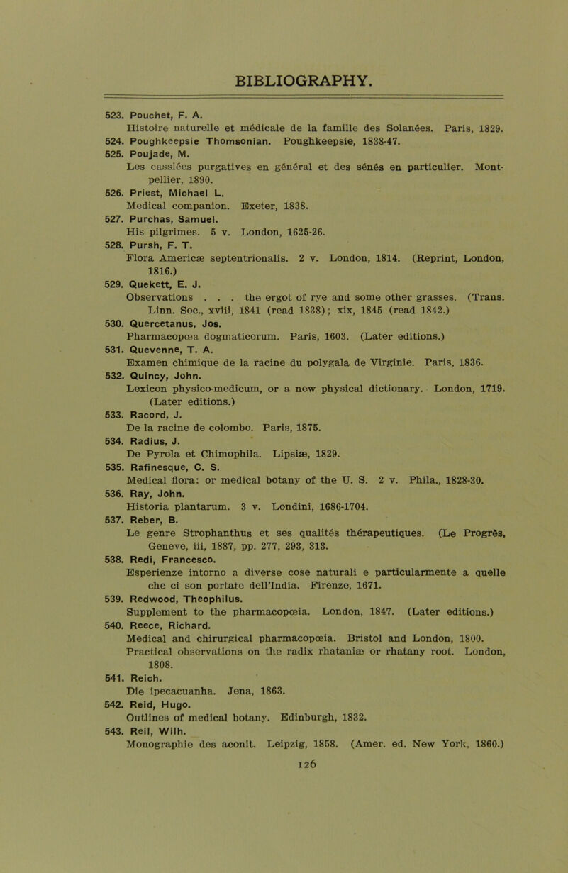 523. Pouchet, F. A. Histoire naturelle et mddicale de la famille des Solandes. Paris, 1829. 524. Poughkeepsie Thomsonian. Poughkeepsie, 1838-47. 525. Poujade, M. Les cassiees purgatives en general et des s6n6s en particulier. Mont- pellier, 1890. 526. Priest, Michael L. Medical companion. Exeter, 1838. 527. Purchas, Samuel. His pilgrimes. 5 v. London, 1625-26. 528. Pursh, F. T. Flora Americae septentrionalis. 2 v. London, 1814. (Reprint, London, 1816.) 529. Quekett, E. J. Observations . . . the ergot of rye and some other grasses. (Trans. Linn. Soc., xviii, 1841 (read 1838); xix, 1845 (read 1842.) 530. Quercetanus, Jos. Pharmacopcea dogmaticorum. Paris, 1603. (Later editions.) 531. Quevenne, T. A. Examen chimique de la racine du polygala de Virginie. Paris, 1836. 532. Quincy, John. Lexicon physico-medicum, or a new physical dictionary. London, 1719. (Later editions.) 533. Racord, J. De la racine de Colombo. Paris, 1875. 534. Radius, J. De Pyrola et Chimophila. Lipsiae, 1829. 535. Rafinesque, C. S. Medical flora: or medical botany of the U. S. 2 v. Phila., 1828-30. 536. Ray, John. Historia plantarum. 3 v. Londini, 1686-1704. 537. Reber, B. Le genre Strophanthus et ses qualitSs thSrapeutiques. (Le Progr&s, Geneve, iii, 1887, pp. 277, 293, 313. 538. Redi, Francesco. Esperienze intorno a diverse cose naturali e particularmente a quelle che ci son portate dell’India. Firenze, 1671. 539. Redwood, Theophilus. Supplement to the pharmacopoeia. London, 1847. (Later editions.) 540. Reece, Richard. Medical and chirurgical pharmacopoeia. Bristol and London, 1800. Practical observations on the radix rhatanise or rhatany root. London, 1808. 541. Reich. Die ipecacuanha. Jena, 1863. 542. Reid, Hugo. Outlines of medical botany. Edinburgh, 1832. 543. Reil, Wilh. Monographic des aconit. Leipzig, 1858. (Amer. ed. New York. 1860.)