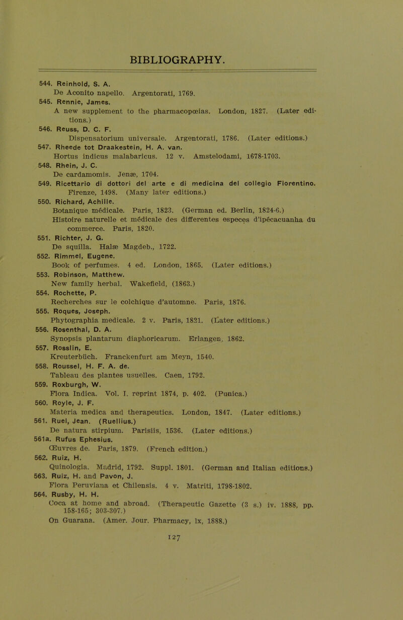 544. Reinhold, S. A. De Aconito napello. Argentorati, 1769. 545. Rennie, James. A new supplement to the pharmacopoeias. London, 1827. (Later edi- tions.) 546. Reuss, D. C. F. Dispensatorium universale. Argentorati, 1786. (Later editions.) 547. Rheede tot Draakestein, H. A. van. Hortus indicus malabaricus. 12 v. Amstelodami, 1678-1703. 548. Rhein, J. C. De cardamomis. Jense, 1704. 549. Ricettario di dottori del arte e di medicina del collegio Fiorentino. Firenze, 1498. (Many later editions.) 550. Richard, Achille. Botanique medicale. Paris, 1823. (German ed. Berlin, 1824-6.) Histoire naturelle et medicale des differentes especes d’ipgcacuanha du commerce. Paris, 1820. 551. Richter, J. G. De squilla. Halas Magdeb., 1722. 552. Rimmel, Eugene. Book of perfumes. 4 ed. London, 1865. (Later editions.) 553. Robinson, Matthew. New family herbal. Wakefield, (1863.) 554. Rochette, P. Recherches sur le colchique d’automne. Paris, 1876. 555. Roques, Joseph. Phytographia medicale. 2 v. Paris, 1821. (Bater editions.) 556. Rosenthal, D. A. Synopsis plantarum diaphoricarum. Erlangen, 1862. 557. Rosslin, E. Kreuterbiich. Franckenfurt am Meyn, 1540. 558. Roussel, H. F. A. de. Tableau des plantes usuelles. Caen, 1792. 559. Roxburgh, W. Flora Indica. Vol. I. reprint 1874, p. 402. (Punica.) 560. Royle, J. F. Materia medica and therapeutics. London, 1847. (Later editions.) 561. Ruel, Jean. (Ruellius.) De natura stirpium. Parisiis, 1536. (Later editions.) 561a. Rufus Ephesius. CEuvres de. Paris, 1879. (French edition.) 562. Ruiz, H. Quinologia. Madrid, 1792. Suppl. 1801. (German and Italian editions.) 563. Ruiz, H. and Pavon, J. Flora Peruviana et Chilensis. 4 v. Matriti, 1798-1802. 564. Rusby, H. H. Coca at home and abroad. (Therapeutic Gazette (3 s.) iv. 1888, pp. 158-165; 303-307.) On Guarana. (Amer. Jour. Pharmacy, lx, 1888.)