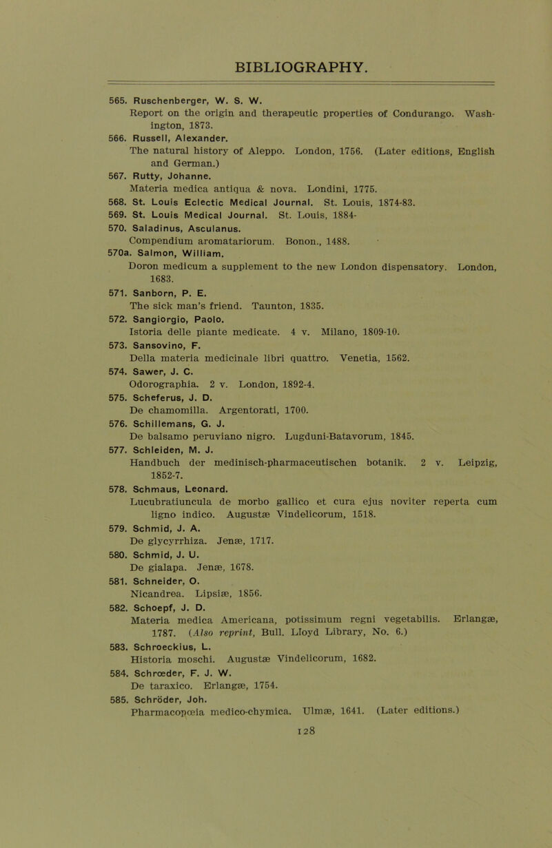 565. Ruschenberger, W. S. W. Report on the origin and therapeutic properties of Condurango. Wash- ington, 1873. 566. Russell, Alexander. The natural history of Aleppo. London, 1756. (Later editions, English and German.) 567. Rutty, Johanne. Materia medica antiqua & nova. Londini, 1775. 568. St. Louis Eclectic Medical Journal. St. Louis, 1874-83. 569. St. Louis Medical Journal. St. Louis, 1884- 570. Saladinus, Asculanus. Compendium aromatariorum. Bonon., 1488. 570a. Salmon, William. Doron medicum a supplement to the new London dispensatory. London, 1683. 571. Sanborn, P. E. The sick man’s friend. Taunton, 1835. 572. Sangiorgio, Paolo. Istoria delle piante medicate. 4 v. Milano, 1809-10. 573. Sansovino, F. Della materia medicinale libri quattro. Venetia, 1562. 574. Sawer, J. C. Odorographia. 2 v. London, 1892-4. 575. Scheferus, J. D. De chamomilla. Argentorati, 1700. 576. Schillemans, G. J. De balsamo peruviano nigro. Lugduni-Batavorum, 1845. 577. Schleiden, M. J. Handbuch der medinisch-pharmaceutischen botanik. 2 v. Leipzig, 1852-7. 578. Schmaus, Leonard. Lucubratiuncula de morbo gallico et cura ejus noviter reperta cum ligno indico. Augustae Vindelicorum, 1518. 579. Schmid, J. A. De glycyrrhiza. Jenae, 1717. 580. Schmid, J. U. De gialapa. Jenae, 1678. 581. Schneider, O. Nicandrea. Lipsiae, 1856. 582. Schoepf, J. D. Materia medica Americana, potissimum regni vegetabilis. Erlangae, 1787. (Also reprint, Bull. Lloyd Library, No. 6.) 583. Schroeckius, L. Historia moschi. Augustae Vindelicorum, 1682. 584. Schroeder, F. J. W. De taraxico. Erlangae, 1754. 585. Schroder, Joh. Pharmacopoeia medico-chymica. Ulmae, 1641. (Later editions.)