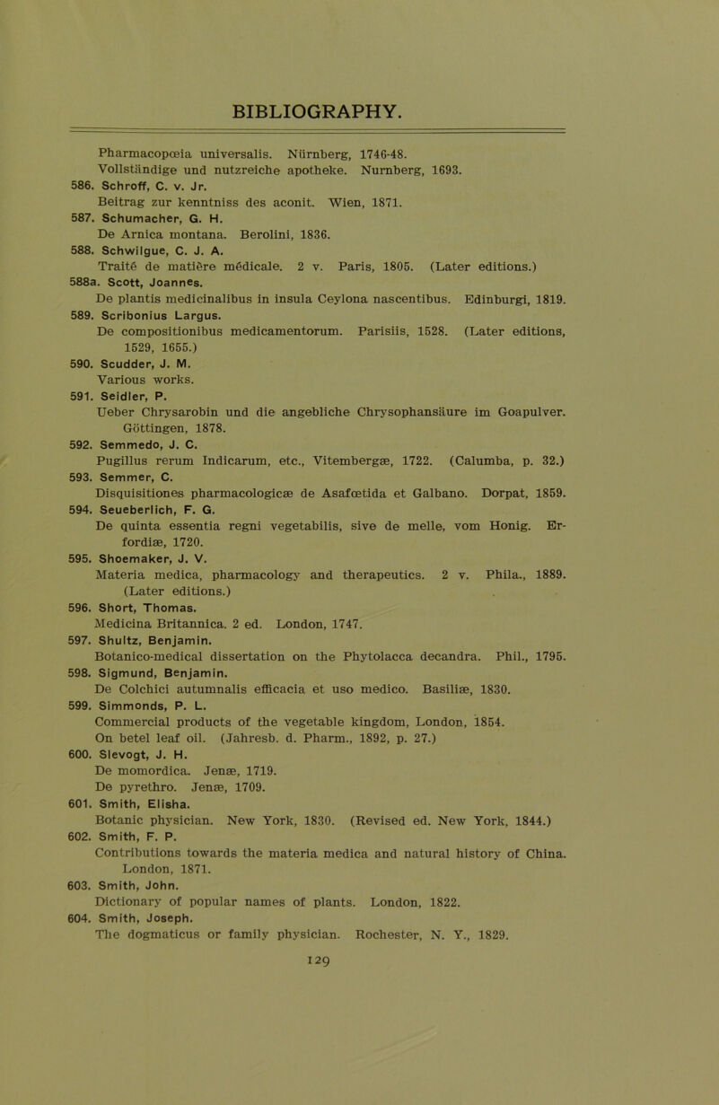 Pharmacopoeia universalis. Ntirnberg, 1746-48. Vollstiindige und nutzreiche apotheke. Nurnberg, 1693. 586. Schroff, C. v. Jr. Beitrag zur kenntniss des aconit. Wien, 1871. 587. Schumacher, G. H. De Arnica montana, Berolini, 1836. 588. Schwilgue, C. J. A. Trait6 de matiere mSdicale. 2 v. Paris, 1805. (Later editions.) 588a. Scott, Joannes. De plantis medicinalibus in insula Ceylona nascentibus. Edinburgh 1819. 589. Scribonius Largus. De compositionibus medicamentorum. Parisiis, 1528. (Later editions, 1529, 1655.) 590. Scudder, J. M. Various works. 591. Seidler, P. Ueber Chrysarobin und die angebliche Chrysophansiiure im Goapulver. Gottingen, 1878. 592. Semmedo, J. C. Pugillus rerum Indicarum, etc., Vitembergae, 1722. (Calumba, p. 32.) 593. Semmer, C. Disquisitiones pharmacologies de Asafoetida et Galbano. Dorpat, 1859. 594. Seueberlich, F. G. De quinta essentia regni vegetabilis, sive de melle, vom Honig. Er- fordis, 1720. 595. Shoemaker, J. V. Materia medica, pharmacology and therapeutics. 2 v. Phila., 1889. (Later editions.) 596. Short, Thomas. Medicina Britannica. 2 ed. London, 1747. 597. Shultz, Benjamin. Botanico-medical dissertation on the Phytolacca decandra. Phil., 1795. 598. Sigmund, Benjamin. De Colchici autumnalis efficacia et uso medico. Basiliae, 1830. 599. Simmonds, P. L. Commercial products of the vegetable kingdom, London, 1854. On betel leaf oil. (Jahresb. d. Pharm., 1892, p. 27.) 600. Slevogt, J. H. De momordica. Jens, 1719. De pyrethro. Jens, 1709. 601. Smith, Elisha. Botanic physician. New York, 1830. (Revised ed. New York, 1844.) 602. Smith, F. P. Contributions towards the materia medica and natural history of China. London, 1871. 603. Smith, John. Dictionary of popular names of plants. London, 1822. 604. Smith, Joseph. The dogmaticus or family physician. Rochester, N. Y., 1829.