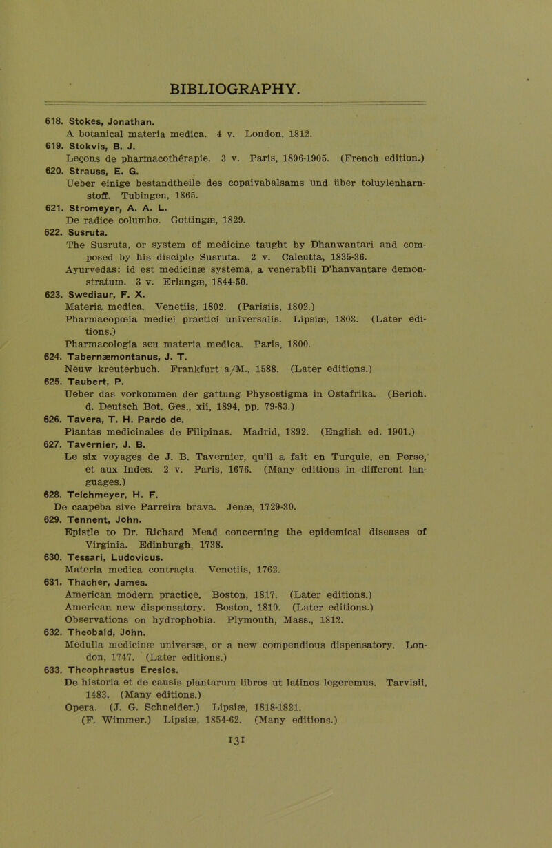 618. Stokes, Jonathan. A botanical materia medica. 4 v. London, 1812. 619. Stokvis, B. J. Legons de pharmacoth6rapie. 3 v. Paris, 1896-1905. (French edition.) 620. Strauss, E. G. Ueber einige bestandtheile des copaivabalsams und iiber toluylenharn- stoff. Tubingen, 1865. 621. Stromeyer, A. A. L. De radice columbo. Gottingae, 1829. 622. Susruta. The Susruta, or system of medicine taught by Dhanwantari and com- posed by his disciple Susruta. 2 v. Calcutta, 1835-36. Ayurvedas: id est medicinae systema, a venerabili D’hanvantare demon- stratum. 3 v. Erlangae, 1844-50. 623. Swediaur, F. X. Materia medica. Venetiis, 1802. (Parisiis, 1802.) Pharmacopoeia medici practici universalis. Lipsiae, 1803. (Later edi- tions.) Pharmacologia seu materia medica. Paris, 1800. 624. Tabernsemontanus, J. T. Neuw kreuterbuch. Frankfurt a/M., 1588. (Later editions.) 625. Taubert, P. Ueber das vorkommen der gattung Physostigma in Ostafrika. (Berich. d. Deutsch Bot. Ges., xii, 1894, pp. 79-83.) 626. Tavera, T. H. Pardo de. Plantas medicinales de Filipinas. Madrid, 1892. (English ed. 1901.) 627. Tavernier, J. B. Le six voyages de J. B. Tavernier, qu’il a fait en Turquie, en Perse, et aux Indes. 2 v. Paris, 1676. (Many editions in different lan- guages.) 628. Teichmeyer, H. F. De caapeba sive Parreira brava. Jenae, 1729-30. 629. Tennent, John. Epistle to Dr. Richard Mead concerning the epidemical diseases of Virginia. Edinburgh, 1738. 630. Tessari, Ludovicus. Materia medica contracta. Venetiis, 1762. 631. Thacher, James. American modern practice. Boston, 1817. (Later editions.) American new dispensatory. Boston, 1810. (Later editions.) Observations on hydrophobia. Plymouth, Mass., 1812. 632. Theobald, John. Medulla medicinae universae, or a new compendious dispensatory. Lon- don, 1747. (Later editions.) 633. Theophrastus Eresios. De historia et de causis plantarum libros ut latinos legeremus. Tarvisii, 1483. (Many editions.) Opera. (J. G. Schneider.) Lipsiae, 1818-1821. (F. Wimmer.) Lipsiae, 1854-62. (Many editions.)