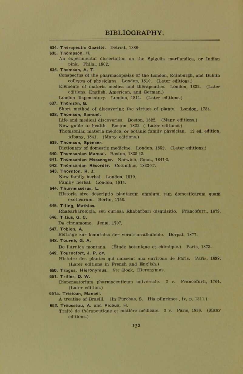 634. Therapeutic Gazette. Detroit, 1880- 635. Thompson, H. An experimental dissertation on the Spigelia marilandica, or Indian pink. Phila., 1802. 636. Thomson, A. T. Conspectus of the pharmacopoeias of the London, Edinburgh, and Dublin colleges of physicians. London, 1810. (Later editions.) Elements of materia medica and therapeutics. London, 1832. (Later editions, English, American, and German.) London dispensatory. London, 1811. (Later editions.) 637. Thomson, G. Short method of discovering the virtues of plants. London, 1734. 638. Thomson, Samuel. Life and medical discoveries. Boston, 1822. (Many editions.) New guide to health. Boston, 1822. ( Later editions.) Thomsonian materia medica, or botanic family physician. 12 ed. edition, Albany, 1841. (Many editions.) 639. Thomson, Spencer. Dictionary of domestic medicine. London, 1852. (Later editions.) 640. Thomsonian Manual. Boston, 1835-42. 641. Thomsonian Messenger. Norwich, Conn., 1841-3. 642. Thomsonian Recorder. Columbus, 1832-37. 643. Thornton, R. J. New family herbal. London, 1810. Family herbal. London, 1814. 644. Thurneisserus, L. Historia sive descriptio plantarum omnium, tarn domesticarum quam exoticarum. Berlin, 1758. 645. Tiling, Mathias. Rhabarbarologia, seu curiosa Rhabarbari disquisitio. Francofurti, 1679. 646. Titius, G. C. De cinnamomo. Jenae, 1707. 647. Tobien, A. Beitrage zur kenntniss der veratrum-alkaloide. Dorpat, 1877. 648. Tourne, G. A. De l’Arnica montana. (Etude botanique et chimique.) Paris, 1873. 649. Tournefort, J. P. de. Histoire des plantes qui naissent aux environs de Paris. Paris, 1698. (Later editions in French and English.) 650. Tragus, Hieronymus. See Bock, Hieronymus. 651. Triller, D. W. Dispensatorium pharmaceuticum universale. 2 v. Francofurti, 1764. (Later edition.) 651a. Tristoan, Manoel. A treatise of Brasill. (In Purchas, S. His pilgrimes., iv, p. 1311.) 652. Trousseau, A. and Pidoux, H. TraitG de therapeutique et matiere medicale. 2 v. Paris, 1836. (Many editions.)