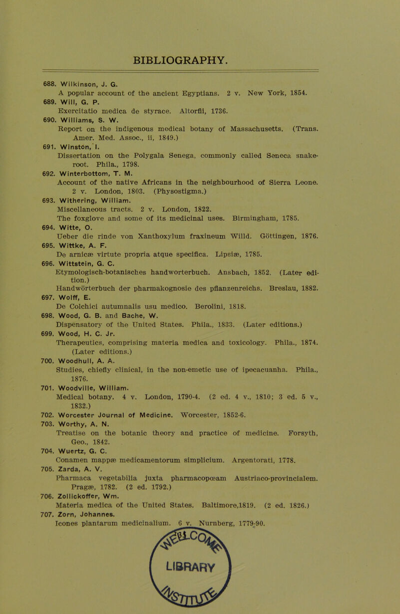 688. Wilkinson, J. G. A popular account of the ancient Egyptians. 2 v. New York, 1854. 689. Will, G. P. Exercitatio medica de styrace. Altorfii, 1736. 690. Williams, S. W. Report on the indigenous medical botany of Massachusetts. (Trans. Amer. Med. Assoc., ii, 1849.) 691. Winston, I. Dissertation on the Polygala Senega, commonly called Seneca snake- root. Phila., 1798. 692. Winterbottom, T. M. Account of the native Africans in the neighbourhood of Sierra Leone. 2 v. London, 1803. (Physostigma.) 693. Withering, William. Miscellaneous tracts. 2 v. London, 1822. The foxglove and some of its medicinal uses. Birmingham, 1785. 694. Witte, O. Ueber die rinde von Xanthoxylum fraxineum Willd. Gottingen, 1876. 695. Wittke, A. F. De arnicse virtute propria atque speciflca. Lipsise, 1785. 696. Wittstein, G. C. Etymologisch-botanisches handworterbuch. Ansbach, 1852. (Later edi- tion.) Handworterbuch der pharmakognosie des pflanzenreichs. Breslau, 1882. 697. Wolff, E. De Colchici autumnalis u.su medico. Berolini, 1818. 698. Wood, G. B. and Bache, W. Dispensatory of the United States. Phila., 1833. (Later editions.) 699. Wood, H. C. Jr. Therapeutics, comprising materia medica and toxicology. Phila., 1874. (Later editions.) 700. Woodhull, A. A. Studies, chiefly clinical, in the non-emetic use of ipecacuanha. Phila., 1876. 701. Woodville, William. Medical botany. 4 v. London, 1790-4. (2 ed. 4 v., 1810; 3 ed. 5 v., 1832.) 702. Worcester Journal of Medicine. Worcester, 1852-6. 703. Worthy, A. N. Treatise on the botanic theory and practice of medicine. Forsyth, Geo., 1842. 704. Wuertz, G. C. Conamen mappm medicamentorum simplicium. Argentorati, 1778. 705. Zarda, A. V. Pharmaca vegetabilia juxta pharmacopceam Austriaco-provincialem. Pragae, 1782. (2 ed. 1792.) 706. Zollickoffer, Wm. Materia medica of the United States. Baltimore,1819. (2 ed. 1826.) 707. Zorn, Johannes. leones plantarum medicinalium. 6 v. Nurnberg, 1779:90.