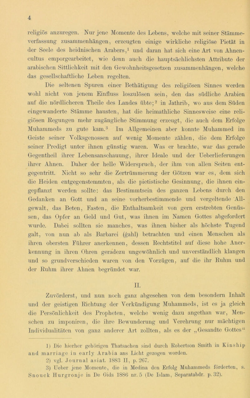 religiös anzuregen. Nur jene Momente des Lebens, welche mit seiner Stämme- verfassnng Zusammenhängen, erzeugten einige wirkliche religiöse Pietät in der Seele des lieidnischen Arabers,^ und daran hat sich eine Art von Ahnen- cnltns emporgearbeitet, wie denn auch die hanptsäclilichsten Attribute der arabischen Sittlichkeit mit den Gewohnheitsgesetzen Zusammenhängen, welche das gesellschaltliche Leben regelten. Die seltenen Spuren einer Bethätignng des religiösen Sinnes werden wohl nicht von jenem Einfluss losznlösen sein, den das südliche Arabien auf die nördlicheren Theile des Landes übte;- in Jathrib, wo aus dem Süden eingewanderte Stämme hausten, hat die heimathliche Sinnesweise eine reli- giösen Eegungen mehr zugängliche Stimmung erzeugt, die auch dem Erfolge Mnhammeds zu gute kam.^ Im Allgemeinen aber konnte Mnhammed im Geiste seiner Yolksgenossen auf wenig Momente zählen, die dem Erfolge seiner Predigt unter ihnen günstig waren. Was er brachte, war das gerade Gegentheil ihrer Lebensanschauung, ihrer Ideale und der üeberliefernngen ihrer Ahnen. Daher der helle Widerspruch, der ihm von allen Seiten ent- gegentritt. Nicht so sehr die Zertrümmerung der Götzen war es, dem sich die Heiden entgegen stemmten, als die pietistische Gesinnung, die ihnen ein- gepflanzt werden sollte: das Bestimmtsein des ganzen Lebens durch den Gedanken an Gott und an seine vorherbestimmende und vergeltende All- gewalt, das Beten, Fasten, die Enthaltsamkeit von gern erstrebten Genüs- sen, das Opfer an Geld und Gut, was ihnen im Namen Gottes abgefordert wurde. Dabei sollten sie manches, Avas ihnen bisher als höchste Tugend galt, Amn nun ab als Barbarei (gahl) betrachten und einen Menschen als ihren obersten Führer anerkennen, dessen Bechtstitel auf diese hohe Aner- kennung in ihren Ohren geradezu nngeAvöhnlich und niwerständlich klangen und so grundverschieden waren von den Vorzügen, auf die ihr Euhm und der Euhm ihrer Ahnen begründet Avar. II. Zuvörderst, und min noch ganz abgesehen von dem besondern Inhalt und der geistigen Eichtung der Verkündigung Mnhammeds, ist es ja gleich die Persönlichkeit des Propheten, welche Avenig dazu angethan Avar, Men- schen zu imponiren, die ihre BeAvimderimg und Verehrung nur mächtigen Individualitäten von ganz anderer Art zollten, als es der „Gesandte Gottes“ 1) Die hierher gehörigeu Thatsaclien sind durch Bobertson Smith in Kinship and marriage in early Arabia ans Licht gezogen worden. 2) vgl. Journal asiat. 1883 II, p. 207. 3) lieber jene Momente, die in Medina den Erfolg Mnhammeds forderten, s. Snoiick Hurgronje in De Gids 1886 nr. 5 (De Islam, Separatabdr. p. 32).