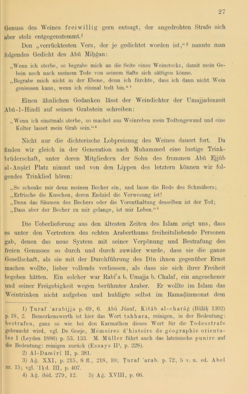 Genuss des Weines freiwillig gern entsagt, der angedroliten Strafe sich aber stolz entgegensteinmtd Uen „verrücktesten Vers, der je gedichtet worden ist,“^ nannte man folgendes Gedicht des Abu Mihgan: „Wenn ich sterbe, so begrabe mich an die Seite eines Weinstocks, damit mein Ge- bein noch nach meinem Tode von seinem Safte sich sättigen könne. ,,Begrabe mich nicht in der Ebene, denn ich fürchte, dass ich dann nicht AVein geuiessen kann, wenn ich einmal todt bin.“^ Einen ähnlichen Gedanken lässt der Weindichter der TJmajjadenzeit Abü-1-Hindi auf seinen Grabstein schreiben: „AVenn ich einstmals sterbe, so machet aus AVeinreben mein Todtengewand und eine K^elter lasset mein Grab sein.““^ Nicht nur die dichterische Lobpreisung des AVeines dauert fort. Da finden wir gleich in der Generation nach Muhanimed eine lustige Trink- brüderschaft, unter deren Mitgliedern der Sohn des frommen Abü Ejjüb al-Ansäri Platz nimmt und von den Lippen des letztem können wir fol- gendes Trinklied hören: „So schenke mir denn meinen Becher ein, und lasse die Rede des Schmähers; „Erfrische die Knochen, deren Endziel die A^erwesung ist! „Denn das Säumen des Bechers oder die Vorenthaltimg desselben ist der Tod; „Dass aber der Becher zu mir gelange, ist mir Leben.“^ Die Ueberlieferung aus den ältesten Zeiten des Islam zeigt uns, dass es unter den Vertretern des echten Araberthums freiheitsliebende Personen gab, denen das neue System mit seiner Verpönung und Bestrafung des freien Genusses so durch und durch zuwider wurde, dass sie die ganze Gesellschaft, als sie mit der Durchführung des Din ihnen gegenüber Ernst machen wollte, lieber vollends verliessen, als dass sie sich ihrer Freiheit begeben hätten. Ein solcher Avar Rabf a b. Umajja b. Chalaf, ein angesehener und seiner Freigebigkeit wegen berühmter Araber. Er wollte im Islam das AVeintrinken nicht aufgeben und huldigte selbst im Eamadänmonat dem 1) Turaf 'arabijja p. 69, 6. Abü Jüsuf, Kitab al-charag (Bülak 1302) p. 18, 2. Bemerkenswerth ist hier das AA^ort tahhara, reinigen, in der Bedeutung: bestrafen, ganz so wie bei den Karmathen dieses Wort für die Todesstrafe gebraucht wird, vgl. De Goeje, Memoires d’histoire de gcographie orienta- les I (Leyden 1886) p. 53. 133. AL Alüller führt auch das lateinische punire auf die Bedeutung: reinigen zurück (Essays II', p. 228). 2) Al-Dam'iri II, p. 381. 3) Ag. XXI, p. 215, 8 ff., 218, 10; Turaf 'arab. p. 72, 5 v. u. ed. Abel nr. 15; vgl. 'Ikd. III, p. 407. 4) Ag. ibid. 279, 12. 5) Ag. XAHII, p. 66.