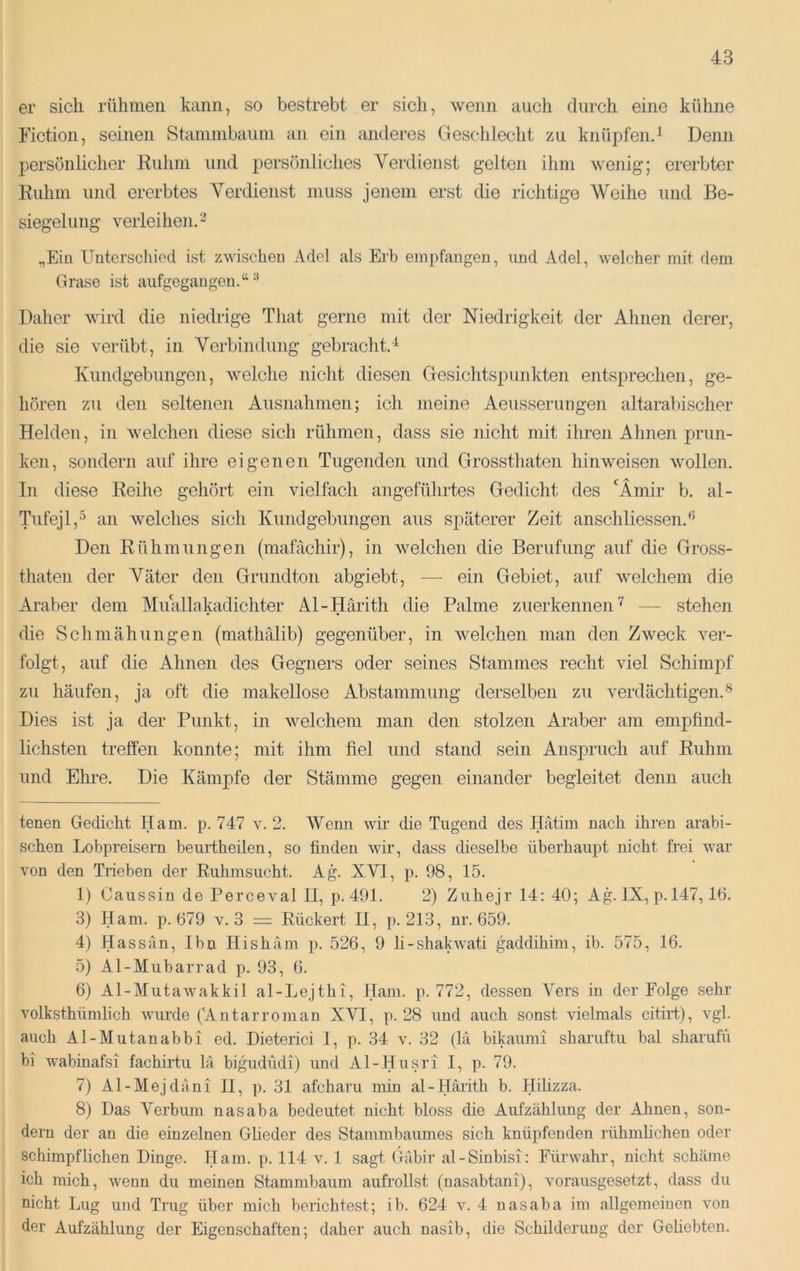 er sich rühmen kann, so bestrebt er sich, wenn auch durch eine kühne Fiction, seinen Stammbaum an ein anderes (leschleclit zu knüpfen.^ Denn persönlicher Kuhm und persönliches Verdienst gelten ihm wenig; ererbter Kuhm und ererbtes Verdienst muss jenem erst die richtige Weihe und Be- siegelung verleihen. „Ein ITuterscliicd ist zwischen Adel als Erb empfangen, und Adel, welcher mit dem Grase ist aufgegangen.“ ^ Daher wird die niedrige That gerne mit der Niedrigkeit der Ahnen derer, die sie verübt, in Verbindung gebracht.“^ Kundgebungen, welche nicht diesen Gesichtspunkten entsprechen, ge- hören zu den seltenen Ausnahmen; ich meine Aeusserimgen altarabischer Helden, in welchen diese sich rühmen, dass sie nicht mit ihren Ahnen prun- ken, sondern auf ihre eigenen Tugenden und Grossthaten hinweisen wollen, ln diese Keihe gehört ein vielfach angeführtes Gedicht des ‘^Ämir b. al- Tufejl,^ an welches sich Kundgebungen aus späterer Zeit anschliessen.^ Den Rühmungen (mafächir), in welchen die Berufung auf die Gross- thaten der Väter den Grundton abgiebt, — ein Gebiet, auf welchem die Araber dem Muallakadichter Al-Härith die Palme zuerkennen— stehen die Schmähungen (mathälib) gegenüber, in Avelchen man den Z^veck ver- folgt, auf die Ahnen des Gegners oder seines Stammes recht viel Schimpf zu häufen, ja oft die makellose Abstammung derselben zu verdächtigen.^ Dies ist ja der Punkt, in Avelchem man den stolzen Araber am empfind- lichsten treffen konnte; mit ihm fiel und stand sein AnsjDruch auf Ruhm und Ehre. Die Kämpfe der Stämme gegen einander begleitet denn auch tenen Gedicht Ham. p. 747 v. 2. Wenn wir die Tugend des Hätim nach ihren arabi- schen Lobpreisern beurtheilen, so finden wir, dass dieselbe überhaupt nicht frei war von den Trieben der Ruhmsucht. Ag. XVI, p. 98, 15. 1) Caussin de Perceval II, p. 491. 2) Zuhejr 14: 40; Ag. IX, p. 147, 16. 3) Ham. p. 679 v. 3 = Rückert II, p. 213, nr. 659. 4) Hassan, Ihn Hishäm p. 526, 9 li-shakwati gaddihim, ib. 575, 16. 5) Al-Mubarrad p. 93, 6. 6) Al-Mutawakkil al-Lejthi, Ham. p. 772, dessen Vers in der Folge sehr volksthümlich wurde ('Antarroman XVI, p. 28 und auch sonst vielmals 011114), vgl. auch Al-Mutanabbi ed. Dieterici 1, p. 34 v. 32 (la bikaumi sharuftu bal sharufü bl wabinafsi fachirtu lä bigudiidi) und Al-Husri I, p. 79. 7) Al-Mejdäni II, p. 31 afcharu min al-Härith b. Hilizza. 8) Das Verbum nasaba bedeutet nicht bloss die Aufzählung der Ahnen, son- dern der an die einzelnen Gheder des Stammbaumes sich knüpfenden rühmhehen oder schimpflichen Dinge. Ham. p. 114 v. 1 sagt Gäbir al-Sinbisi: Fürwahr, nicht schäme ich mich, wenn du meinen Stammbaum aufrollst (nasabtani), Amrausgesetzt, dass du nicht Lug und Trug über mich berichtest; ib. 624 A^ 4 nasaba im allgemeiuen Amu der Aufzählung der Eigenschaften; daher auch nasib, die Schilderung der Geliebten.