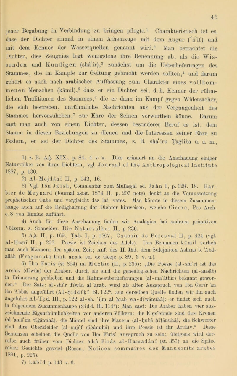 jener Begabung in Verbindung zu bringen pflegte.^ Cliaraktei-istiscli ist es, dass der Dichter einmal in einem Athemzuge mit dem Augur (‘äif) und mit dem Kenner der Wassercpiellen genannt wird.“- Man betraclitet die Dichter, dies Zeugniss legt wenigstens ihre Benennung ab, als die Wis- senden und Kundigen (shair),^ zunächst um die üeberlieferungen des Stammes, die im Kampfe zur Geltung geljracht werden sollten,“^ und darum gehört es auch nach arabischer Auffassung zum Charakter eines vollkom- menen Menschen (kämil),^ dass er ein Dichter sei, d, h. Kenner der rühm- lichen Traditionen des Stammes,^ die er dann im Kampf gegen Widersacher, die sich bestreben, unrühmliche Nachrichten aus der Vergangenheit des Stammes hervorzuheben,^ zur Ehre der Seinen verwerthen könne. Darum sagt man auch von einem Dichter, dessen besonderer Beruf es ist, dein Stamm in diesen Beziehungen zu dienen und die Interessen seiner Ehre zu fördern, er sei der Dichter des Stammes, z. B. shäGru Tagliba u, a. in., 1) z. B. Ag. XIX, p. 84, 4 V. u. Dies erinnert an die Anschauung einiger Natiu’völker von ihren Dichtern, vgl. Journal of the Anthropological Institute 1887, p. 130. 2) Al-Mejdani II, p. 142, 16. 3) Vgl. Ihn JaMsti, Commentar zum Mufas.sal ed. Jahn I, p. 128, 18. Bar- bier de Meynard (Journal asiat. 1874 H, p. 207 note) denkt an die VoraussetzuDg prophetischer Gabe und vergleicht das lat. vates. Man könnte in diesem Zusammen- hänge auch auf die Heiüghaltung der Dichter hin weisen, welche Cicero, Pro Arch. c. 8 von Ennius anführt. 4) Auch für diese Anschauung finden wir Analogien bei anderen piimitiven Völkern, s. Schneider, Die Naturvölker II, p. 236. 5) Ag. II, p. 169, Tab. I, p. 1207, Caussin de Perceval II, p. 424 (vgl. Al-Husri II, p. 252. Poesie ist Zeichen des Adels). Den Beinamen kämil verheb man auch Männern der spätem Zeit; Auf. des II. Jhd. dem Sulejmiten Ashras b. Abd- allah (Fragrnenta hist. arab. ed. de Goeje p. 89. 3 v. u.). 6) Ihn PTiris (st. 394) im Muzhir (II, p. 235); „Die Poesie (al-shi‘r) ist das Archiv (diwän) der Araber, durch sie sind die genealogischen Nachrichten (al-ansäb) in Erinnenmg geblieben und die Ruhmesüberheferungen (al - ma’äthir) bekannt gewor- den.“ Der Satz; al-shir diwäu al arab, wird als alter Ausspruch von Ihn Gerir an ibn Abbas angeführt (Al-Siddiki Bl. 122^^, aus derselben Quelle finden wir ihn auch angeführt Al-'Ikd. III, p. 122 al-sh. 'ihn al 'arab wa- diwänuhä); er findet sich auch iu folgendem Zusammenhänge (Sidd. Bl. 114Q; Man sagt; Die Araber haben vier aus- zeichnende Eigenthümlichkeiten vor anderen Völkern; die Kopfbünde sind ihre Kronen (al 'am;Tim ttgänuhä), die Mäntel sind ihre Mauern (al-hubä hitänuhä), die Schwerter sind ihre Oberkleider (al-sujüf sigänuhä) und ihre Poesie ist ihr Archiv.“ Diese Sentenzen scheinen die Quelle von Ibn Färis’ Ausspruch zu sein; übrigens wird der- selbe auch früher vom Dichter Abu Eiräs al-Hamadäui (st. 357) an die Spitze seiner Gedichte gesetzt (Rosen, Notices sommaires des Manuscrits arabes 1881, p. 225). 7) Labid p. 143 v. 6.