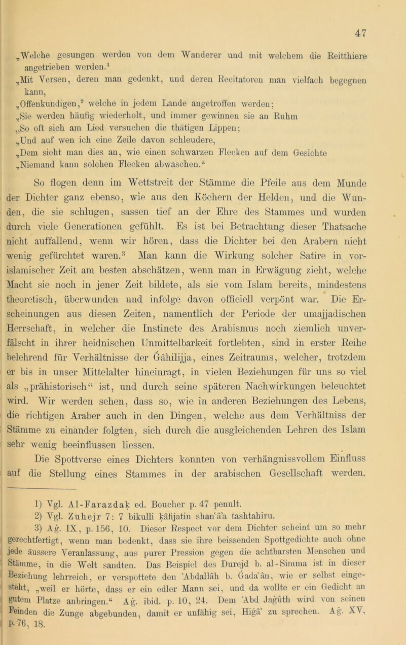 ^Welche gesungen werden von dein Wanderer und mit welchem die Reitthiere angetrieben werden.^ „Mit Versen, deren man gedenkt, und deren Recitatoren man vielfach begegnen kann, „Offenkundigen,- welche in jedem Lande angetroffen werden; „Sie werden häufig wiederholt, und immer gewinnen sie an Ruhm „So oft sich am Lied versuchen die thätigen Lippen; „Und auf wen ich eine Zeile davon schleudere, „Dem sieht mau dies au, wie einen schwarzen Flecken auf dem Gesichte „Niemand kann solchen Flecken ab waschen.“ So flogen denn ini Wettstreit der Stämme die Pfeile aus dem Munde der Dichter ganz ebenso, wie aus den Köchern der Helden, und die Wun- den, die sie schlugen, sassen tief an der Ehre des Stammes und wurden durch viele Generationen gefühlt. Es ist bei Betrachtung dieser Thatsache nicht auffallend, wenn wir hören, dass die Dichter bei den Arabern nicht wenig gefürchtet waren. Man kann die Wirkung solcher Satire in vor- islamischer Zeit am besten abschätzen, wenn man in Erwägung zieht, welche Macht sie noch in jener Zeit bildete, als sie vom Islam bereits, mindestens theoretisch, überwunden und infolge davon officiell verpönt war. Die Er- scheinungen aus diesen Zeiten, namentlich der Periode der umajjadischen Herrschaft, in welcher die Instincte des Arabismus noch ziemlich unver- fälscht in ihrer heidnischen Unmittelbarkeit fortlebten, sind in erster Reihe belehrend für Verhältnisse der ö^ähilijja, eines Zeitraums, welcher, trotzdem er bis in unser Mttelalter hineinragt, in vielen Beziehungen für uns so viel als „prähistorisch“ ist, und durch seine späteren Nachwirkungen beleuchtet wird. Wir werden sehen, dass so, wie in anderen Beziehungen des Lebens, die richtigen Araber auch in den Dingen, welche aus dem Verhältniss der Stämme zu einander folgten, sich durch die ausgleichenden Lehren des Islam sehi' wenig beeinflussen Hessen. Die Spottverse eines Dichters konnten von verhängnissvollem Einfluss auf die SteUung eines Stammes in der arabischen Gesellschaft werden. 1) VgL Al-Farazdak ed. Boucher p. 47 penult. 2) Vgl. Zuhejr 7: 7 bikulli krifijatin shanä’a tashtabiru. 3) Ag. IX, p. 156, 10. Dieser Respect vor dem Dichter scheint um so mehr gerechtfertigt, wenn man bedenkt, dass sie ihre heissenden Spottgedichte auch ohne jede äussere Veranlassung, aus purer Pression gegen die achtbarsten Menschen und Stämme, in die AVelt sandten. Das Beispiel des Durejd b. al-Simma ist in dieser Beziehung lehrreich, er verspottete den ‘Abdallah b. Gada'an, wie er selbst einge- steht, „weil er hörte, dass er ein edler Mann sei, und da wollte er ein Gedicht an gutem Platze anbringeu.“ Ag. ibid. p. 10, 24. Dem ‘Abd .lagüth wird von seinen Feinden die Zunge abgebunden, damit er unfähig sei, Higa zu sprechen. Ag. XV, P-76, 18.