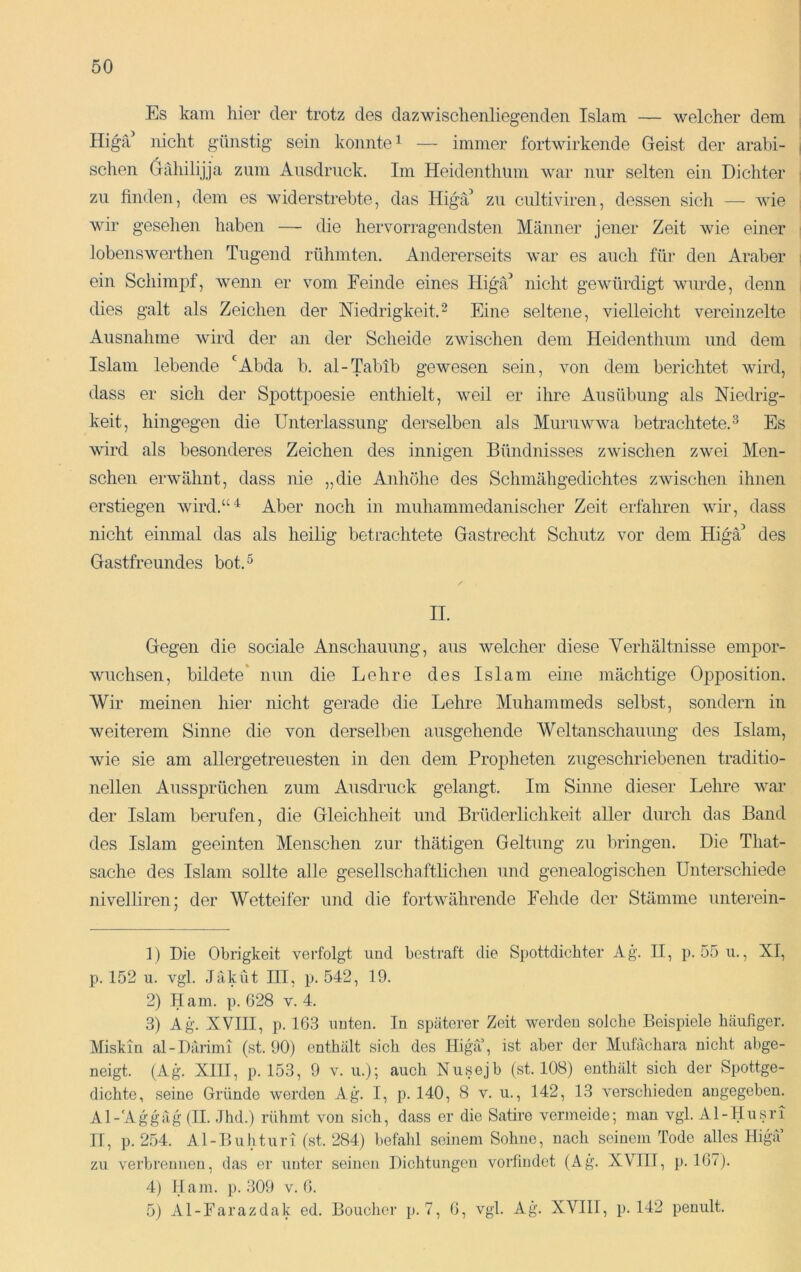 Es kam hier der trotz des dazwischenliegenden Islam — welcher dem Higfd nicht günstig sein konnte ^ — immer fortwirkende Geist der arabi- schen (jahilijja zum Ausdruck. Im Heidenthum war nur selten ein Dichter zu finden, dem es widerstrebte, das Higä’ zu cultiviren, dessen sich — Avie wir gesehen haben — die hervorragendsten Männer jener Zeit Avie einer lobenswerthen Tugend rühmten. Andererseits war es auch für den Araber ein Schimpf, Avenn er vom Feinde eines Higfd nicht gCAvürdigt wurde, denn dies galt als Zeichen der Niedrigkeit.^ Eine seltene, vielleicht vereinzelte Aiisnahine Avird der an der Scheide zwischen dem Heidenthum und dem Islam lebende *^Abda b. al-Tabib gewesen sein, von dem berichtet wird, dass er sich der Spottpoesie enthielt, weil er ihre Ausübung als Niedrig- keit, hingegen die Unterlassung derselben als MuriiAvwa betrachtete. ^ Es wird als besonderes Zeichen des innigen Bündnisses zAvischen zwei Men- schen erAvähnt, dass nie „die Anhöhe des Schmähgedichtes zAvischen ihnen erstiegen Avird.“'^ Aber noch in muhammedanischer Zeit erfahren Avir, dass nicht einmal das als heilig betrachtete Gastrecht Schutz vor dem Higä’ des Gastfreundes bot.^ II. Gegen die sociale Anschauung, aus Avelcher diese Verhältnisse empor- Avuchsen, bildete* nun die Lehre des Islam eine mächtige Opposition. Wir meinen hier nicht gerade die Lehre Muhammeds selbst, sondern in Aveiterem Sinne die von derselben ausgehende Weltanschauung des Islam, wie sie am allergetreuesten in den dem Propheten zugeschriebenen traditio- nellen Aussprüchen zum Ausdruck gelangt. Im Sinne dieser Lehre Avar der Islam berufen, die Gleichheit und Brüderlichkeit aller durch das Band des Islam geeinten Menschen zur thätigen Geltung zu bringen. Die That- sache des Islam sollte alle gesellschaftlichen und genealogischen Unterschiede nivelliren; der Wetteifer und die fortAvährende Fehde der Stämme unterein- 1) Die Obrigkeit verfolgt und bestraft die Spottdichter Ag. II, p. 55u., XI, p. 152 u. vgl. JäkÜt III, p. 542, 19. 2) Ham. p. 628 v. 4. 3) Ag. XVIII, p. 163 imten. In späterer Zeit Averdeu solche Beispiele häufiger. Miskin al-Därimi (st. 90) enthält sich des Iligä’, ist aber der Miitächara nicht abge- neigt. (Ag. XIII, p. 153, 9 V. ii.); auch Nusejb (st. 108) enthält sich der Spottge- dichte, seine Gründe werden Ag. I, p. 140, 8 v. u., 142, 13 Amrschieden angegeben. Al-Aggäg (II. Jhd.) rühmt Amn sich, dass er die Satire \mrmeide; man vgl. Al-Husri TI, p. 2.54. Al-Buhturi (.st. 284) befahl seinem Sohne, nach seinem Tode alles Higu’ zu verbrennen, das er unter seinen Dichtungen vorfindet (Ag. XVIIT, p. 167). 4) Harn. p. 309 v. 6. 5) Al-Farazdak ed. Boucher p. 7, 6, vgl. Ag. XVIII, p. 142 penult.