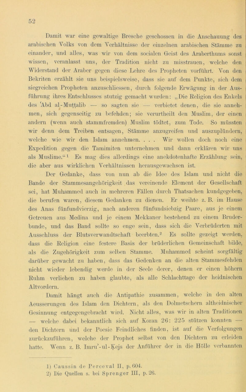 Damit war eine gewaltige Bresche geschossen in die Anschauung des i arabischen Volks von dem Verhältnisse der einzelnen arabischen Stämme zu , einander, und alles, was wir von dem socialen Deist des Araberthums sonst | Avissen, veranlasst uns, der Tmdition nicht zu misstrauen, Avelche den Widerstand der Araber gegen diese Lehre des Propheten voidührt. Von den i Bekriten erzählt sie uns beis]3ielsweise, dass sie auf dem Punkte, sich dem i siegreichen Propheten anznschliessen, durch folgende Erwägung in der Aus- ; führung ihres Entschlusses stutzig gemacht Avurden: „Die Religion des Enkels ! des Abd al-Muttalib — so sagten sie — verbietet denen, die sie anneh- men, sich gegenseitig zu befehden; sie A^erurtheilt den Muslim, der einen > andern (wenn auch süimmfremden) Muslim tödtet, zum Tode. So müssten wir denn dem Treiben entsagen, Stämme anzugreifen und auszuplündern, Avelche Avie Avir den Islam annehmen. . . . Wir wollen doch Jioch eine Expedition gegen die Tamimiten unternehmen und dann erklären Avir uns als Muslime.“ 1 Es mag dies allerdings eine anekdotenhafte Erzählung sein, die aber aus Avirklichen Verhältnissen lierausgeAvachsen ist. Der Gedanke, dass von nun ab die Idee des Islam und nicht die Bande der Stammesangehörigkeit das vereinende Element der Gesellschaft sei, hat Muhammed auch in mehreren Fällen durch Thatsachen kundgegeben, die berufen Avaren, diesem Gedanken zu dienen. Er Aveihte z. B. im Hause des Anas fünfundvierzig, nach anderen fünfuiidsiebzig Paare, aus je einem Getreuen aus Medina und je einem Mekkaner I)estehend zu einem Bruder- bünde, und das Band sollte so enge sein, dass sich die Verbrüderten mit Ausschluss der BlutsverAvandtschaft beerbten. ^ Es sollte gezeigt Averden, dass die Religion eine festere Basis der brüderlichen Gemeinschaft bilde, als die Zugehörigkeit zum selben Stamme. Muhammed scheint sorgfältig darüber gewacht zu haben, dass das Gedenken an die alten Stammesfeliden nicht Avieder lebendig Averde in der Seele derer, denen er einen höhern Ruhm verüehen zu haben glaubte, als alle Schlachttage der heidnischen Altvordern. Damit hängt auch die Antipathie zusammen, welche in den alten Aeusserungen des Islam den Dichtern, als den Dolmetschern altheidnisclier Gesinnung entgegengebracht Avird. Nicht alles, Avas Avir in alten Traditionen — Avelche dabei bekanntlich sich auf Koran 26: 225 stützen konnten — den Dichtern und der Poesie Feindliches finden, ist auf die Verfolgungen zurückzuführen, Avelche der Ih’opliet selbst Aun den Dichtern zu erleiden liatte. Wenn z. B. ImruLul-Kejs dei‘ Anfüluer der in die Hölle Aurbannten 1) Gaus sin de Pei’ccval II, p. 604. 2) Die Quellen s. bei Sprenger III, p. 26.