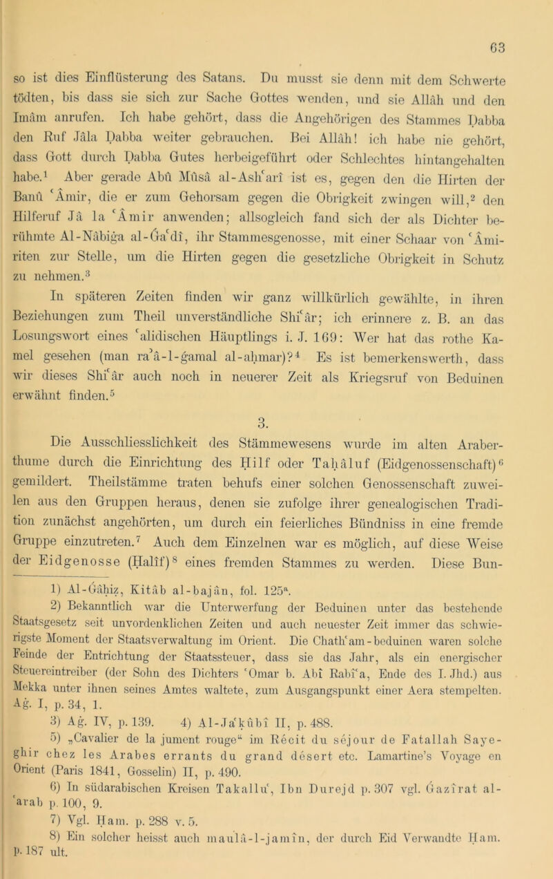 so ist dies Einflüsterung des Satans. Du musst sie denn mit dem Schwerte tüdten, bis dass sie sich zur Saclie Gottes wenden, und sie Allah und den Imam anrufen. Ich habe gehört, dass die Angehörigen des Stammes Dabba den Ruf Jäla Dabba weiter gebrauchen. Bei Allrdi! ich habe nie geliört, dass Gott durch Dabba Gutes herbeigeführt oder Schlechtes hintangehalten habe.i Aber gerade Abu Müsä al-Asl/ari ist es, gegen den die Hirten der Bann 'Ämir, die er zum Gehorsam gegen die Obrigkeit zwingen will,2 den Ililfemf Jii la 'Ämir anwenden; allsogleich fand sich der als Dichter be- rühmte Al-Nabiga al-6a'di, ihr Stammesgenosse, mit einer Schaar von'Imi- riten zur Stelle, um die Hirten gegen die gesetzliche Obrigkeit in Schutz zu nehmen.^ In spcäteren Zeiten finden wir ganz willkürlich gewählte, in ihren Beziehungen zum Theil unverständliche Shi'är; ich erinnere z. B. an das LosungswoH eines 'alidischen Häuptlings i. J. 1G9: Wer hat das rothe Ka- mel gesehen (man ra'a-l-gamal al-ahmar)?4 Es ist bemerkenswerth, dass wir dieses Shi är auch noch in neuerer Zeit als Kriegsriif von Beduinen erwähnt finden.^ 3. Die Ausschliesslichkeit des Stämmewesens wurde im alten Araber- thume durch die Einrichtung des Hilf oder Tahäluf (Eidgenossenschaft) gemildert. Theilstämme traten behufs einer solchen Genossenschaft zuwei- len aus den Gruppen heraus, denen sie zufolge ihrer genealogischen Tradi- tion zunächst angehörten, um durch ein feierliches Bündniss in eine fremde Gruppe einzutreten.^ Auch dem Einzelnen war es möglich, auf diese Weise der Eidgenosse (Halif)^ eines fremden Stammes zu werden. Diese Bun- 1) Al-Gähiz, Kitäb al-bajän, fol. 125’. 2) Bekanntlich war die Unterwerfung der Beduinen unter das bestehende Staatsgesetz seit unvordenklichen Zeiten und aucli neuester Zeit immer das schwie- rigste Moment der Staatsverwaltung im Orient. Die Chath'am - boduinen waren solche Feinde der Entrichtung der Staatssteuer, dass sie das Jahr, als ein energischer Steuerointreibcr (der Sohn des Dichters 'Omar b. Abi Rabi'a, Ende des I. Jhd.) aus Mekka unter ihnen seines Amtes waltete, zum Ausgangspunkt einer Aera stempelten. Ag. I, p. 34, 1. 3) Ag. IV, p. 1.39. 4) Al-Ja'kübi 11, p. 488. 5) „Cavalier de la jument rouge“ im Recit du scjour de Fat all ah Saye- ghir chez les Arabes errants du grand desert etc. Lamartine’s Voyage en Orient (Paris 1841, Gosselin) II, p. 490. 6) In südarabischen Kreisen Takallu, Ihn Durejd ]). 307 vgl. Oazirat al- 'arah p. 100, 9. 7) Vgl. Kam. p. 288 v. 5. 8) Ein solche]’ heisst auch maulä-l-jamiu, der durch Eid Verwandte Kam. p. 187 ult.