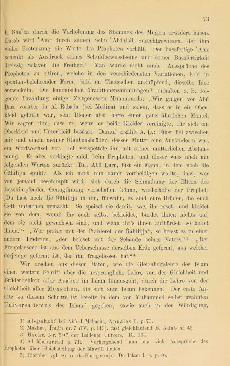 b. Sliu‘ba durch die Verliölimiiig- des Stammes des Miigira erwidert haben. Darob wird ‘^Amr durch seinen Sohn ‘Abdallah zurechtgewiesen, der ihm voller Bestürzung die Worte dos Bropheten vorhält. Der busslertige ‘Amr schenkt als Ausdruck seines Sclnddbe’wusstseins und seiner Bussfertigkeit dreissig Sclaven die Freiheit.^ Man wurde nicht müde, Aussprüche des Propheten zu citiron, welche in den verschiedensten Variationen, bald in spontan-belehrender Form, bald an Thatsachen anknüpfend, dieselbe Idee entwickeln. Die kanonischen Traditionensammlungen ^ eiithalton z. B. fol- gende Erzählung einiger Zeitgenossen Muhammeds: „Wir gingen vor Abu Darr vorüber in Al-Rabada (bei Medina) und sahen, dass er in ein Ober- kleid gehüllt war, sein Diener aber hatte einen ganz ähnlichen Mantel. Wir sagten ihm, dass er, wenn er beide Kleider vereinigte, lur sich ein Oberkleid und Unterkleid besässe. Darauf erzählt A. D.: Einst fiel zwischen mir und einem meiner Glaul)ensbrüder, dessen Mutter eine Ausländerin Avar, ein Wortwechsel vor. Ich verspottete ihn mit seiner mütterlichen Abstam- mung. Er aber verklagte mich beim Propheten, und dieser Avies mich mit folgenden Worten zurück: ,Du, Abu Darr, bist ein Mann, in dem noch die (jähilijja spukt.’ Als ich mich nun damit A^ertheidigen AvoUte, dass, Aver von jemand beschimpft Avird, sich durch die Schmähung der Eltern dos Beschimpfenden Genugthuung verschaffen könne, Aviederholte der Prophet: ,Dii hast noch die Gähilijja in dir, fürAvahr, es sind eure Brüder, die euch Gott unterthan gemacht. So speiset sie damit, was ihr esset, und kleidet sie von dem, Avomit ihr euch selbst bekleidet, bürdet ihnen nichts auf, dem sie nicht gCAAmchsen sind, und Avenn ihr’s ihnen auf bürdet, so helfet ihnen.’“ „Wer prahlt mit der Prahlerei der Grdiilijja“, so heisst es in einer andern Tradition, „den beisset mit der Schande seines Vaters.“^ 35Her Freigelassene ist aus dem Ueborschusse derselben Erde geformt, aus Avelcher derjenige geformt ist, der ihn freigelassen hat.“^ Wir ersehen aus diesen Daten, Avie die Gleichheitslehre des Islam einen Aveitern Schritt über die ursprüngliche Lehre von der Gleichheit und Brüderlichkeit aller Araber im Islam hinausgeht, durch die Lehre von der Gleichheit aller Menschen, die sich zum Islam bekennen. Der erste An- satz zu diesem Schritte ist bereits in dem Amn Muhammod selbst geahnten Universalismus des Islam^ gegeben, soAvie auch in der Würdigung, 1) Al-Dahabi bei Abü-1 Mabäsin, Annales I, ]). 73. 2) Muslim, Im an nr. 7 (IV, p. 113), fast gloicblautend B. Aclab nr. 43. 3) Ilscbr. Kr. 597 der Leidener Univers. Bl. 134. 4) Al-Mubarrad p. 712. Yorbcrgcbend kann man Adele Ausspriiclie des I’roplietcn über Gleicbstellung der Mawiili finden. 5) Hierüber vgl. Snouck-IIurgronje: De Islam 1. c. p. 46.