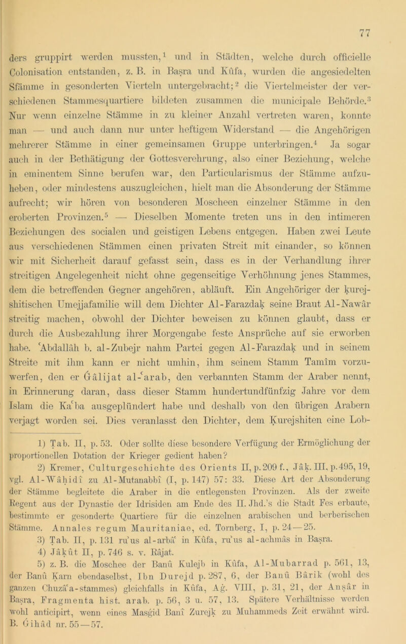 ders gTuppirt Averdcn mussten,und in Städten, welclie durch officielle Colonisation entstanden, z. B. in Basra und Xfda, wurden die angesiedelten Stämme in gesonderten Vierteln untergehinelit;die A^iertelnieister der ver- sctiiedenen Stammesipiartiere bildeten zusammen die municipale Beliördcr'’' Nur wenn einzelne Stämme in zu kleiner Anzahl vertreten waimi, konnte mau — Tind aucli dann nur unter heftigem Widerstand — die Angehörigen mehrerer Stämme in einer gemeinsamen Gmippe unterbringend Ja sogar auch in der Bethätigung der Gottesverclirung, also einer Bezielmng, welclie in eminentem Sinne berufen war, den Partien]arismus der Stämme aufzu- lieben, oder mindestens auszugieiclien, hielt man die Absonderung der Stämme aufrecht; Avir hören von besonderen Moscheen einzelner Stämme in den eroberten Provinzend — Dieselben Momente treten uns in den intimeren Beziehungen des socialen und geistigen Lebens entgegen. Haben zwei Leute aus verschiedenen Stämmen einen privaten Streit mit einander, so können Avir mit Siclierlieit darauf gefasst sein, dass es in der Verliandlung ihrer streitigen Angelegenheit nicht olme gegenseitige Verhölinung jenes Stammes, dem die betreffenden Gegner an gehören, abläuft. Ein Angehöriger der lairej- shitischen Umejjafamilie will dem. Dichter Al-Farazdak seine Braut Al-NaAvär streitig maclien, obAvohl der Dichter bcAveisen zu können glaubt, dass er durch die Ausbezalilung ihrer Moi’gengabe feste Ansprüche auf sie erworben habe. ‘Abdallah b. al-Zubejr nahm Partei gegen Al-Farazdak und in seinem Streite mit ilini kann er nicht umliin, ihm seinem Stamm Tamini vorzu- Averfen, den er Gälijat al-'^arab, den verbannten Stamm der Araber nennt, in Erinnerung daran, dass dieser Stamm hundertundfünfzig Jahre A^or dem Islam die Iva'^ba ausgeplündert habe und deshalb von den übrigen Arabern verjagt Avorden sei. Dies veranlasst den Dichter, dem Kurejshiten eine Lol)- 1) Tab. 11, p. Ö.3. Oder sollte diese besondere AMrfügiing der Ermögliclmng der ])ro])ortionelleu Dotation der .Krieger gedient haben? 2) Kremer, Cnlturgesohichte des Orients II, p.209f., Jak. III, p.495,19, A'gl. Al-AVähidi zu Al-Mutanabbi (I, p. 147) 57: 33. Diese Art der Absonderung der Stämme begleitete die Araber in die entlegensten Provinzen. Als der zweite Regent aus der Dynastie der Idrisiden am Ende des II. .Ihd.’s die Stadt Fes erbaute, bestimmte er gesonderte (Quartiere für die einzelnen arabischen und bei-berisclien Stämme. Annales regum Mauritaniao, ed. Tornberg, I, p. 24—25. 3) Tab. II, }). 131 ruus al-arbä' in Küfa, ruus al-aohmäs in Basra. 4) Jäküt n, p. 740 s. A'. Rrijat. 5) z. B. die Moschee der Banti .Kulejb in Küfa, Al-Mubarrad j). 501, 13, der Bann Karn ebendaselbst, Ihn Durejd p. 287, 0, der Bann Biirik (Avobl des ganzen Ohuzä'a-Stammes) gleiclifalls in Küfa, Ag. VIII, j). 31, 21, der Ansar in Basra, Fragmenta liist. arab. p. 50, 3 u. 57, 13. Si)ätere Verhältnisse Averden Avolil anticipirt, Avenn eines Masgid BanT Zurejk zu Mubammeds Zeit ei'Avähnt Avird. B. dihad nr. .55 —.57.