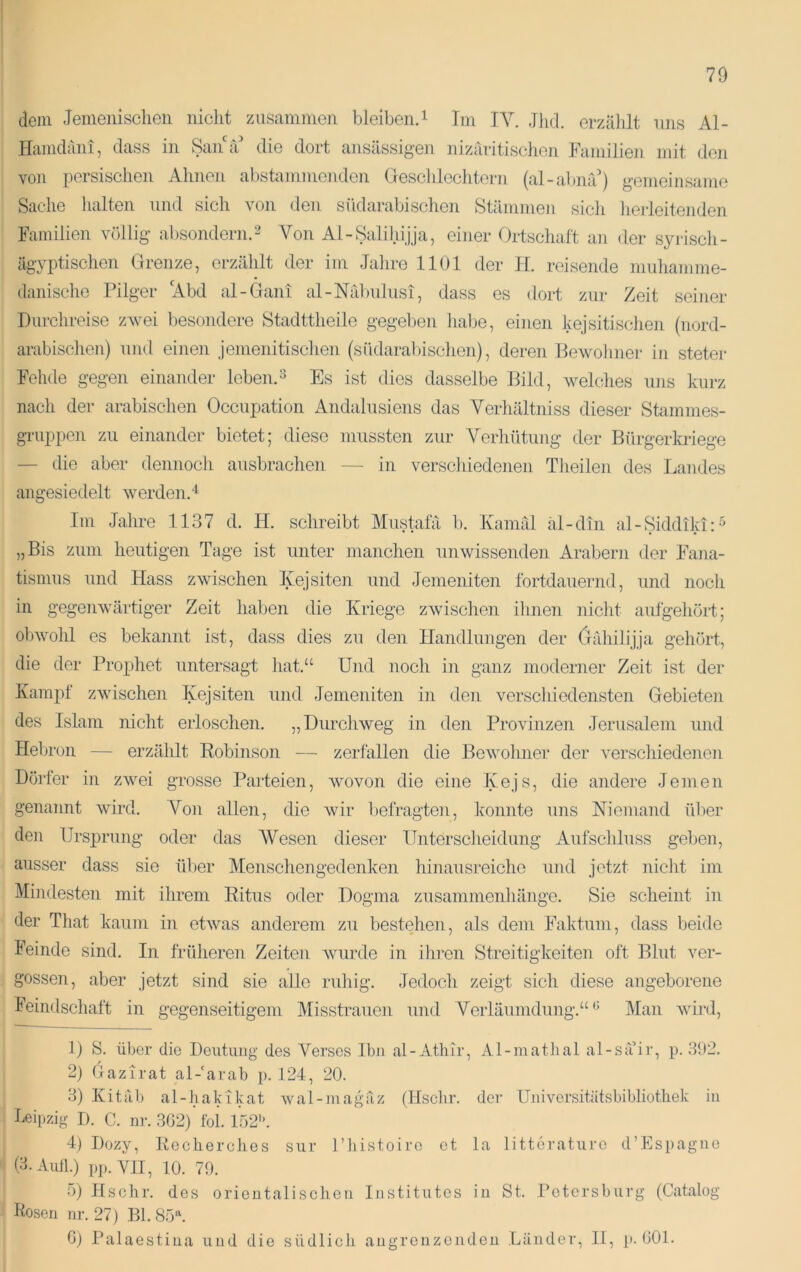 dem Jemeiiisclieii nicht zusamnien bleiben.i Im TV. Jhtl. erzälilt uns Al- Htiiiidcini, dass in Sana die dort ansässig'en nizaritisclion JAiniilieji mit den von persischen Ahnen al)stammenden Geschlechtern (al-abmV) g-emeinsanie Sache halten nnd sich von den südarabischen Stämmen sicii hej-leitenden Familien völlig absondern.2 Von Al-Salilii.jja, einer Ortschaft an der syi-iscli- ägyptischen Grenze, erzählt der im Jalire 1101 der H. reisende nmliamme- danische Pilger Abd al-Gaiü al-Nril)iilnsi, dass es dort zur Zeit seiner Durchreise zwei besondere Stadttheile gegeben lial)e, einen kejsitisclien (nord- arabisclien) nnd einen jemenitischen (südaral)ischen), deren Bewohner in steter Fehde gegen einander leben.^ Es ist dies dasselbe Bild, welches uns kurz nach der arabischen Occupation Andalusiens das Verhältniss dieser Stammes- gruppen zu einander bietet; diese mussten zur Verhütung der Bürgerkriege — die aber dennoch ausbrachen — in verscliiedenen Theilen des Landes angesiedelt werden.“^ Im Jahre 1137 d. H. schreibt Mustafa b. Ivamäl äl-din al-Siddiki:^ „Bis zum heutigen Tage ist unter manchen unwissenden Arabern der Fana- tismus und Hass zwischen lyejsiten und Jemeniten fortdauernd, und nocli in gegenwärtiger Zeit haben die Kriege zwischen ihnen nicht aufgehört; obwohl es bekannt ist, dass dies zu den Handlungen der (jrdiilijja gehört, die der Projjhet untersagt liat.“ Und noch in ganz moderner Zeit ist der Kampf zwischen lyejsiten und Jemeniten in den verschiedensten Gebieten des Islam nicht erloschen. „Durchweg in den Provinzen Jerusalem und Hebron — erzählt Robinson — zeriallen die Bewolmer der verschiedenen Dörler in zwei grosse Paileien, wovon die eine Kejs, die andere Jemen genannt wird. Von allen, die wir befragten, konnte uns Niemand ül)er den Ursprung oder das Wesen dieser Untersciieidung Aufschluss geben, ausser dass sie über Menschengedenken hinausreiche und jetzt nicht im Mindesten mit ihrem Ritus oder Dogma Zusammenhänge. Sie scheint in der That kaum in etwas anderem zu bestehen, als dem Faktum, dass beide F'einde sind. In früheren Zeiten Avurde in ihren Streitigkeiten oft Blut ver- gossen, aber jetzt sind sie alle ruhig. Jedoch zeigt sich diese angeborene F'eindschaft in gegenseitigem Misstrauen und Verläumdung.“ •’ Man wird. 1) S. über die Deutung des Verses Ihn al-Athir, Al-matiial al-sä’ir, p. 392. 2) Gazirat al-'arab p. 124, 20. 3) Kit ab al-hakikat wal-magäz (Hschr. der Universitätsbibliothek in beipzig D. C. nr. 3G2) fol. 152. 4) Dozy, Kecherclies sur l’liistoire et la litterature d’Espagne (3. Aull.) pp. YII, 10. 79. 5) Hschr. des orieutalischeu Institutes iu St. Petersburg (Catalog Roseu ur. 27) Bl. 85^ Gj Palaestiua und die südlich angrenzenden Länder, II, ]). GOl.