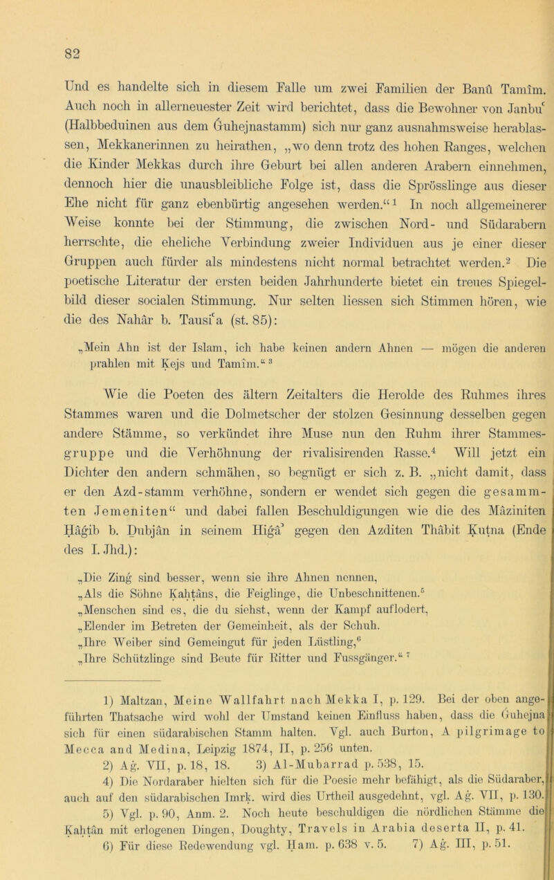 Und es liandelte sich in diesem Falle nni zwei Familien der Bann Tamim. Auch nocli in allernenester Zeit wird berichtet, dass die Bewohner von Janbu (Halbbedninen ans dem (juhejnastamm) sich nur ganz ausnahmsweise herablas- sen, Mekkanerinnen zu lieirathen, „wo denn trotz des hohen Ranges, welclien die Kinder Mekkas durch ihre Geburt bei allen anderen Arabern einneinnen, dennoch hier die unausbleibliche Folge ist, dass die Sprösslinge aus dieser Ehe nicht für ganz ebenbürtig angesehen werden.“ ^ In noch allgemeinerer Weise konnte bei der Stimmung, die zwischen Nord- und Südarabern herrsclite, die elieliche Verbindung zweier Individuen aus je einer dieser Gruppen auch fürder als mindestens nicht noi'inal betrachtet werden.^ Die 2)oetische Literatur der ersten beiden Jahrhunderte bietet ein treues Spiegel- bild dieser socialen Stimmung. Nur selten Hessen sich Stimmen hören, wie die des Nahär b. Tausf a (st. 85): „Mein Ahn ist der Islam, ich habe keinen andern Ahnen — mögen die anderen prahlen mit Kejs und Tamim.“-’’ AVie die Poeten des altern Zeitalters die Herolde des Ruhmes ihres Stammes waren und die Dolmetscher der stolzen Gesinnung desselben gegen andere Stämme, so verkündet ihre Muse nun den Ruhm ihrer Stammes- gruppe und die Verhöhnung der rivalisirenden Rasse.^ Will jetzt ein Dichter den andern schmähen, so begnügt er sich z. B. „nicht damit, dass er den Azd-stamm verhöhne, sondern er wendet sich gegen die gesaniin- ten Jemeniten“ und dabei fallen Beschuldigungen wie die des Mäziniten Ilägib b. Dubjän in seinem Higä’ gegen den Azditen Tlulbit Kutna (Ende des I. Jhd.): „Die Zing sind besser, wenn sie ihre Ahnen nennen, „Als die Sölinc Kahtiius, die Feiglinge, die Unbeschuitteuen.’’ „Menschen sind es, die du siehst, wenn der Kampf auf lodert, „Elender im Betreten der Gemeinheit, als der Schuh. „Ihre AVeiber sind Gemeingut für jeden IJistlüig,® „Ihi-e Schützlinge sind Beute für Ritter und Fussgäuger.“ ^ D Maltzan, Meine Wallfahrt nach Mekka I, ]). 129. Bei der oben ange- führten Thatsaclie wird wobl der Umstand keinen Einfluss haben, dass die Gubejna sich für einen südarabischen Stamm halten. Vgl. auch Burton, A pilgrimage to Mecca and Ale di na, Leipzig 1874, II, p. 250 unten. 2) Ag. VIT, p. 18, 18. 3) Al-Alubarrad ]>. .538, 15. 4) Die Nordaraber hielten sich für die Poesie mehr befähigt, als die Südaraber, auch auf den südarabischen Imrk. wird dies Urtheil ausgedehnt, vgl. Ag. VH, p. 130. 5) Vgl. p. 90, Anm. 2. Noch heute beschuldigen die nördlichen Stämme die Kahtän mit erlogenen Dingen, Doughty, Travels in Arabia deserta II, p. 4L 0) Für diese Redewendung vgl. Ham. p. 6.38 v. 5. 7) Ag. III, p. 51.