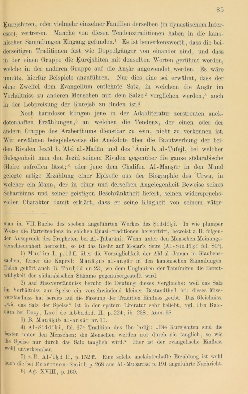 Kiirejshiten, oder vielmelir einzelner Fumilien derselben (in dynastischem Inter- esse), vertreten. Manche von diesen Tendenztraditionen liahen in die kano- nischen Sammlungen Eingang geliinden.i Es ist bemerkenswerth, dass die l)ei- derseitigen Traditionen fast wie Doppelgänger von einander sind, nnd dass in der einen Gruppe die Kiirejshiten mit denselben Worten gerühmt werden, welche in der anderen Gruppe auf die Ansär angewendet werden. Es wäre unnütz, hierfür Beispiele anzuführen. Nur dies eine sei erwähnt, dass der ohne Zweifel dem Evangelium entlehnte Satz, in welchem die Ansär im A^erhältniss zu anderen Menschen mit dem Salze^ verglichen werden,^ auch in der Lobpreisung der Kurejsh zu hnden ist.“^ Noch harmloser klingen jene in der Adabliteratur zerstreuten anek- dotenhaften Erzählungen,^ an welciien die Tendenz, der einen oder der andern Gruppe des Araberthums dienstbar zu sein, nicht zu verkennen ist. Wir erwähnen beispielsweise die Anekdote über die Brautwerbung der bei- den Rivalen Jezid b. ^Abd al-Madän und des 'Ämir b. al-Tufejl, bei welcher Gelegenlieit man den Jezid seinem Rivalen gegenüber die ganze südarabisclie Gloire aufrollen lässt oder jene dem Chalifen Al-Mansür in den Mund gelegte artige Erzählung einer Episode aus der Biogi'aphie des 'Urwa, in welcher ein Mann, der in einer und derselben Angelegenheit Beweise seines Scharfsinns und seiner geistigen Beschränktheit liefert, seinen widerspruchs- vollen Charakter damit erklärt, dass er seine Klugheit von seinem väter- man im VII. Buche des soeben angeführten Werkes des Siddiki. In wie plumper Weise die Parteitendenz in solchen Quasi - traditionen hervortritt, beweist z. B. folgen- der Ausspruch des Propheten bei Al - Tabaräni: Wenn unter den Menschen Meinungs- verschiedenheit herrscht, so ist das Recht auf Modar’s Seite (Al-Siddiki fol. SOQ. 1) Muslim I, p. 13ff. über die Vorzüglichkeit der Ahl al-Jaman in Glaubens- sachen, ferner die Kapitel; Manäkib al-ansär in den kanonischen Sammlungen. Dahin gehöif auch B. Tau hi d nr. 23, wo dem Unglauben der Tamimiten die Bereit- willigkeit der südarabischen Stämme gegenübergestellt wird. 2) Auf Missverständniss beruht die Deutung dieses Vergleichs: weil das Salz im Verhültniss zur Speise ein verschwindend kleiner Bestandtheil ist; dieses Miss- verständniss hat bereits auf die Fassung der Tradition Einfluss geübt. Das Gleichniss, flWie das Salz der Speise“ ist in der spätem Literatur sehr beliebt, vgl. Ibn Bas- säm bei Dozy, Loci de Abbadid. II. p. 224; ib. 238, Anm. 68. 3) B. Manäkib al-ansär nr. 11. 4) Al-Siddiki, fol. 67”’ Tradition des Ibn ‘Adijj: „Die Kurejshiten sind die besten unter den Menschen; die Menschen werden nur durch sie taugheh, so wie die Speise nur durch das Salz tauglich wird.“ Hier ist der evangelische Einfluss wohl unverkennbar. 5) z. B. Al-'Ikd II, p. 152 ff. Eine solche anekdotenhafte Erzählung ist wohl auch die bei Robertson-Smith p. 268 aus Al-Mubarrad p. 191 angeführte Nachricht. 6) Ag. XVIII, p. 160.