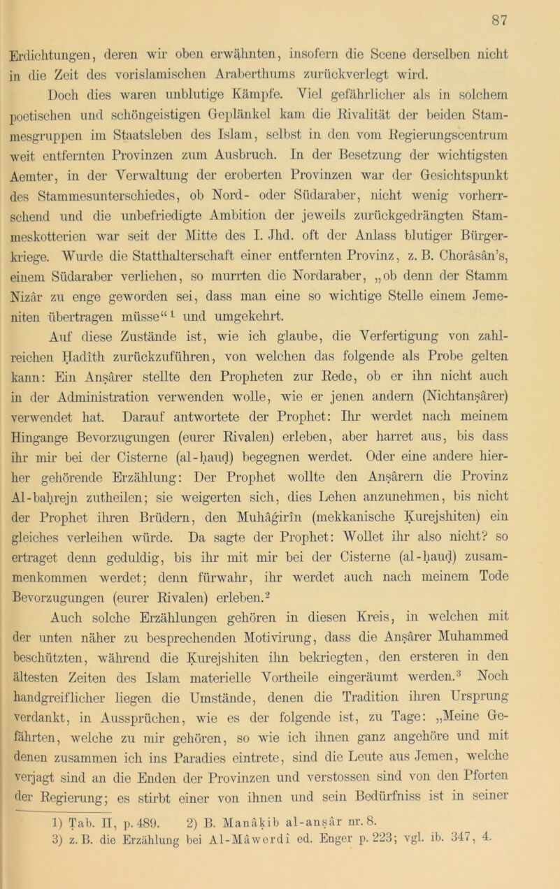 Erdiclitungen, deren wir oben erwi|linten, insofern die Scene derselben nicht in die Zeit des vorislainisclien Arabertliunis zuriickverlegt wird. Doch dies waren unblutige Kämpfe. Viel gefährlicher als in solchem poetischen und schöngeistigen Geplänkel kam die Rivalität der beiden Stam- mesgruppen im Staatsleben des Islam, selbst in den vom Regierungscentrum weit entfernten Provinzen zum Ausbruch. In der Besetzung der wichtigsten Aemter, in der Yerwaltung der eroberten Provinzen war der Gesichtspunkt des Stammesunterschiedes, ob Nord- oder Südaral)er, nicht wenig vorherr- schend und die unbefriedig-te Ambition der jeweils zurückgedrängten Stam- meskotterien war seit der Mitte des I. Jhd. oft der Anlass blutiger Bürger- kriege. Wurde die Statthalterschaft einer entfernten Provinz, z. B. Choräsän’s, einem Südaraber verliehen, so murrten ilie Nordaraber, „ob denn der Stamm Nizar zu enge geworden sei, dass man eine so wichtige Stelle einem Jeme- niten übertragen müsse“ ^ und umgekehrt. Auf diese Zustände ist, wie ich glaube, die Verfertigung von zahl- reichen Hadith zurückzuführen, von welchen das folgende als Probe gelten kann: Ein Ansärer stellte den Propheten zur Rede, ob er ihn nicht auch in der Administration verwenden wolle, wie er jenen andern (Nichtansärer) verwendet hat. Darauf antwortete der Prophet: Ilir werdet nach meinem Hingange Bevorzugungen (eurer Rivalen) erleben, aber harret aus, bis dass ihr mir bei der Cisterne (al-haud) begegnen werdet. Oder eine andere hier- her gehörende Erzählung: Der Prophet wollte den Ansärern die Provinz Al-bahrejn zutheilen; sie weigerten sich, dies Lehen anzunehmen, bis nicht der Prophet ihren Brüdern, den Muhägirin (mekkanische Kurejshiten) ein gleiches verleihen würde. Da sagte der Prophet: Wollet ihr also nicht7 so ertraget denn geduldig, bis ihr mit mir bei der Cisterne (al-haud) Zusam- menkommen werdet; denn fürwahr, ihr werdet auch nach meinem Tode Bevorzugungen (eurer Rivalen) erleben. ^ Auch solche Erzählungen gehören in diesen Kreis, in welchen mit der unten näher zu besprechenden Motivirung, dass die Ansärer Muhammed beschützten, während die Kurejshiten ihn bekriegten, den ersteren in den ältesten Zeiten des Islam materielle Vortheile eingeräumt werden.^ Noch handgreiflicher liegen die Umstände, denen die Tradition ihren Ursprung verdankt, in Aussprüchen, wie es der folgende ist, zu Tage: „Meine Ge- fährten, welche zu mir gehören, so wie ich ihnen ganz angehöre und mit denen zusammen ich ins Paradies eintrete, sind die Leute aus Jemen, welche verjagt sind an die Enden der Provinzen und verstossen sind von den Pforten der Regierung; es stirbt einer von ihnen und sein Bedürfniss ist in seiner 1) Tab. II, ]). 489. 2) B. Manäkib al-ausär nr. 8. 3) z. B. die Erzählung bei Al-Mäwerdi ed. Enger p. 223; vgl. ib. 347, 4.