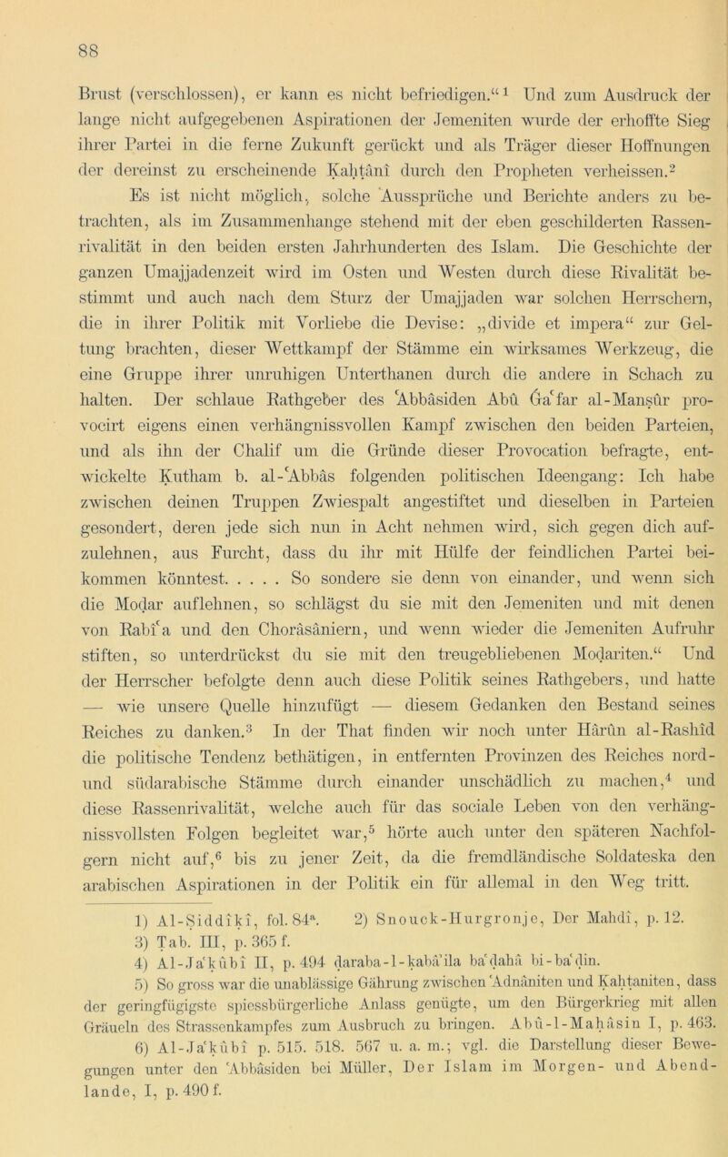 Brust (verschlossen), er kann es nicht befriedigen.“ ^ Und zum Ausdruck der lange nicht aufgegebenen Aspiratione]i der Jemeniten wurde der erhoffte Sieg ihrer Partei in die ferne Zukunft gerückt und als Träger dieser Hoffnungen der dereinst zu erscheinende lyahtäni durch den Propheten verheissen.^ Es ist nicht möglich., solche 'Aussprüche und Berichte anders zu be- trachten, als im Zusammenhänge stehend mit der eben geschilderten Rassen- rivalität in den beiden ersten Jahrhunderten des Islam. Die Geschichte der ganzen Umajjadenzeit wird im Osten und Westen durch diese Rivalität be- stimmt und auch nach dem Sturz der Umajjaden war solchen Herrschern, die in ihrer Politik mit Vorliebe die Devise: „divide et impera“ zur Gel- tung brachten, dieser Wettkampf der Stämme ein wirksames Werkzeug, die eine Gruppe ihrer unruhigen Unterthanen durch die andere in Schach zu halten. Der schlaue Rathgeber des 'Abbäsiden Abu (ja'far al-Mansür pro- vocirt eigens einen verhängnissvollen Kampf zwischen den beiden Parteien, und als ihn der Chalif um die Gründe dieser Provocation befragte, ent- wickelte Kutham b. al-’Abbäs folgenden politischen Ideengang: Ich habe zwischen deinen Truppen ZAviespalt angestiftet und dieselben in Parteien gesondert, deren jede sich nun in Acht nehmen wird, sich gegen dich auf- zulehnen, aus Furcht, dass du ihr mit Hülfe der feindlichen Partei bei- kommen könntest So sondere sie denn von einander, und wenn sich die Modar auf lehnen, so schlägst du sie mit den Jemeniten und mit denen von Rabfa und den Choräsäniern, und wenn Avieder die Jemeniten Aufruhr stiften, so unterdrückst du sie mit den treugebliebenen Modariten.“ Und der Herrscher befolgte denn auch diese Politik seines Rathgebers, und hatte — Avie unsere Quelle hinzufügt — diesem Gedanken den Bestand seines Reiches zu danken.^ In der That finden wir noch unter Iläriln al-Rashid die politische Tendenz bethätigen, in entfernten Provinzen des Reiches nord- iind südarabische Stämme durch einander unschädlich zu machen,^ und diese Rassenrivalität, welche auch für das sociale Leben A'on den A^erhäng- nissvollsten Folgen begleitet AAmr,^ hörte auch unter den späteren Nachfol- gern nicht auf,6 bis zu jener Zeit, da die fremdländische Soldateska den arabischen Aspirationen in der Politik ein für allemal in den Weg tritt. 1} Al-Siddiki, fol. 8D. 2) Snouck-Hurgronje, Der Mahdi, p. 12. .3) Tab.' III, p. 365 f. 4) Al-Ja'kühl II, p. 494 daraba-l-kaba ila ba'dahä bi-ba'din. .5) So gross war die unablässige Gäbrung zAviscben Adnäniten und Kahtaniten, dass der geringfügigste s])icssbürgerlicbe Anlass genügte, um den Bürgerkrieg mit allen Gräueln des Strassenkampfes zum Ausbruch zu bringen. Abü-l-Mahasin I, p. 463. 6) Al-Jakübi p. 515. 518. 567 u. a. m.; A'gl. die Darstellung dieser Bewe- gungen unter den 'Abbäsiden bei Müller, Der Islam im Morgen- und Abend- lande, I, p. 490 f.