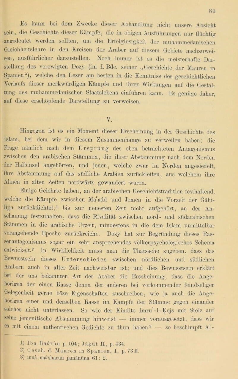 Es kann bei dein Zwecke dieser Abliandlnng niclit unsere Absicht sein, die Gescliichte dieser Kämpfe, die in ol)igen Ausführungen nur flüchtig angedeutet werden sollten, um die Erfolglosigkeit der muhammedanischen Gleichheitslehre in den Kreisen der Ai-aber auf diesem Gel)iete naclizuwei- sen, ausführlicher darzustellen. Noch immer ist es die meisterhafte Dar- stellung des verewigten Dozy (im I. Bde. seiner „Geschichte der Mauren in Spanien“), welche den Leser am besten in die Kenntniss des geschichtlichen Verlaufs dieser merkwürdigen Kämpfe und ihrer Wirkungen auf die Gestal- tung des muhammedanischen Staatslebens einführen kann. Es genüge daher, auf tliese erschöpfende Darstellung zu verweisen. V. Hingegen ist es ein Moment dieser Erscheinung in der Geschichte des Islam, bei dem wir in diesem Zusammenhänge zu verweilen haben: die Frage nämlich nach dem Ursprung des eben betrachteten Antagonismus zwischen den arabischen Stämmen, die ihrer Abstammung nach dem Norden der Halbinsel angehörten, und jenen, welche zAvar im Norden angesiedelt, ihre Abstammung auf das südliche Arabien zurückleiten, aus welchem ihre Ahnen in alten Zeiten nordAvärts gewandert waren. Einige Gelehrte haben, an der arabischen Geschichtstradition festhaltend, Avelche die Kämpfe zwischen Ma'add und Jemen in die Vorzeit der (jähi- lijja zurückdichtet, 1 bis zur neuesten Zeit nicht aufgehört, an der An- schauung festzuhalten, dass die EiAmlität zwischen nord- und südarabischen Stämmen in die arabische Urzeit, mindestens in die dem Islam unmittelbar vorangehende Epoche zurückreiche. Dozy hat zur Begründung dieses Ras- sejiantagonismus sogar ein sehr ansprechendes völkerpsychologisches Schema entwickelt.'^ In Wirklichkeit muss man die Thatsache zugeben, dass das Bewusstsein dieses Unterschiedes zwischen nördlichen und südlichen Arabern auch in alter Zeit nachweisbar ist; und dies Bewusstsein erklärt bei der uns bekannten Art der Araber die Erscheinung, dass die Ange- hörigen der einen Rasse denen der anderen bei vorkommender feindseliger Gelegenheit gerne böse Eigenschaften zuschreiben, wie ja auch die Ange- hörigen einer und derselben Rasse im Kampfe der Stämme gegen einander solches nicht Tinterlassen. So Avie der Kindite Imrid-1-Kejs mit Stolz auf seine jemenitische Abstammung hiiiAveist — immer vorausgesetzt, dass Avir es mit einem authentischen Gedichte zu thun habend — so beschimpft Al- 1) Ihn Badrun p. 104; Jaküt II, p. 434. 2) Gesch. d. Mauren in Spanien, I, p. 73 ff. 3) innä ma'sharun jamänuna 61: 2.