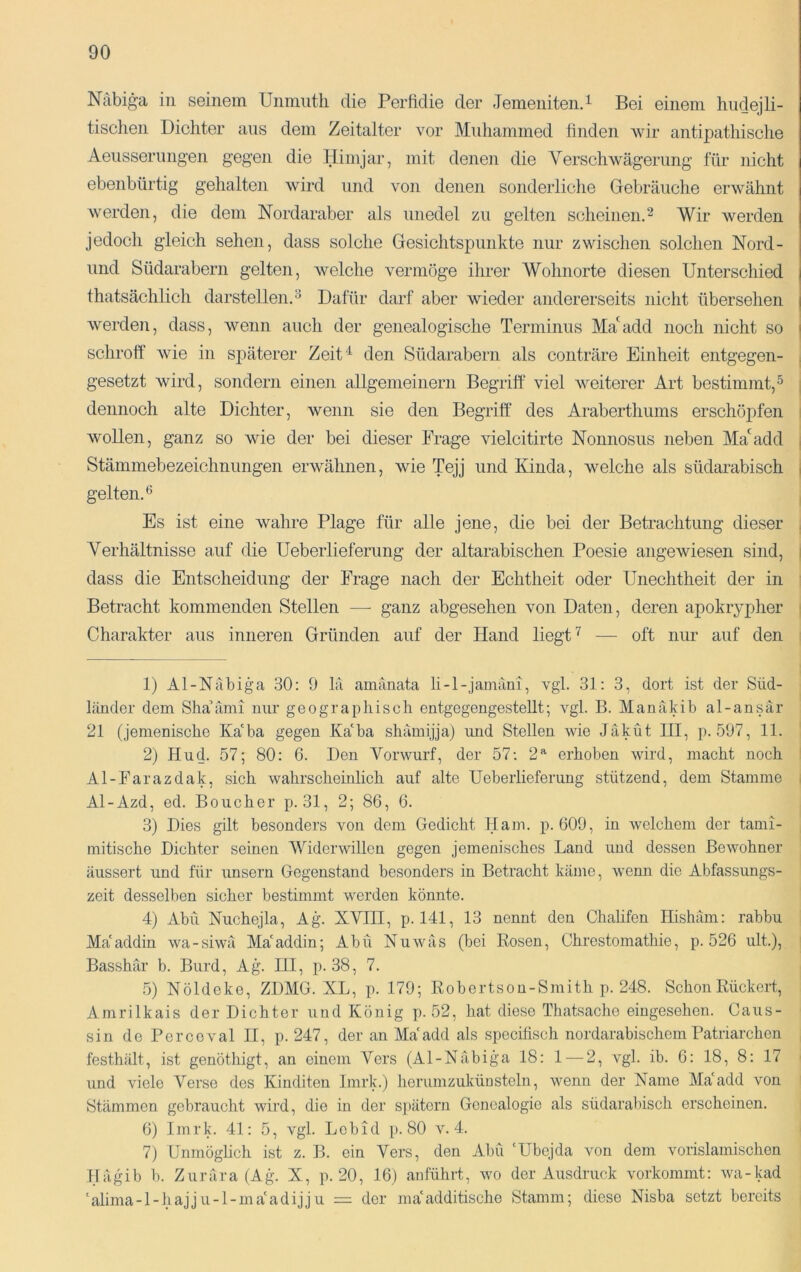 Näbiga in seinem Unmiitli die PerMie der Jemeniten. i Bei einem hiicjejli- tischen Dichter ans dem Zeitalter vor Muliammed finden wir antipathisclie Aeusserimgen gegen die Himjar, mit denen die Yerschwägerung für nicht ebenbürtig gehalten wird und von denen sonderliche Gebräuche erwähnt w’erden, die dem Nordaraber als unedel zu gelten scheinen.^ Wir werden jedoch gleich sehen, dass solche Gesichtspunkte nur zwischen solchen Nord- und Südarabern gelten, welche vermöge ihrer Wohnorte diesen Unterschied thatsächlich darstellen. ^ Dafür darf aber wieder andererseits nicht übersehen werden, dass, wenn auch der genealogische Terminus Ma'^add noch nicht so schroff wie in späterer Zeit ‘^ den Südarabern als conträre Einheit entgegen- gesetzt wird, sondern einen allgemeinem Begriff viel Aveiterer Art bestimmt,^ dennoch alte Dichter, wenn sie den Begriff des Araberthums erschöpfen wollen, ganz so wie der bei dieser Frage vielcitirte Nonnosus neben Ma*^add Stämmebezeichnungen erAvähnen, wie Tejj und Kinda, welche als südarabisch gelten.^ Es ist eine Avahre Plage für alle jene, die bei der Betrachtung dieser Verhältnisse auf die Ueberlieferung der altarabischen Poesie angeAviesen sind, dass die Entscheidung der Frage nach der Echtheit oder Unechtheit der in Betracht kommenden Stellen — ganz abgesehen von Daten, deren apokrypher Charakter aus inneren Gründen auf der Hand liegt — oft nur auf den 1) Al-Näbiga 30: 9 hi amänata li-l-jamäni, vgl. 31: 3, dort ist der Süd- länder dem Sha’ämi nur geographisch entgegengestellt; vgl. B. Manäkib al-ansär 21 (jemenische Ka'ha gegen Ka'ha shäinijja) imd Stellen wie Jäküt III, p. 597, 11. 2) Hud. 57; 80: 6. Den Vorwurf, der 57: 2’^ erhoben wird, macht noch Al-Farazdak, sich wahrscheinlich auf alte Ueberlieferung stützend, dem Stamme Al-Azd, ed. Boucher p. 31, 2; 86, 6. 3) Dies gilt besonders von dem Gedicht Ham. p. 609, in welchem der tami- mitische Dichter seinen Widerwillen gegen jemenisches Land und dessen BcAvohner äussert und für unsern Gegenstand besonders in Betracht käme, wenn die Abfassungs- zeit desselben sicher bestimmt werden könnte. 4) Abu Nuchejla, Ag. XVIII, p. 141, 13 nennt den Chahfen Hishäm: rabbu Maaddin wa-siwä Ma'addin; Abu NuAväs (bei Rosen, Chrestomathie, p. 526 ult), Basshär b. Burd, Ag. III, p. 38, 7. 5) Nöldekc, ZDMG. XL, p. 179; Robertson-Smith p. 248. Schon Rückert, Amrilkais der Dichter und König p. 52, hat diese Thatsache eingesehen. Caus- sin de Perceval II, p. 247, der an Ma'add als specifisch nordarabischem Patriarchen festhält, ist genöthigt, an einem Vers (Al-Näbiga 18: 1 — 2, vgl. ib. 6: 18, 8: 17 und viele Verse des Kinditen Imrk.) herumzuküostein, wenn der Name Ma'add von Stämmen gebraucht wird, die in der spätem Genealogie als südarabisch erscheinen. 6) Imrk. 41: 5, vgl. Lcbid p. 80 a^ 4. 7) Unmöglich ist z. B. ein Vers, den Abu 'Ubejda von dem vorislamischen Ilägnb b. Zurära (Ago X, p. 20, 16) anführt, wo der Ausdruck vorkommt: wa-kad ‘alima-l-hajju-l-ma'adijju = der ma'additische Stamm; diese Nisba setzt bereits