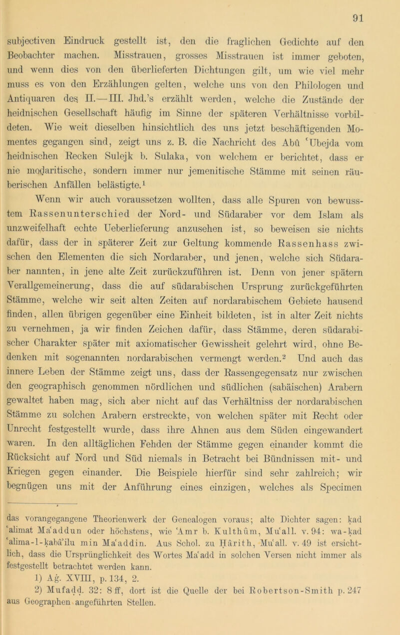siibjectiveii Eindruck gestellt ist, den die fragiichen Gedichte auf den Beobacliter machen. Misstrauen, grosses Misstrauen ist immer geboten, und wenn dies von den üljerlieferten Dichtungen gilt, um wie viel mehr muss es von den Erzählungen gelten, welche uns von den Philologen und Antiiiuaren des II.— IIP Jhd.’s erzählt werden, welche die Zustände der lieidnischen Gesellschaft häufig im Sinne der sjjäteren Verliältnisse vorbil- deten. Wie weit dieselben hinsichtlich des uns jetzt beschäftigenden Mo- mentes gegangen sind, zeigt uns z. B. die Nachricht des Abü 'Ubejda vom heidnischen Recken Sulejk 1). Sulaka, von welchem er berichtet, dass er nie modaritische, sondern immer nur jemenitisclie Stämme mit seinen räu- berischen x4.nfällen belästigte. ^ Wenn wir auch voraussetzen wollten, dass alle Spuren von bewuss- tem Rassenunterschied der Nord- und Südaraber vor dem Islam als unzweifelhaft echte Ueberlieferung anzusehen ist, so beweisen sie nichts dafür, dass der in späterer Zeit zur Geltung kommende Rassenhass zwi- schen den Elementen die sich Nordaraber, und jenen, welche sich Südara- ber nannten, in jene alte Zeit zurückzuführen ist. Denn von jener spätem Verallgemeinerung, dass die auf südarabischen Ursprung zurückgeführten Stämme, welche wir seit alten Zeiten auf nordarabischem Gebiete hausend finden, allen übrigen gegenüber eine Einheit bildeten, ist in alter Zeit nichts zu vernehmen, ja wir finden Zeichen dafür, dass Stämme, deren südarabi- scher Charakter später mit axiomatischer Gewissheit gelehrt wird, ohne Be- denken mit sogenannten nordarabischen vermengt werden.Und auch das innere Leben der Stämme zeigt uns, dass der Rassengegensatz nur zwischen den geographisch genommen nördlichen und südlichen (sabäischen) Arabern gewaltet haben mag, sich aber nicht auf das Verhältniss der nordarabischen Stämme zu solchen Arabern erstreckte, von welchen sj>äter mit Recht oder Unrecht festgestellt wurde, dass ihre Ahnen aus dem Süden eingewandert waren. In den alltäglichen Fehden der Stämme gegen einander kommt die Rücksicht auf Nord und Süd niemals in Betracht bei Bündnissen mit- und Kriegen gegen einander. Die Beispiele hierfür sind sehr zahlreich; wir begnügen uns mit der Anführung eines einzigen, welches als Sj^ecimen das vorangegangene Theorienwerk der Genealogen voraus; alte Dichter sagen: kad alimat Ma'addun oder höchstens, wie Amr b. Kiilthüm, Miiall. v. 94: wa-kad 'alima-l-kabä’ilu min Ma'addin. Aus Schob zu Ilärith, Muall. v. 49 ist ersicht- lich, dass die Ursprünglichkeit des Wortes Ma'add in solchen Versen nicht immer als festgestellt betrachtet werden kann. 1) Ag XVIII, p.l34, 2. 2) Mufadd. 32: 8 ff, dort ist die Quelle der bei Robertson-Smith p. 247 aus Geographen angeführten Stellen.