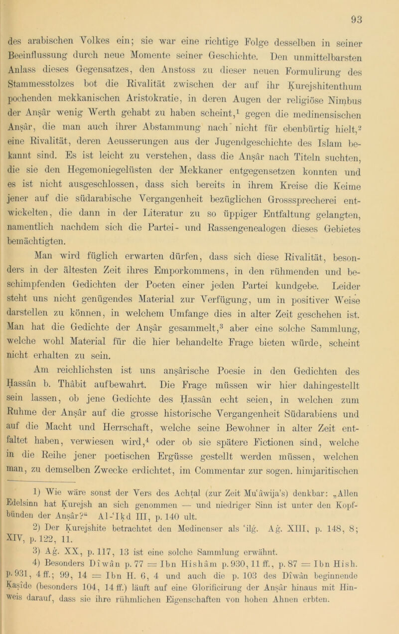 des arabischen Volkes ein; sie wai* eine richtige Folge desselben in seiner Beeintlussung durch neue Momente seiner Geschichte. Den unmittelbarsten Anlass dieses Gegensatzes, den Anstoss zu diesei' neuen Fonnuiirung des Stammesstolzes bot die Eivalität zwischen der auf ihr Kurejshitenthum pochenden mekkanischen Aristokratie, in deren Augen der religiöse Nimbus der Ansar Avenig AVerth gehabt zu haben scheint,i gegen die medinensischen Ansar, die man auch ihrer Abstammung nach' nicht für ebenbürtig hielt,^ eine Rivalität, deren Aeusserungen aus der Jugendgeschichte des Islam be- kannt sind. Es ist leicht zu verstehen, dass die Ansar nach Titeln suchten, die sie den Hegemoniegelüsten der Mekkaner entgegensetzen konnten und es ist nicht ausgeschlossen, dass sich bereits in ihrem Kreise die Keime jener auf die südarabische Vergangenheit bezüglichen Grosssprecherei ent- Avickelten, die dann in der IJteratur zu so üppiger Entfaltung gelangten, namentlich nachdem sich die Partei- und Rassengenealogen dieses Gebietes bemächtigten. Man wird füglich erwarten dürfen, dass sich diese Rivalität, besoii- ders in der ältesten Zeit ihres Emp)orkonimens, in den rühmenden und be- schimpfenden Gedichten der Poeten einer Jeden Partei kundgebe. I^eider steht uns nicht genügendes Material zur Verfügung, um in positiver AVeise darstellen zu können, in Avelchem Umfange dies in alter Zeit geschehen ist. Alan hat die Gedichte der Ansar gesammelt,^ aber eine solche Sammlung, welche Avohl Material für die hier behandelte Frage bieten Avürde, scheint nicht erhalten zu sein. Am reichlichsten ist uns ansärische Poesie in den Gedichten des Hassan b. Thäbit aufbewahrt. Die Frage müssen Avir hier dahingestellt sein lassen, ob jene Gedichte des Hassan echt seien, in Avelchen zum Ruhme der Ansar auf die grosse historische Vergangenheit Südarabiens und auf die Macht und Herrschaft, Avelche seine BeAvohner in alter Zeit ent- faltet haben, verAviesen Avird,'^ oder ob sie spätere Fictionen sind, Avelche in die Reihe jener poetischen Ergüsse gestellt werden müssen, Avelchen man, zu demselben Zwecke erdichtet, im Commentar zur sogen, himjaritischen 1) AVie wäre sonst der Vers des Achtal (zur Zeit Muuwija’s) denkbar: „Allen Edelsinn hat Furejsh an sich genommen — und niedriger Sinn ist unter den Kopl- biinden der Ausär?^ Al-Ikd HI, p. 140 nlt. 2) Der Kiirejsliite betrachtet den Aledinenser als ‘ilg. Ag. XllI, p. 148, 8; XIV, p. 122, 11. 3) Ag. XX, p. 117, 13 ist eine solche Sammluug erwähnt. 4) Besonders DiAvän ]). 77 = Ihn Hishäm p. 930,11 ff., ]). 87 = Ibn Hisb. p-931, 4ff.; 99, 14 = Ibn 11. G, 4 und auch die p. 103 des Diwan beginnende Easide (besonders 104, 14 ff.) läuft auf eine Glorificirnng der Ansar hinaus mit Hin- weis darauf, dass sie ihre rühmlichen Eigenschaften von hohen Ahnen erbten.