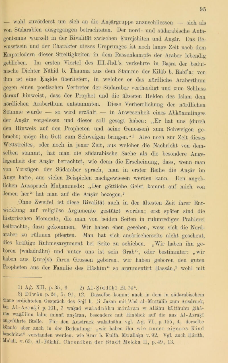 — wohl zuvörderst um sich an die Ansargruppe anzuschliessen — sich als von Südarabien ausgegangen betrachteten. Der nord- und südarabische Anta- gonismus wurzelt in der Rivalität zwisclien Kurejshiten und Ansar. Das Be- wusstsein und der Charakter dieses Ursprunges ist noch lange Zeit nach dem Emporlodern dieser Streitigkeiten in dem Rassenkampfe der Araber lebendig geblieben. Im ersten Yiertel des III. Jhd.’s verkehrte in Basra der bedui- nische Dichter Nähid b. Thauma aus dem Stamme der Kiläb b. Rabfa; von ihm ist eine Xaside überliefert, in welcher er das nördliche Araberthum gegen einen poetischen Vertreter der Südaraber vertheidigt und zum Schluss darauf hin weist, dass der Propliet Tind die ältesten Helden des Islam dem nördlichen Araberthum entstammten. Diese Verherrlichung der nördlichen Stämme wurde — so wird erzählt — in Anwesenheit eines Abkömmlinges der Ansär vorgelesen und dieser soll gesagt haben: „Er hat uns (durch den Hinweis auf den Propheten und seine Genossen) zum Schweigen ge- bracht; möge ihn Gott zum Schweigen bringen.“ ^ Also noch zur Zeit dieses Wettstreites, oder noch in jener Zeit, aus welcher die Naclmcht von dem- selben stammt, hat man die südarabische Sache als die besondere Ange- legenheit der Ansär betrachtet, wie denn die Erscheinung, dass, wenn man von Vorzügen der Südaraber sprach, man in erster Reihe die Ansär im Auge hatte, aus vielen Beispielen nachgewiesen werden kann. Den angelj- lichen Ausspruch Miihammeds: „Der göttliche Geist kommt auf midi von Jemen her“ hat man auf die Ansär bezogen.^ Ohne Zweifel ist diese Rivalität auch in der ältesten Zeit ihrer Ent- wicklung auf religiöse Argumente gestützt worden; erst später sind die historischen Momente, die man von beiden Seiten in rulimrediger Prahlerei beibrachte, dazu gekommen. Wir haben eben gesehen, wess sich die Nord- aral)er zu rühmen pflegten. Man hat sich ansärischerseits nicht gescheut, dies kräftige Ruhmesargument bei Seite zu schieben. „Wir haben ihn ge- boren (waladnähu) und unter uns ist sein Grab“, oder bestimmter: „wir haben aus Kurejsh iliren Grossen geboren, wir haben geboren den guten Propheten aus der Familie des Häshim“ so argumentirt Hassän,-'^ wohl mit 1) Ag. XII, p. 35, ß. 2) Al-Siddiki Bl. 74^ 3) Diwan p. 24, 5; 91, 12. Dasselbe kommt auch in dem in südarabischem Sinne erdichteten Gespräch des Sejf b. Ji Jazan mit'Abd al-Muttalib zum Ausdruck, bei Al-Azraki p. 101, 7 wakad waladnähu mirärau w Allähu bä'ithuhu gihä- ran wagä'ilun lahu minnä ansäran, besonders mit Hinblick auf die aus Al-Azraki angeführte Stelle. Für den Ausdruck waladnähu vgl. Ag. VI, ]>. 155, 4, derselbe könnte aber auch in der Bedeutung: „wir haben ihn wie unser eigenes Kind beschützt“ verstanden werden, wie 'Amr b. Kulth. Muallaka v. 92. Vgl. auch Ilärith, Müall. V.G3; Al-Fäkihi, Chroniken der Stadt Mekka 11, p.49, 13.