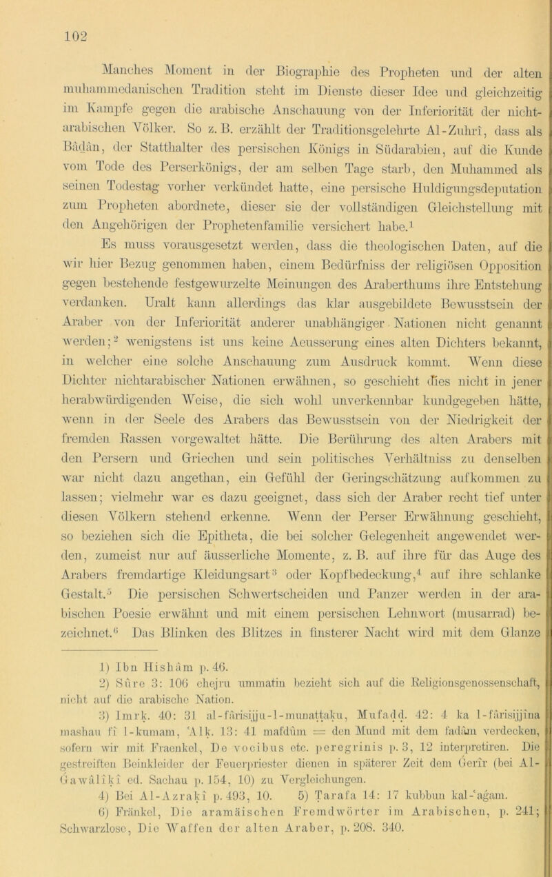 Manches I\Ioinent in der Biograpliie des Projjheten nnd der alten ninhainniedanisclien Tradition steht iin Dienste dieser Idee nnd gleichzeitig ini Ivainpfe gegen die arabische Anschaiuing von der Inferiorität der nicht- arabischen A^ölker. So z. B. erzählt der Traditionsgelehrte Al-Ziüiri, dass als Badan, der Statthalter des persisclien Ivönigs in Südarabien, anf die Kunde vom Tode des Perserkönigs, der am selben Tage starb, den Muliammed als seinen Todestag vorher verkündet hatte, eine persische lluldigungsdeputation zum ITopheten abordnete, dieser sie der vollständigen Gleichstellung mit den Angehörigen der Ih’ophetenfamilie versichert liabeA Es muss vorausgesetzt werden, dass die theologischen Daten, auf die wir hier Bezug genomme]i habe]i , einem Bedürfniss der religiösen Opposition gegen bestehende festgewurzelte Meinungen des Araberthums ihre Entstehung verdanken. Uralt kann allerdings das klar ansgebildete Bewusstsein der Araber von der Inferioiität anderer unabhängiger ■ Nationen nicht genannt werden;2 wenigstens ist uns keine Aensserung eines alten Dichters bekannt, in welcher eine solche Anschaiuing zum Ausdruck kommt. AVenn diese Dichter nichtarabischer Nationen erwähnen, so geschieht tfies niclit in jener herab würdigenden AVeise, die sich wohl unverkennbar kundgegeben hätte, wenn in der Seele des Arabers das Bewusstsein von der Niedrigkeit der fremden Bassen vorgewaltet hätte. Die Berührung des alten Arabers mit den l’ersern und Griechen und sein politisches A%liältniss zu denselben war nicht dazu angethan, ein Gefühl der Geringschätzung aufkommen zu lassen; vielmehr war es dazu geeignet, dass sich der Araber recht tief unter diesen A^ölkern stehend erkenne. AVenn der Perser Erwähnung geschieht, so beziehen sich die Epitheta, die bei solcher Gelegenheit angewendet wer- den, zumeist nur auf äusserliche Momente, z. B. auf ihre für das Auge des Arabers fremdartige Kleidungsart''^ oder Kopflicdeckung,^ auf ihre schlanke Gestalt.^ Die iiersisclien Schwertscheiden und Panzer werden in der ara- bischen l’oesic erwähnt und mit einem persischen Lehnwort (musarrad) be- zeichnet.'’ Das Blinken des Blitzes in finsterer Nacht wird mit dem Glanze I p 1) Ibn Hishum p. 4(3. 2) Süi’O 3: 10(3 cliejru uminatiu bezielit sich auf die Keligiousgenossenschaft, nicht auf die arabische Nation. 3) Inirk. 40: 31 al-färisijju-l-nuinattaku, Mufadd. 42: 4 ka l-farisijjina niasluiu fi l-kuinam, 'Alk. 13: 41 inafdüni = den Alund mit dom fadiuii verdecken, sofern ivir mit Fraenkol, De vocibus etc. peregrinis p. 3, 12 interprotiren. Die gestreiften Beinkleider der Fenorpriestor dienen in späterer Zeit dom Gerir (bei Al- (lawäliki od. Sacliau ]i. I.ö4, 10) zu Vergleichungen. 4) Bei Al-Azraki p. 493, 10. 5) Tarafa 14: 17 kiibbun kal-'agam. (3) Fränkol, Die aramäischen Fremdwörter im Arabischou, p. 241; Schwarzloso, Die AVaffeu der alten Araber, i>. 208. 340. II