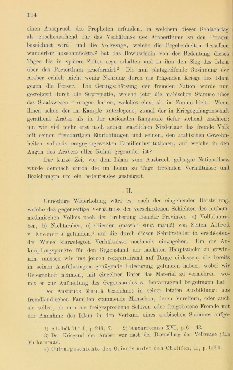 einen Ausspruch des Propheten erfunden, in welcliem dieser Schlachttag als epochemachend für das Yerhältniss des Araberthums zu den Persern bezeichnet wird^ und die Volkssage, welche die Begebenheiten desselben Avunderbar ausschmückte,'^ hat das Bewusstsein von der Bedeutung dieses Tages bis in spätere Zeiten rege erhalten und in ihm den Sieg des Islam über das Perserthum praeformirtA Die nun platzgreifende Gesinnung der Araber erhielt nicht wenig Nahrung durch die folgenden Kriege des Islam gegen die Perser. Die Geringschätzung der fremden Nation Avurde nun gesteigert durch die Suprematie, Avelche jetzt die arabischen Stämme über das StaatsAvesen errungen hatten, Avelches einst sie im Zaume hielt. Wenn ihnen schon der im Kampfe unterlegene, zumal der in Kriegsgefangenschaft gerathene Araber als in der nationalen Eangstufe tiefer stehend erschien; um Avie viel mehr erst nach seiner staatlichen Niederlage das fremde Volk mit seinen fremdartigen Einrichtungen und seinen, den arabischen Gewohn- heiten vollends entgegengesetzten Familieninstitutionen, auf Avelche in den Augen des Arabers aller Euhm gegründet ist? Der kurze Zeit vor dem Islam zum Ausbruch gelangte Nationalhass Avurde demnach durch die im Islam zu Tage tretenden Verhältnisse und Beziehungen um ein bedeutendes gesteigert. II. Unnöthige Widerholung Aväre es, nach der eingehenden Darstellung, Avelche das gegenseitige Yerhältniss der verschiedenen Schichten des muham- inedanischen VoUves nach der Eroberung fremder Provinzen: a) Vollblutara- ber, b) Nichtaraber, c) Clienten (inawäli sing, maulä) von Seiten Alfred V. Kr einer’s gefunden,'*^ auf die durch diesen Schriftsteller in erschöpfen- der AVeise klargelegten Verhältnisse nochmals einzugehen. Um die An- knüpfungspunkte für den Gegenstand der nächsten Ilauptstücke zu gcAvin- nen, müssen Avir uns jedoch recapitulirend auf Dinge einlassen, die bereits in seinen Ausführungen genügende Erledigung gefmiden haben, Avobei Avir Gelegenheit nehmen, mit einzelnen Daten das Material zu vermehren, avo- mit er zur Aufhellung des Gegenstandes so hervorragend beigetragen hat. Der Ausdruck Maulä bezeichnet in seiner letzten Ausbildung: aus fremdländischen Familien stammende Menschen, deren A^oreltern, oder auch sie selbst, ob nun als frei gesprochene Sclavon oder Ireigeborene Fremde mit der Annahme des Islam in den Verband eines arabischen Stammes aufge- D Al-Jäkubi I, ]). 246, 7. 2) 'Autarroman XVI, p. 6 —43. 3) Der Kiiegsruf der Araber war nach der Darstellung der Volkssago jfila Muhammad. 4) Culturgeschichto des Orients unter den Chalifen, II, p. 154ff.