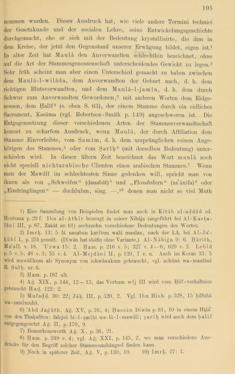 nommen wurden. Dieser Ausdruck hat, wie viele andere Termini teclinici der Gesetzkunde und der socialen Gehre, seine Entwickeluug'sg'eschiciite durchgemacht, ehe er sich mit der Bedeutung krystallisirte, die ihm in dem Kreise, der jetzt den Gegenstand unserer Erwägung bildet, eigen ist.i In alter Zeit hat Maulä den Anverwandten schlechthin bezeichnet, ohne auf die Art der Stammesgenossenschaft unterscheidendes Gewicht zu legen. Sehr früh scheint man aber einen Unterschied gemacht zu liaben zwischen dem Maulä-l-wiläda, dem Anverwandten der Geburt nach, d. h. dem richtigen Blutsverwandten, und dem Maulä-l-jamin, d. h. dem durch Schwur zum Anverwandten Gewordenen,^ mit anderen Worten dem Eidge- nossen, dem Halif^ (s. oben S. 03), der einem Stamme durch ein eidliches Sacrament, Kasäma (vgl. Robertson - Smith p. 140) angeschworen ist. Die Entgegensetzung dieser verscliiedenen Arten der Stammes Verwandtschaft kommt zu scharfem Ausdruck, wenn Maulä, der durch Affiliation dem Stamme Einverleibte, vom Sam im, d. h. dem ursprünglichen reinen Ange- hörigen des Stammes,-’’ oder vom SarilU’ (mit derselben Bedeutung) unter- schieden wird. In dieser altern Zeit bezeichnet das AVort maulä noch nicht speciell nichtarabische Clienten eines arabischen Stammes.^ AVenn man der Alawäli im schlechtesten Sinne gedenken will, S2:iricht man von ihnen als von „Schweifen“ (danabät)® und „Flossfedern“ (za'änifa)-’ oder „Eindringlingen“ — duchlulun, sing. —clenen man nicht so viel Aluth 1) Eine Sammlung von Beispielen findet man auch in Kitäb al-addäd ed. Iloutsma p. 29 f. Ibn al-Athir bezeugt in seiner Nihäja (angefülirt bei Al-Kasta- läni III, p. 87, Zakät nr. 61) sechszehn verschiedene Bedeutungen des AVortes. 2) Imrk. 13: 5 lä nasabun karibun walä maulan, nach der LA. bei Al-Ja'- kubi I, ]). 251 penult. (Diwan hat shäfin ohne Variante.) Al-Näbiga 9: 6. Ilärith, Muall. V. 18. ‘Urwa 15: 2. Barn. ]). 216 v. 5; 327 v. 4 — 6; 629 v. 2. Lebid p. 5 v. 5; 48 v. 3; 55 v. 4. Al-AIejdäni II, p. 139, 7 v. u. Auch im Koran 33: 5 wird mawälikum als Synonym von ichwänukum gebraucht, vgl. achunä wa-maulänä B. Sulh. nr. 6. 3) IT am. p. 187 ult. 4) Ag. XIX, ]). 144, 12—13, das Verbum wlj III wird vom Hilf-verhältniss gebraucht Hud. 122: 2. 6) Abd Jagn'ith, Ag^ XV, ]>. 76, 4; IJassän Diwan p. 81, 10 in einem lligä’ von den Thakafitcn: falpjsu bi-l-sarihi wa-lä-l-mawäli; sarih wird auch dem halif entgegengesetzt Ag^ II, p. 170, 9. 7) Bemerkenswerth Ag. X, p. 36, 21. 8} Ham. ]>. 249 v. 4; vgl. Ag. XXI, p. 145, 2, wo man verschiedene Aus- drücke für den Begriff solcher Stammesanhäugsel finden kann. 9) Noch in späterer Zeit, Ag. A^, p. 130, 10. 10) Imrk. 27: 1.