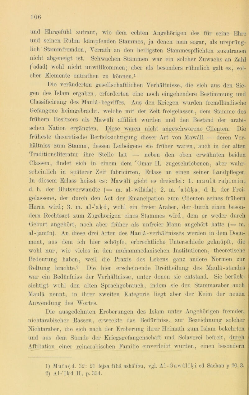 und Elirg-efühl zutraiit, wie dem echten Angehörigen des für seine Ehre und seinen Kuhni häinpfenden Stammes, ja denen man sogar, als nrsprüng- licli Stammfremden, Yerrath an deji heiligsten Stammesptlichten znzutranen nicht abgeneigt ist. Scliwachen Stämmen war ein solcher Zuwachs an Zald (adad) wold nicht nnwillkonmien; aber als besonders rühmlich galt es, sol- cher Elemente cntrathen zu können. ^ Die veränderten geseilschaftlichen Verhältnisse, die sich ans den Sie- gen des Islam ergaben, eribrderten eine noch eingeliendere Bestimmung und Classificirung des Manlä-begriffes. Aus den Kriegen wurden fremdländische Gefangene heimgebracht, welche mit der Zeit freigelassen, dem Stamme des Irühern Besitzers als iMawäli affiliirt wurden und den Bestand der arabi- schen Nation ei’gänzten. Diese waren nicht angeschworene Clienten. Die 1‘rüheste theoretische Berücksichtigung dieser Art von Mawäli — deren Ver- hältniss zum Stamm, dessen Ijeibeigene sie früher waren, auch in der alten Traditionsliteratur ihre Stelle hat — neben den oben erwähnten beiden Classen, findet sich in einem dem 'Omar II. zugeschriebenen, aber Avahr- scheinlich in späterer Zeit fabricirten, Erlass an einen seiner Landpfleger. In diesem Erlass heisst es: Mawäli giebt es dreierlei: 1. maulä rahiniin, d. h. der Blutsverwandte (= in. al-wiläda); 2. m. 'atäka, d. h. der Frei- gelassene, der durch den Act der Eniancip)ation zum Clienten seines früliern Herrn Avird; 3. m. al-'akd, avoIiI ein freier Araber, der durch einen beson- dern Rechtsact zum Zugehörigen eines Stammes Avird, dem er Aveder durch Gebiiil angehört, noch aber früher als unfreier Mann angehört hatte (= m. al-janiin). An diese drei Arten des Maulä-A^erhältnisses Averden in dem Docu- ment, aus dem ich hier schöpfe, erbrechtliche Unterschiede g-eknüpft, die i Avohl nur, Avie vieles in den miihammedanischen Institutionen, theoretische : Bedeutung haben, Aveil die Praxis des Lebens ganz andere Normen zur Geltung braclite.'“^ Die hier erscheinende Dreitheiliing des Maiilä-standes Avar ein Bedürfniss der Verhältnisse, unter denen sie entstand. Sie berück- sichtigt Avohl den alten Sprachgebrauch, indem sie den Stammaraber aiicli Maulä nennt, in ihrer zAveiten Kategorie liegt aber der Keim der neuen AiiAvendiing des Wortes. Die ausgedehnten Eroberungen des Islam unter Angehörigen fremder, nichtarabischer Rassen, erweckte das Bedürfniss, zur Bezeichnung solcher Nichtaraber, die sich nach der Eiubenmg ihrer Ileimath zum Islam liekehrten und ans dem Stande der Kriegsgcfangenscliaft und Schwerei befreit, durch Affiliation einei' rcinaraljischon Familie einverleibt Avnrden, einen I)esondern D Mufarld. 32: 21 lejsa filiä ashä’ibii, \gl. Al-GaAväliki ed. Sachau p.20, 3. 2) Al-Ikd II, p. 334.