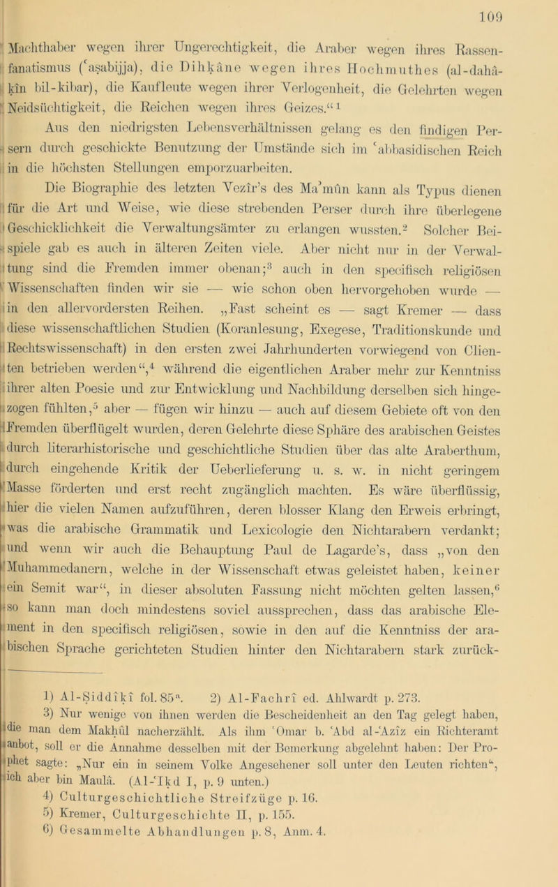 S Maclithaber wegen ihrer Ungerechtigkeit, die Araljer wegen ilires Rassen- ijfanatisinns (hisabijja), die Dihkano Avegen ilires lloclinnithes (al-daha- ll kin l)il-kil)ar), die Kauflente wegen ihrer Verlogenlieit, die Geleiiileii Avegen jl Neidsüchtigkeit, die Reichen Avegen ihres Geizes.“ ^ Ans den niedrigsten Lebensverhältnissen gelang es den findigen Per- \ sern durch geschickte Beimtznng der Umstände sicli im 'al)basidisclien Reich |liii die iiöchsten Stellungen emporziiaiReiten. i Die Biograpliie des letzten Vezir’s des Mahnun kann als Typus dienen hfür die Art und Weise, Avie diese strebenden l?erser durch ihi-e überlegene f; Geschicklichkeit die Verwaltimgsämtor zu erlangen wussten.2 Solcliei- Bei- s spiele gab es auch in älteren Zeiten Adele. Aber nicht nur in der VerAval- ptimg sind die Fremden immer obenanauch in den speciüscli religiösen ^ Wissenschaften hnde]i wir sie ■— Avie schon oben hervorgehoben Avurde bin den allervordersten Reihen. „Fast scheint es — sagt Kremer — dass Idiese Avissenschaftlichen Studien (Koranlesung, Exegese, Traditionskunde und ji RechtsAvissenschaft) in den ersten zwei Jahrliunderten vorAviegend von Clien- ilten betrieben Averden“,'^ Avährend die eigentlichen Araber mehr zur Kenntniss If ihrer alten Poesie und zur EntAvicklung und Nachbildung derselben sicli hinge- zogen tühlten,'^ aber — lügen wir hinzu — auch auf diesem Gebiete oft \^on den IFremden überflügelt wurden, deren Gelehrte diese Si)]iäre des arabischen Geistes Idurch literarhistorische und geschichtliche Studien über das alte Araberthum, 1 durch eingehende Kritik der Ueberlieferung 11. s. av. in nicht geringem Masse förderten und erst recht zugänglich machten. Es Aväre überflüssig, hier die vielen Namen aufzuführen, deren blosser Klang den ErAveis erl)ringi;, •Avas die arabische Grammatik und Lexicologie den Niclitarabern verdankt; jund Avenn Avir auch die Behauptung Paul de Lagarde’s, dass „von den Bluhammedanern, Avelche in der Wissenschaft etAvas geleistet haben, keiner rein Semit Avar“, in dieser al)Soluten Fassung nicht möchten gelten lassen,* •so kann man doch inindestens soviel ausspreclien, dass das arabische Ele- I ment in den specifisch religiösen, soAvie in den auf die Keniitniss der ara- I bischen Sprache gerichteten Studien hinter den Nichtarabern stark zurück- 1) Al-Siddiki fol. 8^)^ 2) Al-Fachri ed. Ahhvardt p. 273. 3) Nur wenige von ihnen wei’den die Bescheidenheit an den Tag gelegt haben, ■die man dem Makhül naclierzählt. Als ilim 'Omar b. ‘Abd al-'Aziz ein Richteramt ■ anbot, soll er die Annahme desselben mit der Bemerkung abgelelint halben: Der Pro- lipliet sagte: „Nur ein in seinem Volke Angesehener soll unter den I^euten richten‘‘, iich aber bin Maulii. (Al-'Ikd I, p. 9 unten.) 4) Culturgeschichtliche Streifzügo p. IG. 5) Kremer, Culturgeschichte II, p. 155. G) Gesammelte Abhandlungen p. 8, Anm. 4.