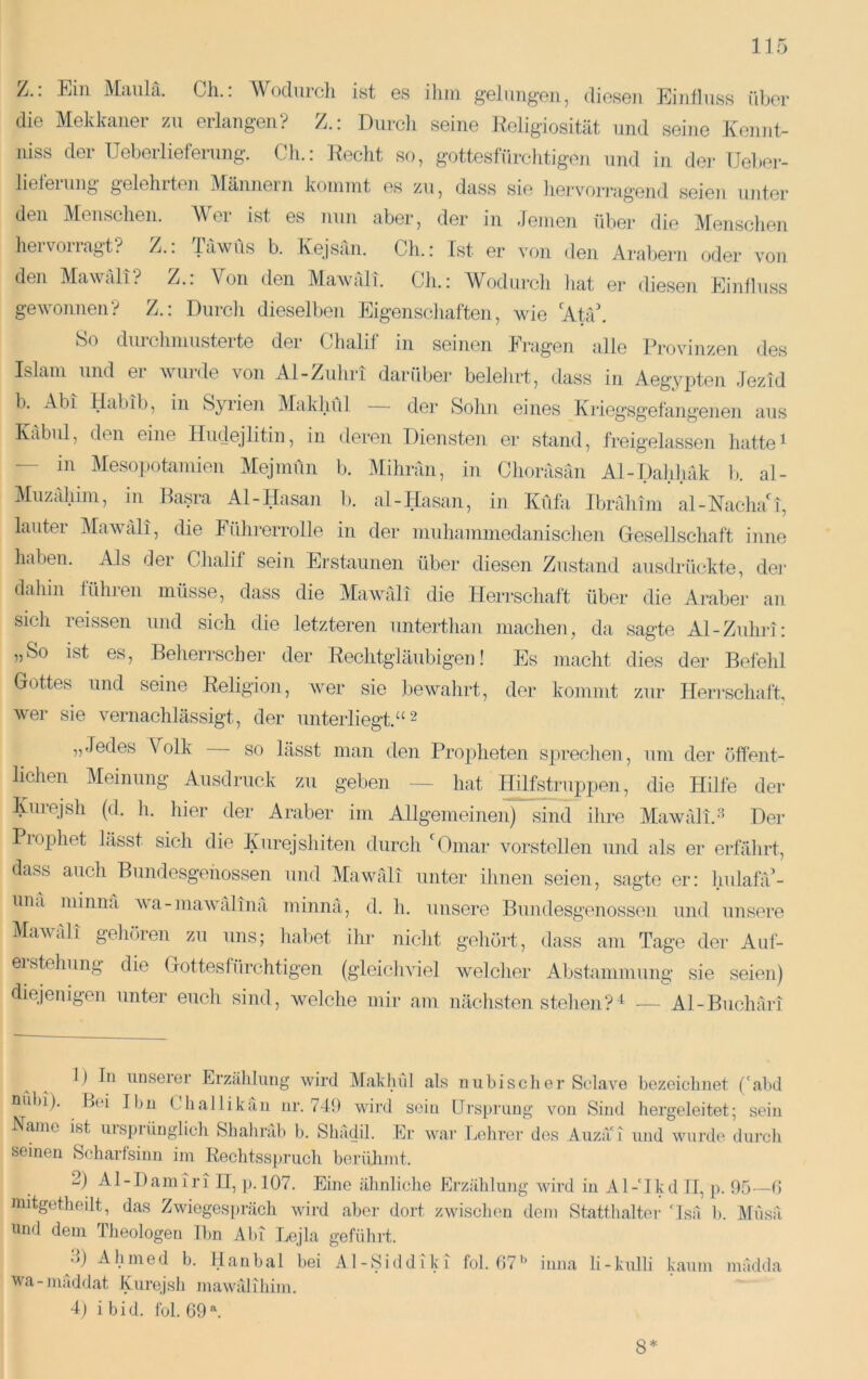 Z.: Ein IVlaiila. Cli.: Wodnrcli ist es ihm gelungen, diesen Einfluss über die Mekkaner zu erlangen? Z.: Durcli seine Keligiosität und seine Kennt- niss der Ueberlieferung. Ch.: Recht so, gottesfnrclitigon U7id in dei- Ue])or- lieferung gelehrten .Alännern kommt es zu, dass sie liervoiragend seien unter den Menschen. Wer ist es nun aber, der in Jemen über die Menschen hei voilagt? Z.. lawus b. Ivejsan. Ch.: Ist er von den Arabern oder von den Mawali? Z.. Von den Mawall. Ch.: Wodurcli hat er diesen Einfluss gewonnen? Z.: Durch dieselben Eigenscliaften, wie 'Ata'. So dui(Jimusteite der Chalif m seinen Erag'en alle Rrovinzen des Islam und er wurde von Al-Zuhri darüber belehrt, dass in Aegypten Jezid b. Abi Habib, in Syrien Makhül — der Sohn eines Kriegsgefangenen aus Kabul, den eine Hudejlitiii, in deren Diensten er stand, freigelassen hattet — in iMesopotamien Mejmün b. Mihran, in Chorasan Al-Dahhäk b. al- jMuzahim, in Basra Al-Hasan h. al-Hasan, in Küfa Ibrahim al-Nacha'i, lauter Mawäli, die Führerrolle in der nmhammedanischen Gesellschaft inne haben. Als der Chalif sein Erstaunen über diesen Zustand ausdrückte, der dahin lühren müsse, dass die MaAvfdi die Herrschaft über die Araber an sich reissen und sich die letzteren unterthan machen, da sagte Al-Zuhri: „So ist es, Beherrscher der Rechtgläubigen! Es macht dies der Befehl Gottes und seine Religion, Aver sie beAvahrt, der kommt zur Herrschaft, AVer sie vernachlässigt, der unterliegt.“ 2 „Jedes Volk so lässt man den Projiheten siirechen, um der öffent- lichen Meinung Ausdruck zu geben — hat Hilfstruppen, die Hilfe der luirejsh (d. h. hier der Araber im Allgemeinen)' sind ihre Mawäli.^ Der Piophet lässt sich die Kurejshiten durch 'Omar vorstollen und als er erfährt, dass auch Bundesgenossen und Mawäli unter ihnen seien, sagte er: hulafa- nnä niinna Ava-niaAvälina minnä, d. h. unsere Bundesgenossen und unsere MaAv.di gehören zu uns; habet ihr nicht gehört, dass am Tage der Auf- ei Stellung die Gottesfürchtigen (gieicliAÜel welcher Abstammung sie seien) diejenigen unter euch sind, Avelche mir am nächsten stehen?'^ — Al-Buchäri 1) In unserer Erzählung wird Mabluil als nubisclier Selave bezeichnet ('abd nfibi). B(‘i Ihn Cballikan nr. 740 wii’d sein ITrs[)rung von Sind bergeleitet; sein Name ist uispiünglicb Shabrab b. Sbadil. Er war Lehrer des Auzä'i und wurde durch seinen Scharfsinn im Rechtssprucli berühmt. 2) Al-I)amiri II, p.l07. Eine ähnliche Erzählung Avird in Al-Ikd TT, p. 95—b mitgetheilt, das Zwiegespräch Avird aber dort zwischen dem Statthalter Hsä 1). Mnsä Und dem Theologen Ihn Abi Lejla geführt. •>) Ahmed b. Hanbal hei Al-Siddiki fol. (!7'’ inna li-kulli kaum mädda AA'a-maddat Ivurejsh maAvTdihim. 4j ibid. fol. G9^ 8*